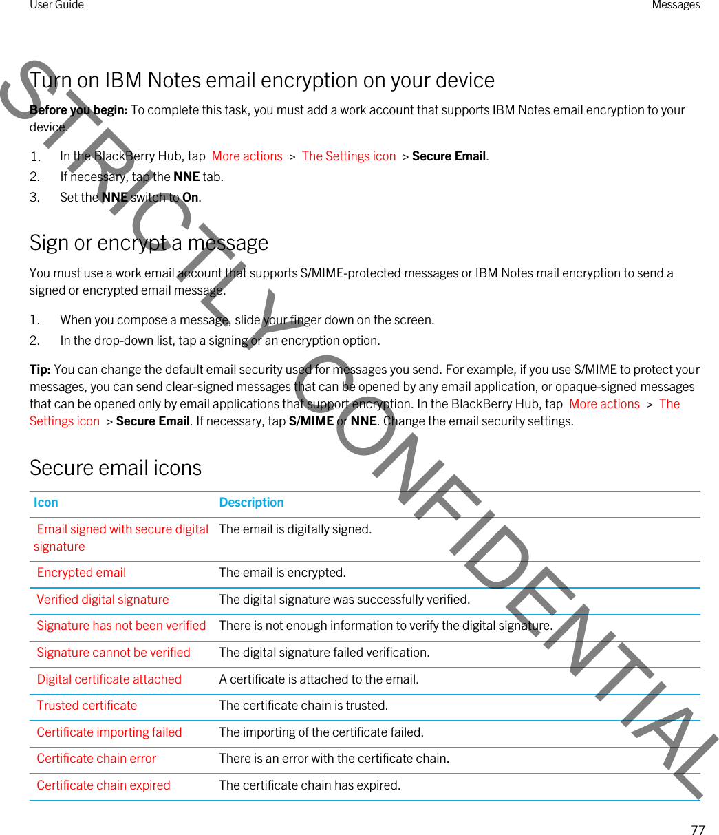 Turn on IBM Notes email encryption on your deviceBefore you begin: To complete this task, you must add a work account that supports IBM Notes email encryption to your device.1. In the BlackBerry Hub, tap  More actions  &gt;  The Settings icon  &gt; Secure Email.2. If necessary, tap the NNE tab.3. Set the NNE switch to On.Sign or encrypt a messageYou must use a work email account that supports S/MIME-protected messages or IBM Notes mail encryption to send a signed or encrypted email message.1. When you compose a message, slide your finger down on the screen.2. In the drop-down list, tap a signing or an encryption option.Tip: You can change the default email security used for messages you send. For example, if you use S/MIME to protect your messages, you can send clear-signed messages that can be opened by any email application, or opaque-signed messages that can be opened only by email applications that support encryption. In the BlackBerry Hub, tap  More actions  &gt;  The Settings icon  &gt; Secure Email. If necessary, tap S/MIME or NNE. Change the email security settings.Secure email iconsIcon DescriptionEmail signed with secure digital signatureThe email is digitally signed.Encrypted email The email is encrypted.Verified digital signature The digital signature was successfully verified.Signature has not been verified There is not enough information to verify the digital signature.Signature cannot be verified The digital signature failed verification.Digital certificate attached A certificate is attached to the email.Trusted certificate The certificate chain is trusted.Certificate importing failed The importing of the certificate failed.Certificate chain error There is an error with the certificate chain.Certificate chain expired The certificate chain has expired.User Guide Messages77STRICTLY CONFIDENTIAL