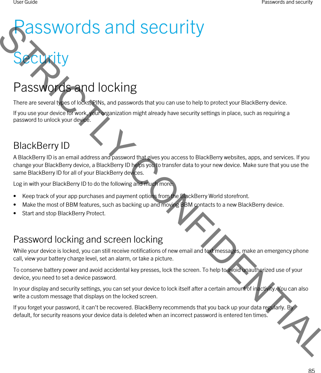 Passwords and securitySecurityPasswords and lockingThere are several types of locks, PINs, and passwords that you can use to help to protect your BlackBerry device.If you use your device for work, your organization might already have security settings in place, such as requiring a password to unlock your device.BlackBerry IDA BlackBerry ID is an email address and password that gives you access to BlackBerry websites, apps, and services. If you change your BlackBerry device, a BlackBerry ID helps you to transfer data to your new device. Make sure that you use the same BlackBerry ID for all of your BlackBerry devices.Log in with your BlackBerry ID to do the following and much more:• Keep track of your app purchases and payment options from the BlackBerry World storefront.• Make the most of BBM features, such as backing up and moving BBM contacts to a new BlackBerry device.• Start and stop BlackBerry Protect.Password locking and screen lockingWhile your device is locked, you can still receive notifications of new email and text messages, make an emergency phone call, view your battery charge level, set an alarm, or take a picture.To conserve battery power and avoid accidental key presses, lock the screen. To help to avoid unauthorized use of your device, you need to set a device password.In your display and security settings, you can set your device to lock itself after a certain amount of inactivity. You can also write a custom message that displays on the locked screen.If you forget your password, it can&apos;t be recovered. BlackBerry recommends that you back up your data regularly. By default, for security reasons your device data is deleted when an incorrect password is entered ten times.User Guide Passwords and security85STRICTLY CONFIDENTIAL