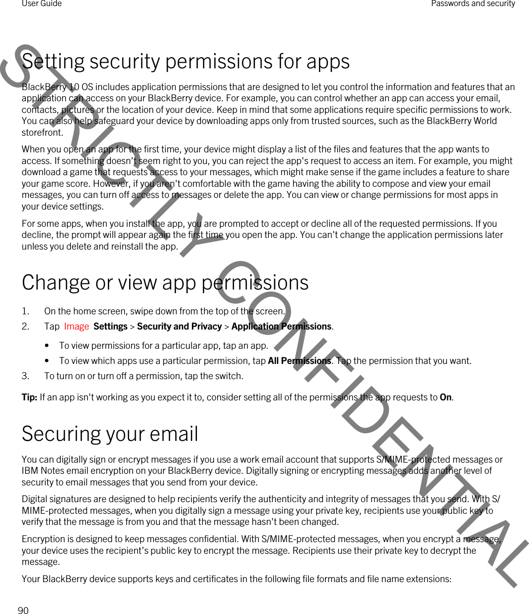 Setting security permissions for appsBlackBerry 10 OS includes application permissions that are designed to let you control the information and features that an application can access on your BlackBerry device. For example, you can control whether an app can access your email, contacts, pictures or the location of your device. Keep in mind that some applications require specific permissions to work. You can also help safeguard your device by downloading apps only from trusted sources, such as the BlackBerry World storefront.When you open an app for the first time, your device might display a list of the files and features that the app wants to access. If something doesn&apos;t seem right to you, you can reject the app&apos;s request to access an item. For example, you might download a game that requests access to your messages, which might make sense if the game includes a feature to share your game score. However, if you aren&apos;t comfortable with the game having the ability to compose and view your email messages, you can turn off access to messages or delete the app. You can view or change permissions for most apps in your device settings.For some apps, when you install the app, you are prompted to accept or decline all of the requested permissions. If you decline, the prompt will appear again the first time you open the app. You can&apos;t change the application permissions later unless you delete and reinstall the app.Change or view app permissions1. On the home screen, swipe down from the top of the screen.2. Tap  Image  Settings &gt; Security and Privacy &gt; Application Permissions. • To view permissions for a particular app, tap an app.• To view which apps use a particular permission, tap All Permissions. Tap the permission that you want.3. To turn on or turn off a permission, tap the switch.Tip: If an app isn&apos;t working as you expect it to, consider setting all of the permissions the app requests to On.Securing your emailYou can digitally sign or encrypt messages if you use a work email account that supports S/MIME-protected messages or IBM Notes email encryption on your BlackBerry device. Digitally signing or encrypting messages adds another level of security to email messages that you send from your device.Digital signatures are designed to help recipients verify the authenticity and integrity of messages that you send. With S/MIME-protected messages, when you digitally sign a message using your private key, recipients use your public key to verify that the message is from you and that the message hasn&apos;t been changed.Encryption is designed to keep messages confidential. With S/MIME-protected messages, when you encrypt a message, your device uses the recipient’s public key to encrypt the message. Recipients use their private key to decrypt the message.Your BlackBerry device supports keys and certificates in the following file formats and file name extensions:User Guide Passwords and security90STRICTLY CONFIDENTIAL