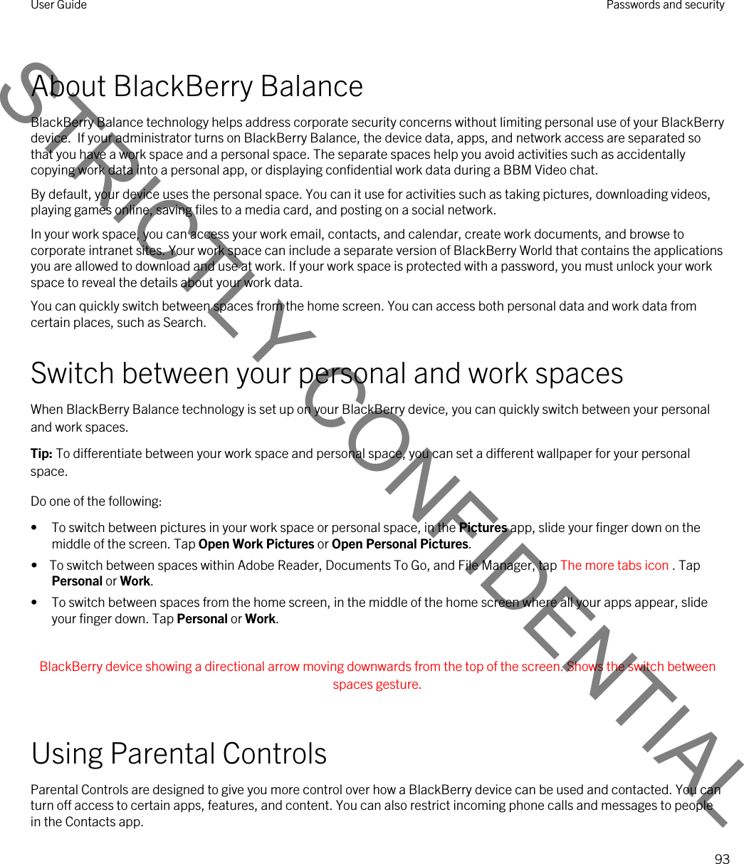 About BlackBerry BalanceBlackBerry Balance technology helps address corporate security concerns without limiting personal use of your BlackBerry device.  If your administrator turns on BlackBerry Balance, the device data, apps, and network access are separated so that you have a work space and a personal space. The separate spaces help you avoid activities such as accidentally copying work data into a personal app, or displaying confidential work data during a BBM Video chat.By default, your device uses the personal space. You can it use for activities such as taking pictures, downloading videos, playing games online, saving files to a media card, and posting on a social network. In your work space, you can access your work email, contacts, and calendar, create work documents, and browse to corporate intranet sites. Your work space can include a separate version of BlackBerry World that contains the applications you are allowed to download and use at work. If your work space is protected with a password, you must unlock your work space to reveal the details about your work data.You can quickly switch between spaces from the home screen. You can access both personal data and work data from certain places, such as Search. Switch between your personal and work spacesWhen BlackBerry Balance technology is set up on your BlackBerry device, you can quickly switch between your personal and work spaces.Tip: To differentiate between your work space and personal space, you can set a different wallpaper for your personal space.Do one of the following:• To switch between pictures in your work space or personal space, in the Pictures app, slide your finger down on the middle of the screen. Tap Open Work Pictures or Open Personal Pictures.•  To switch between spaces within Adobe Reader, Documents To Go, and File Manager, tap The more tabs icon . Tap Personal or Work.• To switch between spaces from the home screen, in the middle of the home screen where all your apps appear, slide your finger down. Tap Personal or Work. BlackBerry device showing a directional arrow moving downwards from the top of the screen. Shows the switch between spaces gesture. Using Parental ControlsParental Controls are designed to give you more control over how a BlackBerry device can be used and contacted. You can turn off access to certain apps, features, and content. You can also restrict incoming phone calls and messages to people in the Contacts app.User Guide Passwords and security93STRICTLY CONFIDENTIAL