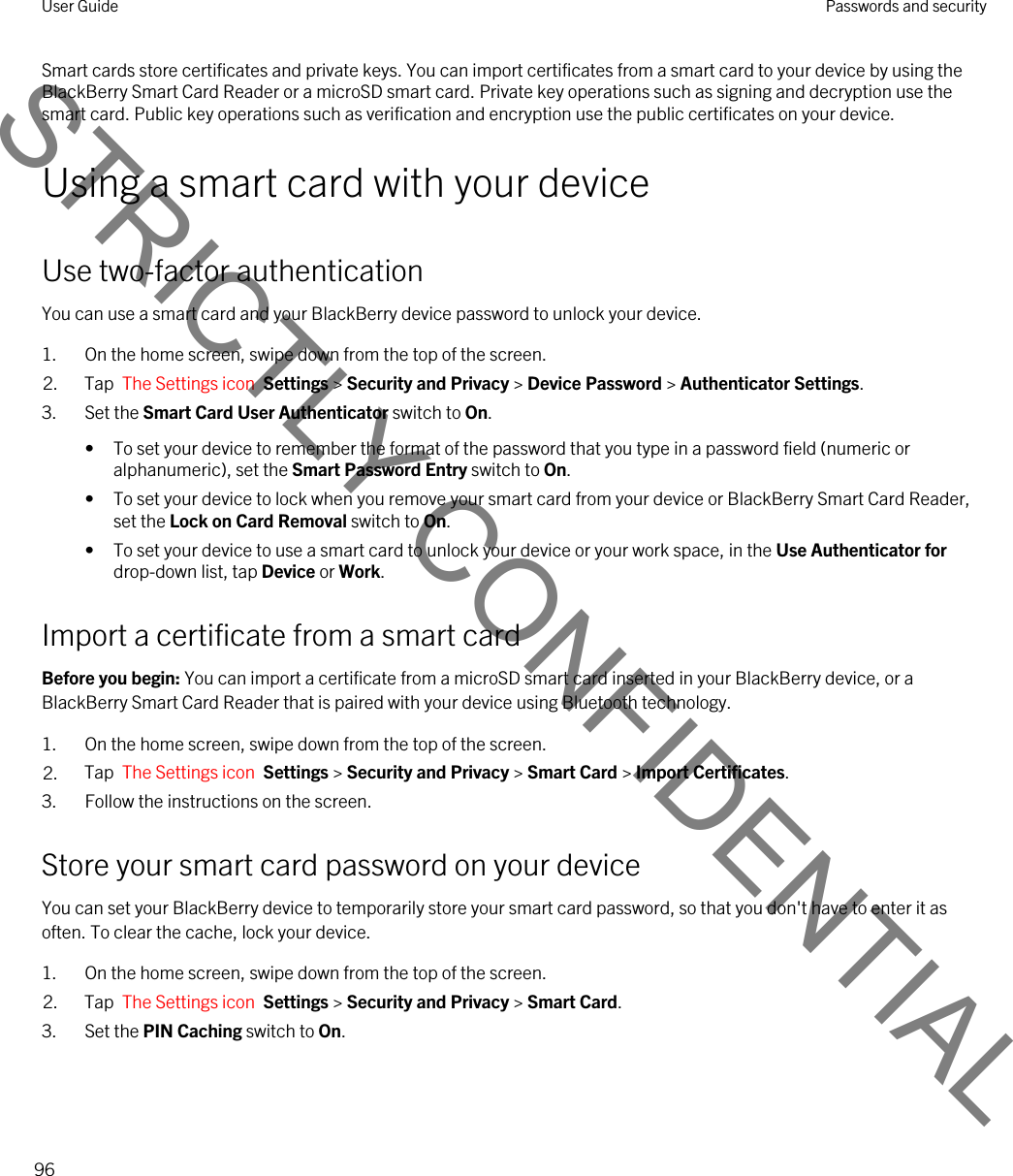 Smart cards store certificates and private keys. You can import certificates from a smart card to your device by using the BlackBerry Smart Card Reader or a microSD smart card. Private key operations such as signing and decryption use the smart card. Public key operations such as verification and encryption use the public certificates on your device.Using a smart card with your deviceUse two-factor authenticationYou can use a smart card and your BlackBerry device password to unlock your device.1. On the home screen, swipe down from the top of the screen.2. Tap  The Settings icon  Settings &gt; Security and Privacy &gt; Device Password &gt; Authenticator Settings.3. Set the Smart Card User Authenticator switch to On.• To set your device to remember the format of the password that you type in a password field (numeric or alphanumeric), set the Smart Password Entry switch to On.• To set your device to lock when you remove your smart card from your device or BlackBerry Smart Card Reader, set the Lock on Card Removal switch to On.• To set your device to use a smart card to unlock your device or your work space, in the Use Authenticator for drop-down list, tap Device or Work.Import a certificate from a smart cardBefore you begin: You can import a certificate from a microSD smart card inserted in your BlackBerry device, or a BlackBerry Smart Card Reader that is paired with your device using Bluetooth technology.1. On the home screen, swipe down from the top of the screen.2. Tap  The Settings icon  Settings &gt; Security and Privacy &gt; Smart Card &gt; Import Certificates.3. Follow the instructions on the screen.Store your smart card password on your deviceYou can set your BlackBerry device to temporarily store your smart card password, so that you don&apos;t have to enter it as often. To clear the cache, lock your device.1. On the home screen, swipe down from the top of the screen.2. Tap  The Settings icon  Settings &gt; Security and Privacy &gt; Smart Card.3. Set the PIN Caching switch to On.User Guide Passwords and security96STRICTLY CONFIDENTIAL