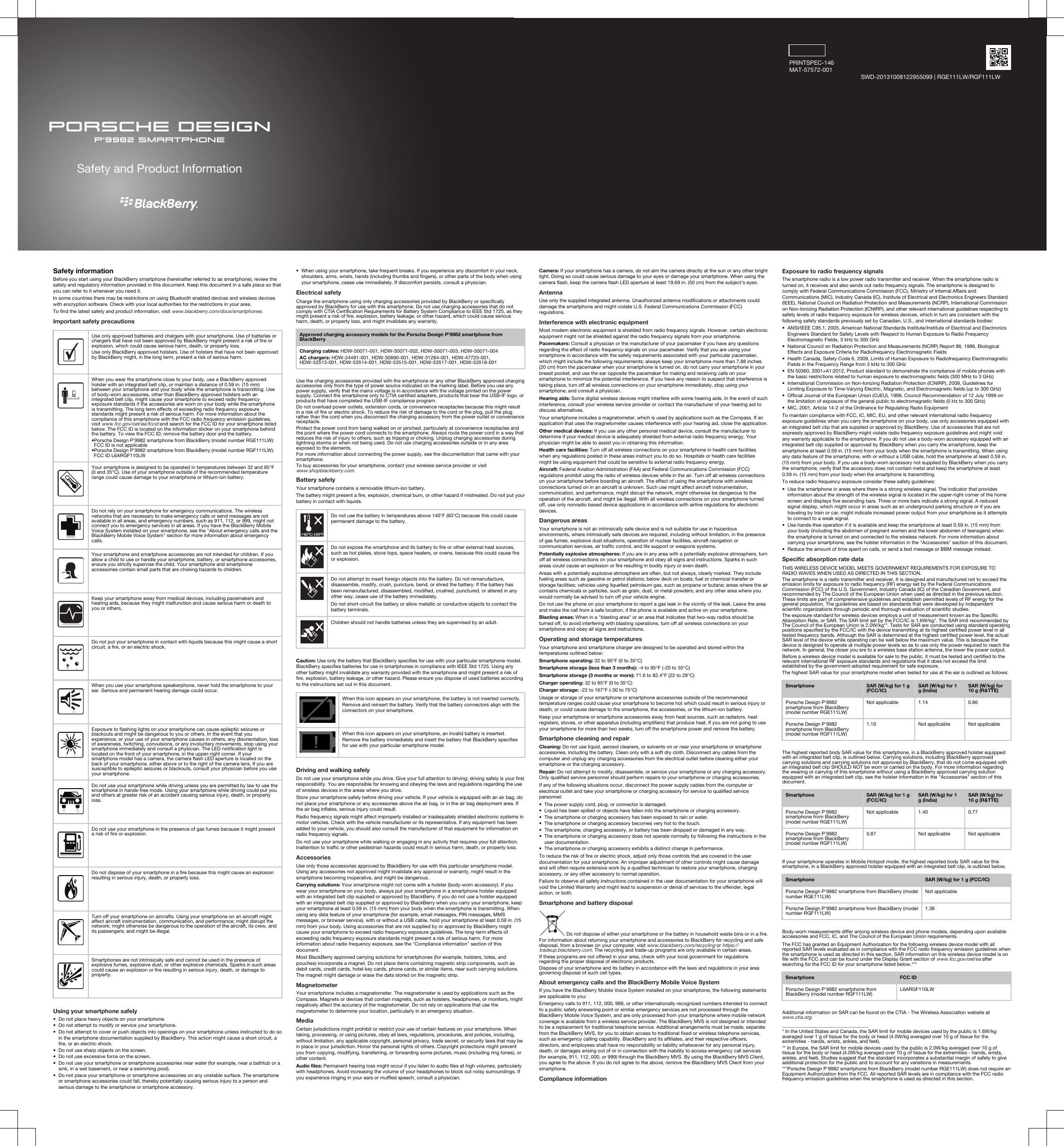 PORSCHE DESIGNP&apos;9982 SmartphoneSafety and Product InformationPRINTSPEC-146MAT-57572-001SWD-20131008122955099 | RGE111LW/RGF111LWSafety informationBefore you start using your BlackBerry smartphone (hereinafter referred to as smartphone), review the safety and regulatory information provided in this document. Keep this document in a safe place so that you can refer to it whenever you need it.In some countries there may be restrictions on using Bluetooth enabled devices and wireless devices with encryption software. Check with your local authorities for the restrictions in your area.To find the latest safety and product information, visit www.blackberry.com/docs/smartphones.Important safety precautions  Use only approved batteries and chargers with your smartphone. Use of batteries or chargers that have not been approved by BlackBerry might present a risk of fire or explosion, which could cause serious harm, death, or property loss.Use only BlackBerry approved holsters. Use of holsters that have not been approved by BlackBerry might, in the long term, present a risk of serious harm.  When you wear the smartphone close to your body, use a BlackBerry approved holster with an integrated belt clip, or maintain a distance of 0.59 in. (15 mm) between your smartphone and your body while the smartphone is transmitting. Use of body-worn accessories, other than BlackBerry approved holsters with an integrated belt clip, might cause your smartphone to exceed radio frequency exposure standards if the accessories are worn on your body while the smartphone is transmitting. The long term effects of exceeding radio frequency exposure standards might present a risk of serious harm. For more information about the compliance of this smartphone with the FCC radio frequency emission guidelines, visit www.fcc.gov/oet/ea/fccid and search for the FCC ID for your smartphone listed below. The FCC ID is located on the information sticker on your smartphone behind the battery. To view the FCC ID, remove the battery door and the battery.•Porsche Design P&apos;9982 smartphone from BlackBerry (model number RGE111LW): FCC ID is not applicable•Porsche Design P&apos;9982 smartphone from BlackBerry (model number RGF111LW): FCC ID L6ARGF110LW  Your smartphone is designed to be operated in temperatures between 32 and 95°F (0 and 35°C). Use of your smartphone outside of the recommended temperature range could cause damage to your smartphone or lithium-ion battery.  Do not rely on your smartphone for emergency communications. The wireless networks that are necessary to make emergency calls or send messages are not available in all areas, and emergency numbers, such as 911, 112, or 999, might not connect you to emergency services in all areas. If you have the BlackBerry Mobile Voice System installed on your smartphone, see the &quot;About emergency calls and the BlackBerry Mobile Voice System&quot; section for more information about emergency calls.  Your smartphone and smartphone accessories are not intended for children. If you allow a child to use or handle your smartphone, battery, or smartphone accessories, ensure you strictly supervise the child. Your smartphone and smartphone accessories contain small parts that are choking hazards to children.  Keep your smartphone away from medical devices, including pacemakers and hearing aids, because they might malfunction and cause serious harm or death to you or others.  Do not put your smartphone in contact with liquids because this might cause a short circuit, a fire, or an electric shock.  When you use your smartphone speakerphone, never hold the smartphone to your ear. Serious and permanent hearing damage could occur.  Exposure to flashing lights on your smartphone can cause epileptic seizures or blackouts and might be dangerous to you or others. In the event that you experience, or your use of your smartphone causes in others, any disorientation, loss of awareness, twitching, convulsions, or any involuntary movements, stop using your smartphone immediately and consult a physician. The LED notification light is located on the front of your smartphone, in the upper-right corner. If your smartphone model has a camera, the camera flash LED aperture is located on the back of your smartphone, either above or to the right of the camera lens. If you are susceptible to epileptic seizures or blackouts, consult your physician before you use your smartphone.  Do not use your smartphone while driving unless you are permitted by law to use the smartphone in hands-free mode. Using your smartphone while driving could put you and others at greater risk of an accident causing serious injury, death, or property loss.  Do not use your smartphone in the presence of gas fumes because it might present a risk of fire or explosion.  Do not dispose of your smartphone in a fire because this might cause an explosion resulting in serious injury, death, or property loss.  Turn off your smartphone on aircrafts. Using your smartphone on an aircraft might affect aircraft instrumentation, communication, and performance; might disrupt the network; might otherwise be dangerous to the operation of the aircraft, its crew, and its passengers; and might be illegal.  Smartphones are not intrinsically safe and cannot be used in the presence of explosive fumes, explosive dust, or other explosive chemicals. Sparks in such areas could cause an explosion or fire resulting in serious injury, death, or damage to property.Using your smartphone safely• Do not place heavy objects on your smartphone.• Do not attempt to modify or service your smartphone.• Do not attempt to cover or push objects into openings on your smartphone unless instructed to do so in the smartphone documentation supplied by BlackBerry. This action might cause a short circuit, a fire, or an electric shock.• Do not use sharp objects on the screen.• Do not use excessive force on the screen.• Do not use your smartphone or smartphone accessories near water (for example, near a bathtub or a sink, in a wet basement, or near a swimming pool).• Do not place your smartphone or smartphone accessories on any unstable surface. The smartphone or smartphone accessories could fall, thereby potentially causing serious injury to a person and serious damage to the smartphone or smartphone accessory.•When using your smartphone, take frequent breaks. If you experience any discomfort in your neck, shoulders, arms, wrists, hands (including thumbs and fingers), or other parts of the body when using your smartphone, cease use immediately. If discomfort persists, consult a physician.Electrical safetyCharge the smartphone using only charging accessories provided by BlackBerry or specifically approved by BlackBerry for use with this smartphone. Do not use charging accessories that do not comply with CTIA Certification Requirements for Battery System Compliance to IEEE Std 1725, as they might present a risk of fire, explosion, battery leakage, or other hazard, which could cause serious harm, death, or property loss, and might invalidate any warranty.Approved charging accessory models for the Porsche Design P&apos;9982 smartphone from BlackBerryCharging cables: HDW-50071-001, HDW-50071-002, HDW-50071-003, HDW-50071-004AC chargers: HDW-24481-001, HDW-30890-001, HDW-31284-001, HDW-47725-001, HDW-53513-001, HDW-53514-001, HDW-53515-001, HDW-53517-001, HDW-53518-001Use the charging accessories provided with the smartphone or any other BlackBerry approved charging accessories only from the type of power source indicated on the marking label. Before you use any power supply, verify that the mains voltage is in accordance with the voltage printed on the power supply. Connect the smartphone only to CTIA certified adapters, products that bear the USB-IF logo, or products that have completed the USB-IF compliance program.Do not overload power outlets, extension cords, or convenience receptacles because this might result in a risk of fire or electric shock. To reduce the risk of damage to the cord or the plug, pull the plug rather than the cord when you disconnect the charging accessory from the power outlet or convenience receptacle.Protect the power cord from being walked on or pinched, particularly at convenience receptacles and the point where the power cord connects to the smartphone. Always route the power cord in a way that reduces the risk of injury to others, such as tripping or choking. Unplug charging accessories during lightning storms or when not being used. Do not use charging accessories outside or in any area exposed to the elements.For more information about connecting the power supply, see the documentation that came with your smartphone.To buy accessories for your smartphone, contact your wireless service provider or visit www.shopblackberry.com.Battery safetyYour smartphone contains a removable lithium-ion battery.The battery might present a fire, explosion, chemical burn, or other hazard if mistreated. Do not put your battery in contact with liquids.Do not use the battery in temperatures above 140°F (60°C) because this could cause permanent damage to the battery.Do not expose the smartphone and its battery to fire or other external heat sources, such as hot plates, stove tops, space heaters, or ovens, because this could cause fire or explosion.Do not attempt to insert foreign objects into the battery. Do not remanufacture, disassemble, modify, crush, puncture, bend, or shred the battery. If the battery has been remanufactured, disassembled, modified, crushed, punctured, or altered in any other way, cease use of the battery immediately.Do not short-circuit the battery or allow metallic or conductive objects to contact the battery terminals.Children should not handle batteries unless they are supervised by an adult.Caution: Use only the battery that BlackBerry specifies for use with your particular smartphone model. BlackBerry specifies batteries for use in smartphones in compliance with IEEE Std 1725. Using any other battery might invalidate any warranty provided with the smartphone and might present a risk of fire, explosion, battery leakage, or other hazard. Please ensure you dispose of used batteries according to the instructions set out in this document.When this icon appears on your smartphone, the battery is not inserted correctly. Remove and reinsert the battery. Verify that the battery connectors align with the connectors on your smartphone.When this icon appears on your smartphone, an invalid battery is inserted. Remove the battery immediately and insert the battery that BlackBerry specifies for use with your particular smartphone model.Driving and walking safelyDo not use your smartphone while you drive. Give your full attention to driving; driving safely is your first responsibility. You are responsible for knowing and obeying the laws and regulations regarding the use of wireless devices in the areas where you drive.Store your smartphone safely before driving your vehicle. If your vehicle is equipped with an air bag, do not place your smartphone or any accessories above the air bag, or in the air bag deployment area. If the air bag inflates, serious injury could result.Radio frequency signals might affect improperly installed or inadequately shielded electronic systems in motor vehicles. Check with the vehicle manufacturer or its representative. If any equipment has been added to your vehicle, you should also consult the manufacturer of that equipment for information on radio frequency signals.Do not use your smartphone while walking or engaging in any activity that requires your full attention. Inattention to traffic or other pedestrian hazards could result in serious harm, death, or property loss.AccessoriesUse only those accessories approved by BlackBerry for use with this particular smartphone model. Using any accessories not approved might invalidate any approval or warranty, might result in the smartphone becoming inoperative, and might be dangerous.Carrying solutions: Your smartphone might not come with a holster (body-worn accessory). If you wear your smartphone on your body, always put your smartphone in a smartphone holster equipped with an integrated belt clip supplied or approved by BlackBerry. If you do not use a holster equipped with an integrated belt clip supplied or approved by BlackBerry when you carry your smartphone, keep your smartphone at least 0.59 in. (15 mm) from your body when the smartphone is transmitting. When using any data feature of your smartphone (for example, email messages, PIN messages, MMS messages, or browser service), with or without a USB cable, hold your smartphone at least 0.59 in. (15 mm) from your body. Using accessories that are not supplied by or approved by BlackBerry might cause your smartphone to exceed radio frequency exposure guidelines. The long-term effects of exceeding radio frequency exposure standards might present a risk of serious harm. For more information about radio frequency exposure, see the &quot;Compliance information&quot; section of this document.Most BlackBerry approved carrying solutions for smartphones (for example, holsters, totes, and pouches) incorporate a magnet. Do not place items containing magnetic strip components, such as debit cards, credit cards, hotel key cards, phone cards, or similar items, near such carrying solutions. The magnet might damage or erase the data stored on the magnetic strip.MagnetometerYour smartphone includes a magnetometer. The magnetometer is used by applications such as the Compass. Magnets or devices that contain magnets, such as holsters, headphones, or monitors, might negatively affect the accuracy of the magnetometer. Do not rely on applications that use the magnetometer to determine your location, particularly in an emergency situation.MediaCertain jurisdictions might prohibit or restrict your use of certain features on your smartphone. When taking, processing, or using pictures, obey all laws, regulations, procedures, and policies, including, without limitation, any applicable copyright, personal privacy, trade secret, or security laws that may be in place in your jurisdiction. Honor the personal rights of others. Copyright protections might prevent you from copying, modifying, transferring, or forwarding some pictures, music (including ring tones), or other content.Audio files: Permanent hearing loss might occur if you listen to audio files at high volumes, particularly with headphones. Avoid increasing the volume of your headphones to block out noisy surroundings. If you experience ringing in your ears or muffled speech, consult a physician.Camera: If your smartphone has a camera, do not aim the camera directly at the sun or any other bright light. Doing so could cause serious damage to your eyes or damage your smartphone. When using the camera flash, keep the camera flash LED aperture at least 19.69 in. (50 cm) from the subject&apos;s eyes.AntennaUse only the supplied integrated antenna. Unauthorized antenna modifications or attachments could damage the smartphone and might violate U.S. Federal Communications Commission (FCC) regulations.Interference with electronic equipmentMost modern electronic equipment is shielded from radio frequency signals. However, certain electronic equipment might not be shielded against the radio frequency signals from your smartphone.Pacemakers: Consult a physician or the manufacturer of your pacemaker if you have any questions regarding the effect of radio frequency signals on your pacemaker. Verify that you are using your smartphone in accordance with the safety requirements associated with your particular pacemaker, which might include the following requirements: always keep your smartphone more than 7.88 inches (20 cm) from the pacemaker when your smartphone is turned on, do not carry your smartphone in your breast pocket, and use the ear opposite the pacemaker for making and receiving calls on your smartphone to minimize the potential interference. If you have any reason to suspect that interference is taking place, turn off all wireless connections on your smartphone immediately, stop using your smartphone, and consult a physician.Hearing aids: Some digital wireless devices might interfere with some hearing aids. In the event of such interference, consult your wireless service provider or contact the manufacturer of your hearing aid to discuss alternatives.Your smartphone includes a magnetometer, which is used by applications such as the Compass. If an application that uses the magnetometer causes interference with your hearing aid, close the application.Other medical devices: If you use any other personal medical device, consult the manufacturer to determine if your medical device is adequately shielded from external radio frequency energy. Your physician might be able to assist you in obtaining this information.Health care facilities: Turn off all wireless connections on your smartphone in health care facilities when any regulations posted in these areas instruct you to do so. Hospitals or health care facilities might be using equipment that could be sensitive to external radio frequency energy.Aircraft: Federal Aviation Administration (FAA) and Federal Communications Commission (FCC) regulations prohibit using the radio of wireless devices while in the air. Turn off all wireless connections on your smartphone before boarding an aircraft. The effect of using the smartphone with wireless connections turned on in an aircraft is unknown. Such use might affect aircraft instrumentation, communication, and performance, might disrupt the network, might otherwise be dangerous to the operation of the aircraft, and might be illegal. With all wireless connections on your smartphone turned off, use only nonradio based device applications in accordance with airline regulations for electronic devices.Dangerous areasYour smartphone is not an intrinsically safe device and is not suitable for use in hazardous environments, where intrinsically safe devices are required, including without limitation, in the presence of gas fumes, explosive dust situations, operation of nuclear facilities, aircraft navigation or communication services, air traffic control, and life support or weapons systems.Potentially explosive atmospheres: If you are in any area with a potentially explosive atmosphere, turn off all wireless connections on your smartphone and obey all signs and instructions. Sparks in such areas could cause an explosion or fire resulting in bodily injury or even death.Areas with a potentially explosive atmosphere are often, but not always, clearly marked. They include fueling areas such as gasoline or petrol stations; below deck on boats; fuel or chemical transfer or storage facilities; vehicles using liquefied petroleum gas, such as propane or butane; areas where the air contains chemicals or particles, such as grain, dust, or metal powders; and any other area where you would normally be advised to turn off your vehicle engine.Do not use the phone on your smartphone to report a gas leak in the vicinity of the leak. Leave the area and make the call from a safe location, if the phone is available and active on your smartphone.Blasting areas: When in a &quot;blasting area&quot; or an area that indicates that two-way radios should be turned off, to avoid interfering with blasting operations, turn off all wireless connections on your smartphone and obey all signs and instructions.Operating and storage temperaturesYour smartphone and smartphone charger are designed to be operated and stored within the temperatures outlined below:Smartphone operating: 32 to 95°F (0 to 35°C)Smartphone storage (less than 3 months): -4 to 95°F (-20 to 35°C)Smartphone storage (3 months or more): 71.6 to 82.4°F (22 to 28°C)Charger operating: 32 to 95°F (0 to 35°C)Charger storage: -22 to 167°F (-30 to 75°C)Usage or storage of your smartphone or smartphone accessories outside of the recommended temperature ranges could cause your smartphone to become hot which could result in serious injury or death, or could cause damage to the smartphone, the accessories, or the lithium-ion battery.Keep your smartphone or smartphone accessories away from heat sources, such as radiators, heat registers, stoves, or other apparatus (including amplifiers) that produce heat. If you are not going to use your smartphone for more than two weeks, turn off the smartphone power and remove the battery.Smartphone cleaning and repairCleaning: Do not use liquid, aerosol cleaners, or solvents on or near your smartphone or smartphone accessories, including the battery. Clean only with a soft dry cloth. Disconnect any cables from the computer and unplug any charging accessories from the electrical outlet before cleaning either your smartphone or the charging accessory.Repair: Do not attempt to modify, disassemble, or service your smartphone or any charging accessory. Only qualified service personnel should perform repairs to your smartphone or charging accessories.If any of the following situations occur, disconnect the power supply cables from the computer or electrical outlet and take your smartphone or charging accessory for service to qualified service personnel:• The power supply cord, plug, or connector is damaged.• Liquid has been spilled or objects have fallen into the smartphone or charging accessory.• The smartphone or charging accessory has been exposed to rain or water.• The smartphone or charging accessory becomes very hot to the touch.• The smartphone, charging accessory, or battery has been dropped or damaged in any way.• The smartphone or charging accessory does not operate normally by following the instructions in the user documentation.• The smartphone or charging accessory exhibits a distinct change in performance.To reduce the risk of fire or electric shock, adjust only those controls that are covered in the user documentation for your smartphone. An improper adjustment of other controls might cause damage and will often require extensive work by a qualified technician to restore your smartphone, charging accessory, or any other accessory to normal operation.Failure to observe all safety instructions contained in the user documentation for your smartphone will void the Limited Warranty and might lead to suspension or denial of services to the offender, legal action, or both.Smartphone and battery disposal Do not dispose of either your smartphone or the battery in household waste bins or in a fire.For information about returning your smartphone and accessories to BlackBerry for recycling and safe disposal, from a browser on your computer, visit www.blackberry.com/recycling or https://tradeup.blackberry.com. The recycling and trade-up programs are only available in certain areas.If these programs are not offered in your area, check with your local government for regulations regarding the proper disposal of electronic products.Dispose of your smartphone and its battery in accordance with the laws and regulations in your area governing disposal of such cell types.About emergency calls and the BlackBerry Mobile Voice SystemIf you have the BlackBerry Mobile Voice System installed on your smartphone, the following statements are applicable to you:Emergency calls to 911, 112, 000, 999, or other internationally recognized numbers intended to connect to a public safety answering point or similar emergency services are not processed through the BlackBerry Mobile Voice System, and are only processed from your smartphone where mobile network coverage is available from a wireless service provider. The BlackBerry MVS is not designed or intended to be a replacement for traditional telephone service. Additional arrangements must be made, separate from the BlackBerry MVS, for you to obtain access to traditional fixed or wireless telephone services, such as emergency calling capability. BlackBerry and its affiliates, and their respective officers, directors, and employees shall have no responsibility or liability whatsoever for any personal injury, death, or damages arising out of or in connection with the inability to access emergency call services (for example, 911, 112, 000, or 999) through the BlackBerry MVS. By using the BlackBerry MVS Client, you agree to the above. If you do not agree to the above, remove the BlackBerry MVS Client from your smartphone. Compliance informationExposure to radio frequency signalsThe smartphone radio is a low power radio transmitter and receiver. When the smartphone radio is turned on, it receives and also sends out radio frequency signals. The smartphone is designed to comply with Federal Communications Commission (FCC), Ministry of Internal Affairs and Communications (MIC), Industry Canada (IC), Institute of Electrical and Electronics Engineers Standard (IEEE), National Council on Radiation Protection and Measurements (NCRP), International Commission on Non-Ionizing Radiation Protection (ICNIRP), and other relevant international guidelines respecting to safety levels of radio frequency exposure for wireless devices, which in turn are consistent with the following safety standards previously set by Canadian, U.S., and international standards bodies:• ANSI/IEEE C95.1, 2005, American National Standards Institute/Institute of Electrical and Electronics Engineers Standard for Safety Levels with Respect to Human Exposure to Radio Frequency Electromagnetic Fields, 3 kHz to 300 GHz• National Council on Radiation Protection and Measurements (NCRP) Report 86, 1986, Biological Effects and Exposure Criteria for Radiofrequency Electromagnetic Fields• Health Canada, Safety Code 6, 2009, Limits of Human Exposure to Radiofrequency Electromagnetic Fields in the Frequency Range from 3 kHz to 300 GHz• EN 50360, 2001+A1:2012, Product standard to demonstrate the compliance of mobile phones with the basic restrictions related to human exposure to electromagnetic fields (300 MHz to 3 GHz)• International Commission on Non-Ionizing Radiation Protection (ICNIRP), 2009, Guidelines for Limiting Exposure to Time-Varying Electric, Magnetic, and Electromagnetic fields (up to 300 GHz)• Official Journal of the European Union (OJEU), 1999, Council Recommendation of 12 July 1999 on the limitation of exposure of the general public to electromagnetic fields (0 Hz to 300 GHz)• MIC, 2001, Article 14-2 of the Ordinance for Regulating Radio EquipmentTo maintain compliance with FCC, IC, MIC, EU, and other relevant international radio frequency exposure guidelines when you carry the smartphone on your body, use only accessories equipped with an integrated belt clip that are supplied or approved by BlackBerry. Use of accessories that are not expressly approved by BlackBerry might violate radio frequency exposure guidelines and might void any warranty applicable to the smartphone. If you do not use a body-worn accessory equipped with an integrated belt clip supplied or approved by BlackBerry when you carry the smartphone, keep the smartphone at least 0.59 in. (15 mm) from your body when the smartphone is transmitting. When using any data feature of the smartphone, with or without a USB cable, hold the smartphone at least 0.59 in. (15 mm) from your body. If you use a body-worn accessory not supplied by BlackBerry when you carry the smartphone, verify that the accessory does not contain metal and keep the smartphone at least 0.59 in. (15 mm) from your body when the smartphone is transmitting.To reduce radio frequency exposure consider these safety guidelines:• Use the smartphone in areas where there is a strong wireless signal. The indicator that provides information about the strength of the wireless signal is located in the upper-right corner of the home screen and displays five ascending bars. Three or more bars indicate a strong signal. A reduced signal display, which might occur in areas such as an underground parking structure or if you are traveling by train or car, might indicate increased power output from your smartphone as it attempts to connect to a weak signal.• Use hands-free operation if it is available and keep the smartphone at least 0.59 in. (15 mm) from your body (including the abdomen of pregnant women and the lower abdomen of teenagers) when the smartphone is turned on and connected to the wireless network. For more information about carrying your smartphone, see the holster information in the &quot;Accessories&quot; section of this document.• Reduce the amount of time spent on calls, or send a text message or BBM message instead.Specific absorption rate dataTHIS WIRELESS DEVICE MODEL MEETS GOVERNMENT REQUIREMENTS FOR EXPOSURE TO RADIO WAVES WHEN USED AS DIRECTED IN THIS SECTION.The smartphone is a radio transmitter and receiver. It is designed and manufactured not to exceed the emission limits for exposure to radio frequency (RF) energy set by the Federal Communications Commission (FCC) of the U.S. Government, Industry Canada (IC) of the Canadian Government, and recommended by The Council of the European Union when used as directed in the previous section. These limits are part of comprehensive guidelines and establish permitted levels of RF energy for the general population. The guidelines are based on standards that were developed by independent scientific organizations through periodic and thorough evaluation of scientific studies.The exposure standard for wireless devices employs a unit of measurement known as the Specific Absorption Rate, or SAR. The SAR limit set by the FCC/IC is 1.6W/kg*. The SAR limit recommended by The Council of the European Union is 2.0W/kg**. Tests for SAR are conducted using standard operating positions specified by the FCC/IC with the device transmitting at its highest certified power level in all tested frequency bands. Although the SAR is determined at the highest certified power level, the actual SAR level of the device while operating can be well below the maximum value. This is because the device is designed to operate at multiple power levels so as to use only the power required to reach the network. In general, the closer you are to a wireless base station antenna, the lower the power output.Before a wireless device model is available for sale to the public, it must be tested and certified to the relevant international RF exposure standards and regulations that it does not exceed the limit established by the government-adopted requirement for safe exposure.The highest SAR value for your smartphone model when tested for use at the ear is outlined as follows:Smartphone SAR (W/kg) for 1 g (FCC/IC)SAR (W/kg) for 1 g (India)SAR (W/kg) for 10 g (R&amp;TTE)Porsche Design P&apos;9982 smartphone from BlackBerry (model number RGE111LW)Not applicable 1.14 0.86Porsche Design P&apos;9982 smartphone from BlackBerry (model number RGF111LW)1.10 Not applicable Not applicableThe highest reported body SAR value for this smartphone, in a BlackBerry approved holster equipped with an integrated belt clip, is outlined below. Carrying solutions, including BlackBerry approved carrying solutions and carrying solutions not approved by BlackBerry, that do not come equipped with an integrated belt clip SHOULD NOT be worn or carried on the body. For more information regarding the wearing or carrying of this smartphone without using a BlackBerry approved carrying solution equipped with an integrated belt clip, see the holster information in the &quot;Accessories&quot; section of this document.Smartphone SAR (W/kg) for 1 g (FCC/IC)SAR (W/kg) for 1 g (India)SAR (W/kg) for 10 g (R&amp;TTE)Porsche Design P&apos;9982 smartphone from BlackBerry (model number RGE111LW)Not applicable 1.40 0.77Porsche Design P&apos;9982 smartphone from BlackBerry (model number RGF111LW)0.87 Not applicable Not applicableIf your smartphone operates in Mobile Hotspot mode, the highest reported body SAR value for this smartphone, in a BlackBerry approved holster equipped with an integrated belt clip, is outlined below.Smartphone SAR (W/kg) for 1 g (FCC/IC)Porsche Design P&apos;9982 smartphone from BlackBerry (model number RGE111LW) Not applicablePorsche Design P&apos;9982 smartphone from BlackBerry (model number RGF111LW) 1.36Body-worn measurements differ among wireless device and phone models, depending upon available accessories and FCC, IC, and The Council of the European Union requirements.The FCC has granted an Equipment Authorization for the following wireless device model with all reported SAR levels evaluated as in compliance with the FCC radio frequency emission guidelines when the smartphone is used as directed in this section. SAR information on this wireless device model is on file with the FCC and can be found under the Display Grant section of www.fcc.gov/oet/ea after searching for the FCC ID for your smartphone listed below.***Smartphone FCC IDPorsche Design P&apos;9982 smartphone from BlackBerry (model number RGF111LW) L6ARGF110LWAdditional information on SAR can be found on the CTIA - The Wireless Association website at www.ctia.org.___________________________________* In the United States and Canada, the SAR limit for mobile devices used by the public is 1.6W/kg averaged over 1 g of tissue for the body or head (4.0W/kg averaged over 10 g of tissue for the extremities - hands, wrists, ankles, and feet).** In Europe, the SAR limit for mobile devices used by the public is 2.0W/kg averaged over 10 g of tissue for the body or head (4.0W/kg averaged over 10 g of tissue for the extremities - hands, wrists, ankles, and feet). Studies suggest that the standard incorporates a substantial margin of safety to give additional protection for the public and to account for any variations in measurements.***Porsche Design P&apos;9982 smartphone from BlackBerry (model number RGE111LW) does not require an Equipment Authorization from the FCC. All reported SAR levels are in compliance with the FCC radio frequency emission guidelines when the smartphone is used as directed in this section.