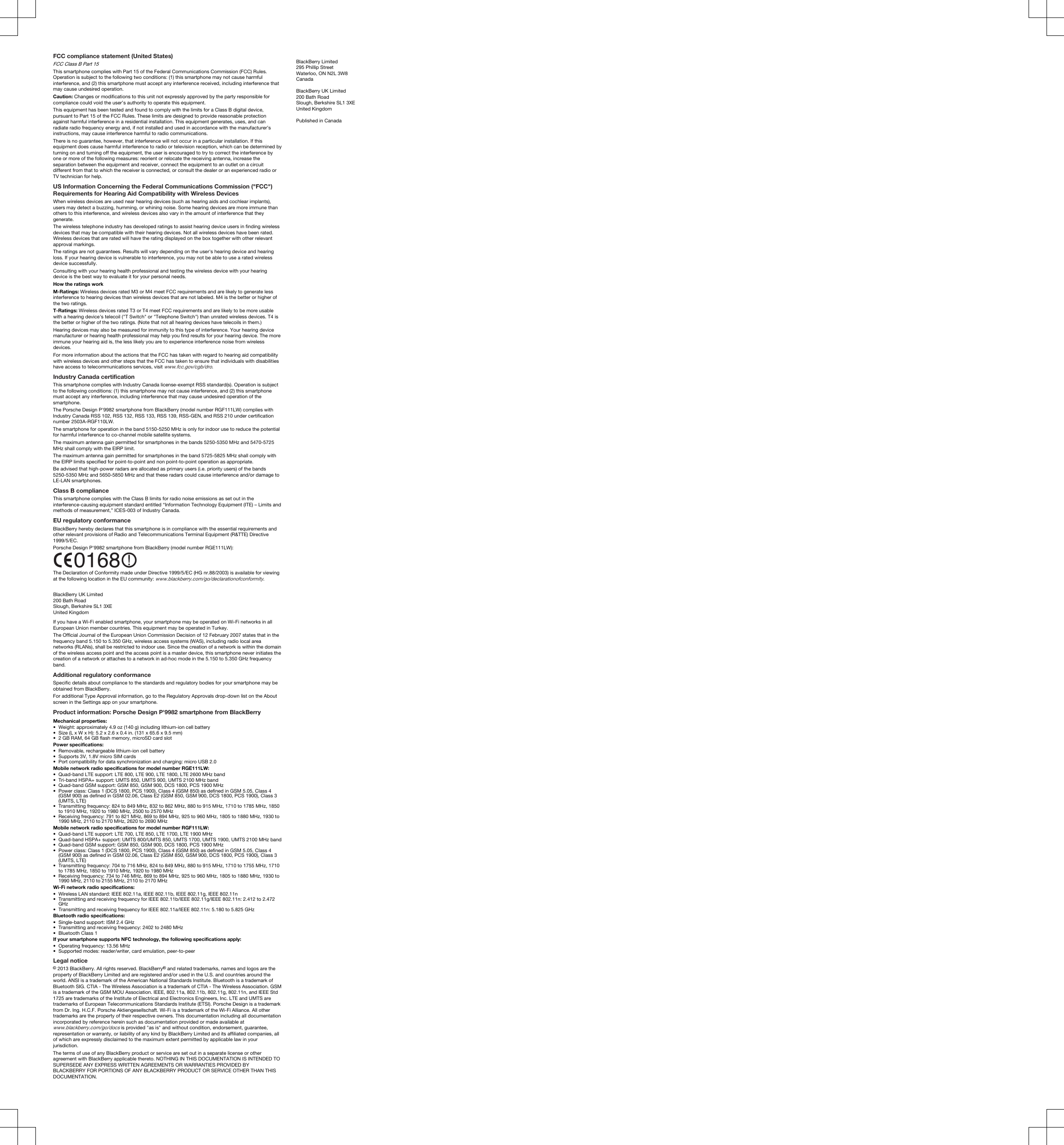FCC compliance statement (United States)FCC Class B Part 15 This smartphone complies with Part 15 of the Federal Communications Commission (FCC) Rules. Operation is subject to the following two conditions: (1) this smartphone may not cause harmful interference, and (2) this smartphone must accept any interference received, including interference that may cause undesired operation.Caution: Changes or modifications to this unit not expressly approved by the party responsible for compliance could void the user’s authority to operate this equipment.This equipment has been tested and found to comply with the limits for a Class B digital device, pursuant to Part 15 of the FCC Rules. These limits are designed to provide reasonable protection against harmful interference in a residential installation. This equipment generates, uses, and can radiate radio frequency energy and, if not installed and used in accordance with the manufacturer’s instructions, may cause interference harmful to radio communications.There is no guarantee, however, that interference will not occur in a particular installation. If this equipment does cause harmful interference to radio or television reception, which can be determined by turning on and turning off the equipment, the user is encouraged to try to correct the interference by one or more of the following measures: reorient or relocate the receiving antenna, increase the separation between the equipment and receiver, connect the equipment to an outlet on a circuit different from that to which the receiver is connected, or consult the dealer or an experienced radio or TV technician for help.US Information Concerning the Federal Communications Commission (&quot;FCC&quot;) Requirements for Hearing Aid Compatibility with Wireless DevicesWhen wireless devices are used near hearing devices (such as hearing aids and cochlear implants), users may detect a buzzing, humming, or whining noise. Some hearing devices are more immune than others to this interference, and wireless devices also vary in the amount of interference that they generate.The wireless telephone industry has developed ratings to assist hearing device users in finding wireless devices that may be compatible with their hearing devices. Not all wireless devices have been rated. Wireless devices that are rated will have the rating displayed on the box together with other relevant approval markings.The ratings are not guarantees. Results will vary depending on the user&apos;s hearing device and hearing loss. If your hearing device is vulnerable to interference, you may not be able to use a rated wireless device successfully.Consulting with your hearing health professional and testing the wireless device with your hearing device is the best way to evaluate it for your personal needs.How the ratings workM-Ratings: Wireless devices rated M3 or M4 meet FCC requirements and are likely to generate less interference to hearing devices than wireless devices that are not labeled. M4 is the better or higher of the two ratings.T-Ratings: Wireless devices rated T3 or T4 meet FCC requirements and are likely to be more usable with a hearing device&apos;s telecoil (&quot;T Switch&quot; or &quot;Telephone Switch&quot;) than unrated wireless devices. T4 is the better or higher of the two ratings. (Note that not all hearing devices have telecoils in them.)Hearing devices may also be measured for immunity to this type of interference. Your hearing device manufacturer or hearing health professional may help you find results for your hearing device. The more immune your hearing aid is, the less likely you are to experience interference noise from wireless devices.For more information about the actions that the FCC has taken with regard to hearing aid compatibility with wireless devices and other steps that the FCC has taken to ensure that individuals with disabilities have access to telecommunications services, visit www.fcc.gov/cgb/dro.Industry Canada certificationThis smartphone complies with Industry Canada license-exempt RSS standard(s). Operation is subject to the following conditions: (1) this smartphone may not cause interference, and (2) this smartphone must accept any interference, including interference that may cause undesired operation of the smartphone.The Porsche Design P&apos;9982 smartphone from BlackBerry (model number RGF111LW) complies with Industry Canada RSS 102, RSS 132, RSS 133, RSS 139, RSS-GEN, and RSS 210 under certification number 2503A-RGF110LW.The smartphone for operation in the band 5150-5250 MHz is only for indoor use to reduce the potential for harmful interference to co-channel mobile satellite systems.The maximum antenna gain permitted for smartphones in the bands 5250-5350 MHz and 5470-5725 MHz shall comply with the EIRP limit.The maximum antenna gain permitted for smartphones in the band 5725-5825 MHz shall comply with the EIRP limits specified for point-to-point and non point-to-point operation as appropriate.Be advised that high-power radars are allocated as primary users (i.e. priority users) of the bands 5250-5350 MHz and 5650-5850 MHz and that these radars could cause interference and/or damage to LE-LAN smartphones.Class B complianceThis smartphone complies with the Class B limits for radio noise emissions as set out in the interference-causing equipment standard entitled “Information Technology Equipment (ITE) – Limits and methods of measurement,” ICES-003 of Industry Canada.EU regulatory conformanceBlackBerry hereby declares that this smartphone is in compliance with the essential requirements and other relevant provisions of Radio and Telecommunications Terminal Equipment (R&amp;TTE) Directive 1999/5/EC.Porsche Design P&apos;9982 smartphone from BlackBerry (model number RGE111LW): The Declaration of Conformity made under Directive 1999/5/EC (HG nr.88/2003) is available for viewing at the following location in the EU community: www.blackberry.com/go/declarationofconformity.BlackBerry UK Limited200 Bath RoadSlough, Berkshire SL1 3XEUnited KingdomIf you have a Wi-Fi enabled smartphone, your smartphone may be operated on Wi-Fi networks in all European Union member countries. This equipment may be operated in Turkey.The Official Journal of the European Union Commission Decision of 12 February 2007 states that in the frequency band 5.150 to 5.350 GHz, wireless access systems (WAS), including radio local area networks (RLANs), shall be restricted to indoor use. Since the creation of a network is within the domain of the wireless access point and the access point is a master device, this smartphone never initiates the creation of a network or attaches to a network in ad-hoc mode in the 5.150 to 5.350 GHz frequency band.Additional regulatory conformanceSpecific details about compliance to the standards and regulatory bodies for your smartphone may be obtained from BlackBerry.For additional Type Approval information, go to the Regulatory Approvals drop-down list on the About screen in the Settings app on your smartphone.Product information: Porsche Design P&apos;9982 smartphone from BlackBerryMechanical properties:• Weight: approximately 4.9 oz (140 g) including lithium-ion cell battery• Size (L x W x H): 5.2 x 2.6 x 0.4 in. (131 x 65.6 x 9.5 mm)• 2 GB RAM, 64 GB flash memory, microSD card slotPower specifications:• Removable, rechargeable lithium-ion cell battery• Supports 3V, 1.8V micro SIM cards• Port compatibility for data synchronization and charging: micro USB 2.0Mobile network radio specifications for model number RGE111LW:• Quad-band LTE support: LTE 800, LTE 900, LTE 1800, LTE 2600 MHz band• Tri-band HSPA+ support: UMTS 850, UMTS 900, UMTS 2100 MHz band• Quad-band GSM support: GSM 850, GSM 900, DCS 1800, PCS 1900 MHz• Power class: Class 1 (DCS 1800, PCS 1900), Class 4 (GSM 850) as defined in GSM 5.05, Class 4 (GSM 900) as defined in GSM 02.06, Class E2 (GSM 850, GSM 900, DCS 1800, PCS 1900), Class 3 (UMTS, LTE)• Transmitting frequency: 824 to 849 MHz, 832 to 862 MHz, 880 to 915 MHz, 1710 to 1785 MHz, 1850 to 1910 MHz, 1920 to 1980 MHz, 2500 to 2570 MHz• Receiving frequency: 791 to 821 MHz, 869 to 894 MHz, 925 to 960 MHz, 1805 to 1880 MHz, 1930 to 1990 MHz, 2110 to 2170 MHz, 2620 to 2690 MHzMobile network radio specifications for model number RGF111LW:• Quad-band LTE support: LTE 700, LTE 850, LTE 1700, LTE 1900 MHz• Quad-band HSPA+ support: UMTS 800/UMTS 850, UMTS 1700, UMTS 1900, UMTS 2100 MHz band• Quad-band GSM support: GSM 850, GSM 900, DCS 1800, PCS 1900 MHz• Power class: Class 1 (DCS 1800, PCS 1900), Class 4 (GSM 850) as defined in GSM 5.05, Class 4 (GSM 900) as defined in GSM 02.06, Class E2 (GSM 850, GSM 900, DCS 1800, PCS 1900), Class 3 (UMTS, LTE)• Transmitting frequency: 704 to 716 MHz, 824 to 849 MHz, 880 to 915 MHz, 1710 to 1755 MHz, 1710 to 1785 MHz, 1850 to 1910 MHz, 1920 to 1980 MHz• Receiving frequency: 734 to 746 MHz, 869 to 894 MHz, 925 to 960 MHz, 1805 to 1880 MHz, 1930 to 1990 MHz, 2110 to 2155 MHz, 2110 to 2170 MHzWi-Fi network radio specifications:• Wireless LAN standard: IEEE 802.11a, IEEE 802.11b, IEEE 802.11g, IEEE 802.11n• Transmitting and receiving frequency for IEEE 802.11b/IEEE 802.11g/IEEE 802.11n: 2.412 to 2.472 GHz• Transmitting and receiving frequency for IEEE 802.11a/IEEE 802.11n: 5.180 to 5.825 GHzBluetooth radio specifications:• Single-band support: ISM 2.4 GHz• Transmitting and receiving frequency: 2402 to 2480 MHz• Bluetooth Class 1If your smartphone supports NFC technology, the following specifications apply:• Operating frequency: 13.56 MHz• Supported modes: reader/writer, card emulation, peer-to-peerLegal notice© 2013 BlackBerry. All rights reserved. BlackBerry® and related trademarks, names and logos are the property of BlackBerry Limited and are registered and/or used in the U.S. and countries around the world. ANSI is a trademark of the American National Standards Institute. Bluetooth is a trademark of Bluetooth SIG. CTIA - The Wireless Association is a trademark of CTIA - The Wireless Association. GSM is a trademark of the GSM MOU Association. IEEE, 802.11a, 802.11b, 802.11g, 802.11n, and IEEE Std 1725 are trademarks of the Institute of Electrical and Electronics Engineers, Inc. LTE and UMTS are trademarks of European Telecommunications Standards Institute (ETSI). Porsche Design is a trademark from Dr. Ing. H.C.F. Porsche Aktiengesellschaft. Wi-Fi is a trademark of the Wi-Fi Alliance. All other trademarks are the property of their respective owners. This documentation including all documentation incorporated by reference herein such as documentation provided or made available at www.blackberry.com/go/docs is provided &quot;as is&quot; and without condition, endorsement, guarantee, representation or warranty, or liability of any kind by BlackBerry Limited and its affiliated companies, all of which are expressly disclaimed to the maximum extent permitted by applicable law in your jurisdiction.The terms of use of any BlackBerry product or service are set out in a separate license or other agreement with BlackBerry applicable thereto. NOTHING IN THIS DOCUMENTATION IS INTENDED TO SUPERSEDE ANY EXPRESS WRITTEN AGREEMENTS OR WARRANTIES PROVIDED BY BLACKBERRY FOR PORTIONS OF ANY BLACKBERRY PRODUCT OR SERVICE OTHER THAN THIS DOCUMENTATION.BlackBerry Limited295 Phillip StreetWaterloo, ON N2L 3W8CanadaBlackBerry UK Limited200 Bath RoadSlough, Berkshire SL1 3XEUnited KingdomPublished in Canada