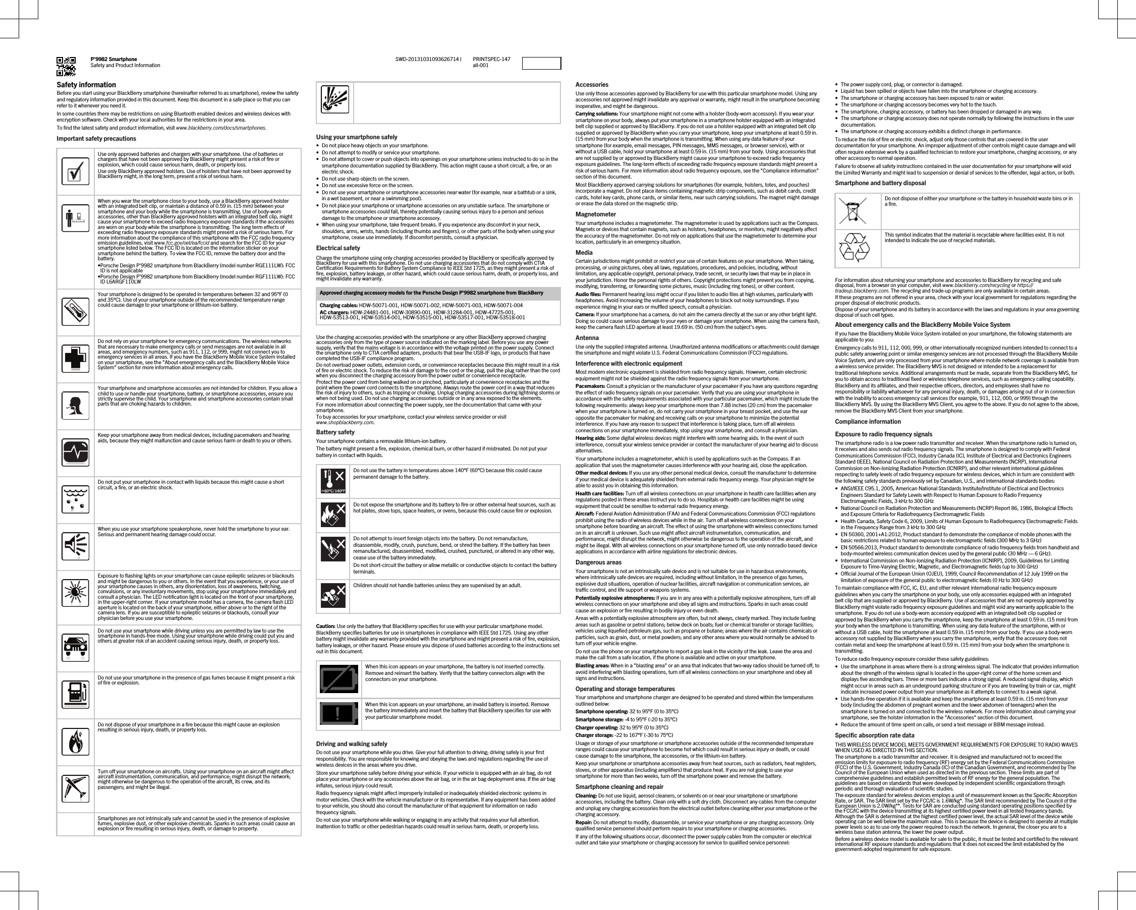 P&apos;9982 SmartphoneSafety and Product Information PRINTSPEC-147all-001SWD-20131031093626714 |Safety informationBefore you start using your BlackBerry smartphone (hereinafter referred to as smartphone), review the safety and regulatory information provided in this document. Keep this document in a safe place so that you can refer to it whenever you need it.In some countries there may be restrictions on using Bluetooth enabled devices and wireless devices with encryption software. Check with your local authorities for the restrictions in your area.To find the latest safety and product information, visit www.blackberry.com/docs/smartphones.Important safety precautions  Use only approved batteries and chargers with your smartphone. Use of batteries or chargers that have not been approved by BlackBerry might present a risk of fire or explosion, which could cause serious harm, death, or property loss.Use only BlackBerry approved holsters. Use of holsters that have not been approved by BlackBerry might, in the long term, present a risk of serious harm.  When you wear the smartphone close to your body, use a BlackBerry approved holster with an integrated belt clip, or maintain a distance of 0.59 in. (15 mm) between your smartphone and your body while the smartphone is transmitting. Use of body-worn accessories, other than BlackBerry approved holsters with an integrated belt clip, might cause your smartphone to exceed radio frequency exposure standards if the accessories are worn on your body while the smartphone is transmitting. The long term effects of exceeding radio frequency exposure standards might present a risk of serious harm. For more information about the compliance of this smartphone with the FCC radio frequency emission guidelines, visit www.fcc.gov/oet/ea/fccid and search for the FCC ID for your smartphone listed below. The FCC ID is located on the information sticker on your smartphone behind the battery. To view the FCC ID, remove the battery door and the battery.•Porsche Design P&apos;9982 smartphone from BlackBerry (model number RGE111LW): FCC ID is not applicable•Porsche Design P&apos;9982 smartphone from BlackBerry (model number RGF111LW): FCC ID L6ARGF110LW  Your smartphone is designed to be operated in temperatures between 32 and 95°F (0 and 35°C). Use of your smartphone outside of the recommended temperature range could cause damage to your smartphone or lithium-ion battery.  Do not rely on your smartphone for emergency communications. The wireless networks that are necessary to make emergency calls or send messages are not available in all areas, and emergency numbers, such as 911, 112, or 999, might not connect you to emergency services in all areas. If you have the BlackBerry Mobile Voice System installed on your smartphone, see the &quot;About emergency calls and the BlackBerry Mobile Voice System&quot; section for more information about emergency calls.  Your smartphone and smartphone accessories are not intended for children. If you allow a child to use or handle your smartphone, battery, or smartphone accessories, ensure you strictly supervise the child. Your smartphone and smartphone accessories contain small parts that are choking hazards to children.  Keep your smartphone away from medical devices, including pacemakers and hearing aids, because they might malfunction and cause serious harm or death to you or others.  Do not put your smartphone in contact with liquids because this might cause a short circuit, a fire, or an electric shock.  When you use your smartphone speakerphone, never hold the smartphone to your ear. Serious and permanent hearing damage could occur.  Exposure to flashing lights on your smartphone can cause epileptic seizures or blackouts and might be dangerous to you or others. In the event that you experience, or your use of your smartphone causes in others, any disorientation, loss of awareness, twitching, convulsions, or any involuntary movements, stop using your smartphone immediately and consult a physician. The LED notification light is located on the front of your smartphone, in the upper-right corner. If your smartphone model has a camera, the camera flash LED aperture is located on the back of your smartphone, either above or to the right of the camera lens. If you are susceptible to epileptic seizures or blackouts, consult your physician before you use your smartphone.  Do not use your smartphone while driving unless you are permitted by law to use the smartphone in hands-free mode. Using your smartphone while driving could put you and others at greater risk of an accident causing serious injury, death, or property loss.  Do not use your smartphone in the presence of gas fumes because it might present a risk of fire or explosion.  Do not dispose of your smartphone in a fire because this might cause an explosion resulting in serious injury, death, or property loss.  Turn off your smartphone on aircrafts. Using your smartphone on an aircraft might affect aircraft instrumentation, communication, and performance; might disrupt the network; might otherwise be dangerous to the operation of the aircraft, its crew, and its passengers; and might be illegal.  Smartphones are not intrinsically safe and cannot be used in the presence of explosive fumes, explosive dust, or other explosive chemicals. Sparks in such areas could cause an explosion or fire resulting in serious injury, death, or damage to property. Using your smartphone safely• Do not place heavy objects on your smartphone.• Do not attempt to modify or service your smartphone.• Do not attempt to cover or push objects into openings on your smartphone unless instructed to do so in the smartphone documentation supplied by BlackBerry. This action might cause a short circuit, a fire, or an electric shock.• Do not use sharp objects on the screen.• Do not use excessive force on the screen.• Do not use your smartphone or smartphone accessories near water (for example, near a bathtub or a sink, in a wet basement, or near a swimming pool).• Do not place your smartphone or smartphone accessories on any unstable surface. The smartphone or smartphone accessories could fall, thereby potentially causing serious injury to a person and serious damage to the smartphone or smartphone accessory.• When using your smartphone, take frequent breaks. If you experience any discomfort in your neck, shoulders, arms, wrists, hands (including thumbs and fingers), or other parts of the body when using your smartphone, cease use immediately. If discomfort persists, consult a physician.Electrical safetyCharge the smartphone using only charging accessories provided by BlackBerry or specifically approved by BlackBerry for use with this smartphone. Do not use charging accessories that do not comply with CTIA Certification Requirements for Battery System Compliance to IEEE Std 1725, as they might present a risk of fire, explosion, battery leakage, or other hazard, which could cause serious harm, death, or property loss, and might invalidate any warranty.Approved charging accessory models for the Porsche Design P&apos;9982 smartphone from BlackBerryCharging cables: HDW-50071-001, HDW-50071-002, HDW-50071-003, HDW-50071-004AC chargers: HDW-24481-001, HDW-30890-001, HDW-31284-001, HDW-47725-001, HDW-53513-001, HDW-53514-001, HDW-53515-001, HDW-53517-001, HDW-53518-001Use the charging accessories provided with the smartphone or any other BlackBerry approved charging accessories only from the type of power source indicated on the marking label. Before you use any power supply, verify that the mains voltage is in accordance with the voltage printed on the power supply. Connect the smartphone only to CTIA certified adapters, products that bear the USB-IF logo, or products that have completed the USB-IF compliance program.Do not overload power outlets, extension cords, or convenience receptacles because this might result in a risk of fire or electric shock. To reduce the risk of damage to the cord or the plug, pull the plug rather than the cord when you disconnect the charging accessory from the power outlet or convenience receptacle.Protect the power cord from being walked on or pinched, particularly at convenience receptacles and the point where the power cord connects to the smartphone. Always route the power cord in a way that reduces the risk of injury to others, such as tripping or choking. Unplug charging accessories during lightning storms or when not being used. Do not use charging accessories outside or in any area exposed to the elements.For more information about connecting the power supply, see the documentation that came with your smartphone.To buy accessories for your smartphone, contact your wireless service provider or visit www.shopblackberry.com.Battery safetyYour smartphone contains a removable lithium-ion battery.The battery might present a fire, explosion, chemical burn, or other hazard if mistreated. Do not put your battery in contact with liquids.Do not use the battery in temperatures above 140°F (60°C) because this could cause permanent damage to the battery.Do not expose the smartphone and its battery to fire or other external heat sources, such as hot plates, stove tops, space heaters, or ovens, because this could cause fire or explosion.Do not attempt to insert foreign objects into the battery. Do not remanufacture, disassemble, modify, crush, puncture, bend, or shred the battery. If the battery has been remanufactured, disassembled, modified, crushed, punctured, or altered in any other way, cease use of the battery immediately.Do not short-circuit the battery or allow metallic or conductive objects to contact the battery terminals.Children should not handle batteries unless they are supervised by an adult.Caution: Use only the battery that BlackBerry specifies for use with your particular smartphone model. BlackBerry specifies batteries for use in smartphones in compliance with IEEE Std 1725. Using any other battery might invalidate any warranty provided with the smartphone and might present a risk of fire, explosion, battery leakage, or other hazard. Please ensure you dispose of used batteries according to the instructions set out in this document.When this icon appears on your smartphone, the battery is not inserted correctly. Remove and reinsert the battery. Verify that the battery connectors align with the connectors on your smartphone.When this icon appears on your smartphone, an invalid battery is inserted. Remove the battery immediately and insert the battery that BlackBerry specifies for use with your particular smartphone model.Driving and walking safelyDo not use your smartphone while you drive. Give your full attention to driving; driving safely is your first responsibility. You are responsible for knowing and obeying the laws and regulations regarding the use of wireless devices in the areas where you drive.Store your smartphone safely before driving your vehicle. If your vehicle is equipped with an air bag, do not place your smartphone or any accessories above the air bag, or in the air bag deployment area. If the air bag inflates, serious injury could result.Radio frequency signals might affect improperly installed or inadequately shielded electronic systems in motor vehicles. Check with the vehicle manufacturer or its representative. If any equipment has been added to your vehicle, you should also consult the manufacturer of that equipment for information on radio frequency signals.Do not use your smartphone while walking or engaging in any activity that requires your full attention. Inattention to traffic or other pedestrian hazards could result in serious harm, death, or property loss.AccessoriesUse only those accessories approved by BlackBerry for use with this particular smartphone model. Using any accessories not approved might invalidate any approval or warranty, might result in the smartphone becoming inoperative, and might be dangerous.Carrying solutions: Your smartphone might not come with a holster (body-worn accessory). If you wear your smartphone on your body, always put your smartphone in a smartphone holster equipped with an integrated belt clip supplied or approved by BlackBerry. If you do not use a holster equipped with an integrated belt clip supplied or approved by BlackBerry when you carry your smartphone, keep your smartphone at least 0.59 in. (15 mm) from your body when the smartphone is transmitting. When using any data feature of your smartphone (for example, email messages, PIN messages, MMS messages, or browser service), with or without a USB cable, hold your smartphone at least 0.59 in. (15 mm) from your body. Using accessories that are not supplied by or approved by BlackBerry might cause your smartphone to exceed radio frequency exposure guidelines. The long-term effects of exceeding radio frequency exposure standards might present a risk of serious harm. For more information about radio frequency exposure, see the &quot;Compliance information&quot; section of this document.Most BlackBerry approved carrying solutions for smartphones (for example, holsters, totes, and pouches) incorporate a magnet. Do not place items containing magnetic strip components, such as debit cards, credit cards, hotel key cards, phone cards, or similar items, near such carrying solutions. The magnet might damage or erase the data stored on the magnetic strip.MagnetometerYour smartphone includes a magnetometer. The magnetometer is used by applications such as the Compass. Magnets or devices that contain magnets, such as holsters, headphones, or monitors, might negatively affect the accuracy of the magnetometer. Do not rely on applications that use the magnetometer to determine your location, particularly in an emergency situation.MediaCertain jurisdictions might prohibit or restrict your use of certain features on your smartphone. When taking, processing, or using pictures, obey all laws, regulations, procedures, and policies, including, without limitation, any applicable copyright, personal privacy, trade secret, or security laws that may be in place in your jurisdiction. Honor the personal rights of others. Copyright protections might prevent you from copying, modifying, transferring, or forwarding some pictures, music (including ring tones), or other content.Audio files: Permanent hearing loss might occur if you listen to audio files at high volumes, particularly with headphones. Avoid increasing the volume of your headphones to block out noisy surroundings. If you experience ringing in your ears or muffled speech, consult a physician.Camera: If your smartphone has a camera, do not aim the camera directly at the sun or any other bright light. Doing so could cause serious damage to your eyes or damage your smartphone. When using the camera flash, keep the camera flash LED aperture at least 19.69 in. (50 cm) from the subject&apos;s eyes.AntennaUse only the supplied integrated antenna. Unauthorized antenna modifications or attachments could damage the smartphone and might violate U.S. Federal Communications Commission (FCC) regulations.Interference with electronic equipmentMost modern electronic equipment is shielded from radio frequency signals. However, certain electronic equipment might not be shielded against the radio frequency signals from your smartphone.Pacemakers: Consult a physician or the manufacturer of your pacemaker if you have any questions regarding the effect of radio frequency signals on your pacemaker. Verify that you are using your smartphone in accordance with the safety requirements associated with your particular pacemaker, which might include the following requirements: always keep your smartphone more than 7.88 inches (20 cm) from the pacemaker when your smartphone is turned on, do not carry your smartphone in your breast pocket, and use the ear opposite the pacemaker for making and receiving calls on your smartphone to minimize the potential interference. If you have any reason to suspect that interference is taking place, turn off all wireless connections on your smartphone immediately, stop using your smartphone, and consult a physician.Hearing aids: Some digital wireless devices might interfere with some hearing aids. In the event of such interference, consult your wireless service provider or contact the manufacturer of your hearing aid to discuss alternatives.Your smartphone includes a magnetometer, which is used by applications such as the Compass. If an application that uses the magnetometer causes interference with your hearing aid, close the application.Other medical devices: If you use any other personal medical device, consult the manufacturer to determine if your medical device is adequately shielded from external radio frequency energy. Your physician might be able to assist you in obtaining this information.Health care facilities: Turn off all wireless connections on your smartphone in health care facilities when any regulations posted in these areas instruct you to do so. Hospitals or health care facilities might be using equipment that could be sensitive to external radio frequency energy.Aircraft: Federal Aviation Administration (FAA) and Federal Communications Commission (FCC) regulations prohibit using the radio of wireless devices while in the air. Turn off all wireless connections on your smartphone before boarding an aircraft. The effect of using the smartphone with wireless connections turned on in an aircraft is unknown. Such use might affect aircraft instrumentation, communication, and performance, might disrupt the network, might otherwise be dangerous to the operation of the aircraft, and might be illegal. With all wireless connections on your smartphone turned off, use only nonradio based device applications in accordance with airline regulations for electronic devices.Dangerous areasYour smartphone is not an intrinsically safe device and is not suitable for use in hazardous environments, where intrinsically safe devices are required, including without limitation, in the presence of gas fumes, explosive dust situations, operation of nuclear facilities, aircraft navigation or communication services, air traffic control, and life support or weapons systems.Potentially explosive atmospheres: If you are in any area with a potentially explosive atmosphere, turn off all wireless connections on your smartphone and obey all signs and instructions. Sparks in such areas could cause an explosion or fire resulting in bodily injury or even death.Areas with a potentially explosive atmosphere are often, but not always, clearly marked. They include fueling areas such as gasoline or petrol stations; below deck on boats; fuel or chemical transfer or storage facilities; vehicles using liquefied petroleum gas, such as propane or butane; areas where the air contains chemicals or particles, such as grain, dust, or metal powders; and any other area where you would normally be advised to turn off your vehicle engine.Do not use the phone on your smartphone to report a gas leak in the vicinity of the leak. Leave the area and make the call from a safe location, if the phone is available and active on your smartphone.Blasting areas: When in a &quot;blasting area&quot; or an area that indicates that two-way radios should be turned off, to avoid interfering with blasting operations, turn off all wireless connections on your smartphone and obey all signs and instructions.Operating and storage temperaturesYour smartphone and smartphone charger are designed to be operated and stored within the temperatures outlined below:Smartphone operating: 32 to 95°F (0 to 35°C)Smartphone storage: -4 to 95°F (-20 to 35°C)Charger operating: 32 to 95°F (0 to 35°C)Charger storage: -22 to 167°F (-30 to 75°C)Usage or storage of your smartphone or smartphone accessories outside of the recommended temperature ranges could cause your smartphone to become hot which could result in serious injury or death, or could cause damage to the smartphone, the accessories, or the lithium-ion battery.Keep your smartphone or smartphone accessories away from heat sources, such as radiators, heat registers, stoves, or other apparatus (including amplifiers) that produce heat. If you are not going to use your smartphone for more than two weeks, turn off the smartphone power and remove the battery.Smartphone cleaning and repairCleaning: Do not use liquid, aerosol cleaners, or solvents on or near your smartphone or smartphone accessories, including the battery. Clean only with a soft dry cloth. Disconnect any cables from the computer and unplug any charging accessories from the electrical outlet before cleaning either your smartphone or the charging accessory.Repair: Do not attempt to modify, disassemble, or service your smartphone or any charging accessory. Only qualified service personnel should perform repairs to your smartphone or charging accessories.If any of the following situations occur, disconnect the power supply cables from the computer or electrical outlet and take your smartphone or charging accessory for service to qualified service personnel:•The power supply cord, plug, or connector is damaged.• Liquid has been spilled or objects have fallen into the smartphone or charging accessory.• The smartphone or charging accessory has been exposed to rain or water.• The smartphone or charging accessory becomes very hot to the touch.• The smartphone, charging accessory, or battery has been dropped or damaged in any way.• The smartphone or charging accessory does not operate normally by following the instructions in the user documentation.• The smartphone or charging accessory exhibits a distinct change in performance.To reduce the risk of fire or electric shock, adjust only those controls that are covered in the user documentation for your smartphone. An improper adjustment of other controls might cause damage and will often require extensive work by a qualified technician to restore your smartphone, charging accessory, or any other accessory to normal operation.Failure to observe all safety instructions contained in the user documentation for your smartphone will void the Limited Warranty and might lead to suspension or denial of services to the offender, legal action, or both.Smartphone and battery disposalDo not dispose of either your smartphone or the battery in household waste bins or in a fire.This symbol indicates that the material is recyclable where facilities exist. It is not intended to indicate the use of recycled materials.For information about returning your smartphone and accessories to BlackBerry for recycling and safe disposal, from a browser on your computer, visit www.blackberry.com/recycling or https://tradeup.blackberry.com. The recycling and trade-up programs are only available in certain areas.If these programs are not offered in your area, check with your local government for regulations regarding the proper disposal of electronic products.Dispose of your smartphone and its battery in accordance with the laws and regulations in your area governing disposal of such cell types.About emergency calls and the BlackBerry Mobile Voice SystemIf you have the BlackBerry Mobile Voice System installed on your smartphone, the following statements are applicable to you:Emergency calls to 911, 112, 000, 999, or other internationally recognized numbers intended to connect to a public safety answering point or similar emergency services are not processed through the BlackBerry Mobile Voice System, and are only processed from your smartphone where mobile network coverage is available from a wireless service provider. The BlackBerry MVS is not designed or intended to be a replacement for traditional telephone service. Additional arrangements must be made, separate from the BlackBerry MVS, for you to obtain access to traditional fixed or wireless telephone services, such as emergency calling capability. BlackBerry and its affiliates, and their respective officers, directors, and employees shall have no responsibility or liability whatsoever for any personal injury, death, or damages arising out of or in connection with the inability to access emergency call services (for example, 911, 112, 000, or 999) through the BlackBerry MVS. By using the BlackBerry MVS Client, you agree to the above. If you do not agree to the above, remove the BlackBerry MVS Client from your smartphone. Compliance informationExposure to radio frequency signalsThe smartphone radio is a low power radio transmitter and receiver. When the smartphone radio is turned on, it receives and also sends out radio frequency signals. The smartphone is designed to comply with Federal Communications Commission (FCC), Industry Canada (IC), Institute of Electrical and Electronics Engineers Standard (IEEE), National Council on Radiation Protection and Measurements (NCRP), International Commission on Non-Ionizing Radiation Protection (ICNIRP), and other relevant international guidelines respecting to safety levels of radio frequency exposure for wireless devices, which in turn are consistent with the following safety standards previously set by Canadian, U.S., and international standards bodies:• ANSI/IEEE C95.1, 2005, American National Standards Institute/Institute of Electrical and Electronics Engineers Standard for Safety Levels with Respect to Human Exposure to Radio Frequency Electromagnetic Fields, 3 kHz to 300 GHz• National Council on Radiation Protection and Measurements (NCRP) Report 86, 1986, Biological Effects and Exposure Criteria for Radiofrequency Electromagnetic Fields• Health Canada, Safety Code 6, 2009, Limits of Human Exposure to Radiofrequency Electromagnetic Fields in the Frequency Range from 3 kHz to 300 GHz• EN 50360, 2001+A1:2012, Product standard to demonstrate the compliance of mobile phones with the basic restrictions related to human exposure to electromagnetic fields (300 MHz to 3 GHz)• EN 50566:2013, Product standard to demonstrate compliance of radio frequency fields from handheld and body-mounted wireless communication devices used by the general public (30 MHz — 6 GHz).• International Commission on Non-Ionizing Radiation Protection (ICNIRP), 2009, Guidelines for Limiting Exposure to Time-Varying Electric, Magnetic, and Electromagnetic fields (up to 300 GHz)• Official Journal of the European Union (OJEU), 1999, Council Recommendation of 12 July 1999 on the limitation of exposure of the general public to electromagnetic fields (0 Hz to 300 GHz)To maintain compliance with FCC, IC, EU, and other relevant international radio frequency exposure guidelines when you carry the smartphone on your body, use only accessories equipped with an integrated belt clip that are supplied or approved by BlackBerry. Use of accessories that are not expressly approved by BlackBerry might violate radio frequency exposure guidelines and might void any warranty applicable to the smartphone. If you do not use a body-worn accessory equipped with an integrated belt clip supplied or approved by BlackBerry when you carry the smartphone, keep the smartphone at least 0.59 in. (15 mm) from your body when the smartphone is transmitting. When using any data feature of the smartphone, with or without a USB cable, hold the smartphone at least 0.59 in. (15 mm) from your body. If you use a body-worn accessory not supplied by BlackBerry when you carry the smartphone, verify that the accessory does not contain metal and keep the smartphone at least 0.59 in. (15 mm) from your body when the smartphone is transmitting.To reduce radio frequency exposure consider these safety guidelines:• Use the smartphone in areas where there is a strong wireless signal. The indicator that provides information about the strength of the wireless signal is located in the upper-right corner of the home screen and displays five ascending bars. Three or more bars indicate a strong signal. A reduced signal display, which might occur in areas such as an underground parking structure or if you are traveling by train or car, might indicate increased power output from your smartphone as it attempts to connect to a weak signal.• Use hands-free operation if it is available and keep the smartphone at least 0.59 in. (15 mm) from your body (including the abdomen of pregnant women and the lower abdomen of teenagers) when the smartphone is turned on and connected to the wireless network. For more information about carrying your smartphone, see the holster information in the &quot;Accessories&quot; section of this document.• Reduce the amount of time spent on calls, or send a text message or BBM message instead.Specific absorption rate dataTHIS WIRELESS DEVICE MODEL MEETS GOVERNMENT REQUIREMENTS FOR EXPOSURE TO RADIO WAVES WHEN USED AS DIRECTED IN THIS SECTION.The smartphone is a radio transmitter and receiver. It is designed and manufactured not to exceed the emission limits for exposure to radio frequency (RF) energy set by the Federal Communications Commission (FCC) of the U.S. Government, Industry Canada (IC) of the Canadian Government, and recommended by The Council of the European Union when used as directed in the previous section. These limits are part of comprehensive guidelines and establish permitted levels of RF energy for the general population. The guidelines are based on standards that were developed by independent scientific organizations through periodic and thorough evaluation of scientific studies.The exposure standard for wireless devices employs a unit of measurement known as the Specific Absorption Rate, or SAR. The SAR limit set by the FCC/IC is 1.6W/kg*. The SAR limit recommended by The Council of the European Union is 2.0W/kg**. Tests for SAR are conducted using standard operating positions specified by the FCC/IC with the device transmitting at its highest certified power level in all tested frequency bands. Although the SAR is determined at the highest certified power level, the actual SAR level of the device while operating can be well below the maximum value. This is because the device is designed to operate at multiple power levels so as to use only the power required to reach the network. In general, the closer you are to a wireless base station antenna, the lower the power output.Before a wireless device model is available for sale to the public, it must be tested and certified to the relevant international RF exposure standards and regulations that it does not exceed the limit established by the government-adopted requirement for safe exposure.