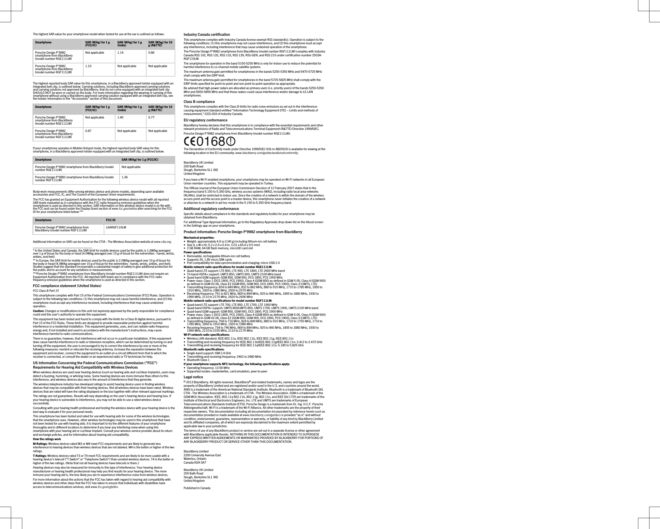 The highest SAR value for your smartphone model when tested for use at the ear is outlined as follows:Smartphone SAR (W/kg) for 1 g (FCC/IC) SAR (W/kg) for 1 g (India) SAR (W/kg) for 10 g (R&amp;TTE)Porsche Design P&apos;9982 smartphone from BlackBerry (model number RGE111LW)Not applicable 1.14 0.86Porsche Design P&apos;9982 smartphone from BlackBerry (model number RGF111LW)1.10 Not applicable Not applicableThe highest reported body SAR value for this smartphone, in a BlackBerry approved holster equipped with an integrated belt clip, is outlined below. Carrying solutions, including BlackBerry approved carrying solutions and carrying solutions not approved by BlackBerry, that do not come equipped with an integrated belt clip SHOULD NOT be worn or carried on the body. For more information regarding the wearing or carrying of this smartphone without using a BlackBerry approved carrying solution equipped with an integrated belt clip, see the holster information in the &quot;Accessories&quot; section of this document.Smartphone SAR (W/kg) for 1 g (FCC/IC) SAR (W/kg) for 1 g (India) SAR (W/kg) for 10 g (R&amp;TTE)Porsche Design P&apos;9982 smartphone from BlackBerry (model number RGE111LW)Not applicable 1.40 0.77Porsche Design P&apos;9982 smartphone from BlackBerry (model number RGF111LW)0.87 Not applicable Not applicableIf your smartphone operates in Mobile Hotspot mode, the highest reported body SAR value for this smartphone, in a BlackBerry approved holster equipped with an integrated belt clip, is outlined below.Smartphone SAR (W/kg) for 1 g (FCC/IC)Porsche Design P&apos;9982 smartphone from BlackBerry (model number RGE111LW) Not applicablePorsche Design P&apos;9982 smartphone from BlackBerry (model number RGF111LW) 1.36Body-worn measurements differ among wireless device and phone models, depending upon available accessories and FCC, IC, and The Council of the European Union requirements.The FCC has granted an Equipment Authorization for the following wireless device model with all reported SAR levels evaluated as in compliance with the FCC radio frequency emission guidelines when the smartphone is used as directed in this section. SAR information on this wireless device model is on file with the FCC and can be found under the Display Grant section of www.fcc.gov/oet/ea after searching for the FCC ID for your smartphone listed below.***Smartphone FCC IDPorsche Design P&apos;9982 smartphone from BlackBerry (model number RGF111LW) L6ARGF110LWAdditional information on SAR can be found on the CTIA - The Wireless Association website at www.ctia.org.___________________________________* In the United States and Canada, the SAR limit for mobile devices used by the public is 1.6W/kg averaged over 1 g of tissue for the body or head (4.0W/kg averaged over 10 g of tissue for the extremities - hands, wrists, ankles, and feet).** In Europe, the SAR limit for mobile devices used by the public is 2.0W/kg averaged over 10 g of tissue for the body or head (4.0W/kg averaged over 10 g of tissue for the extremities - hands, wrists, ankles, and feet). Studies suggest that the standard incorporates a substantial margin of safety to give additional protection for the public and to account for any variations in measurements.***Porsche Design P&apos;9982 smartphone from BlackBerry (model number RGE111LW) does not require an Equipment Authorization from the FCC. All reported SAR levels are in compliance with the FCC radio frequency emission guidelines when the smartphone is used as directed in this section.FCC compliance statement (United States)FCC Class B Part 15 This smartphone complies with Part 15 of the Federal Communications Commission (FCC) Rules. Operation is subject to the following two conditions: (1) this smartphone may not cause harmful interference, and (2) this smartphone must accept any interference received, including interference that may cause undesired operation.Caution: Changes or modifications to this unit not expressly approved by the party responsible for compliance could void the user’s authority to operate this equipment.This equipment has been tested and found to comply with the limits for a Class B digital device, pursuant to Part 15 of the FCC Rules. These limits are designed to provide reasonable protection against harmful interference in a residential installation. This equipment generates, uses, and can radiate radio frequency energy and, if not installed and used in accordance with the manufacturer’s instructions, may cause interference harmful to radio communications.There is no guarantee, however, that interference will not occur in a particular installation. If this equipment does cause harmful interference to radio or television reception, which can be determined by turning on and turning off the equipment, the user is encouraged to try to correct the interference by one or more of the following measures: reorient or relocate the receiving antenna, increase the separation between the equipment and receiver, connect the equipment to an outlet on a circuit different from that to which the receiver is connected, or consult the dealer or an experienced radio or TV technician for help.US Information Concerning the Federal Communications Commission (&quot;FCC&quot;) Requirements for Hearing Aid Compatibility with Wireless DevicesWhen wireless devices are used near hearing devices (such as hearing aids and cochlear implants), users may detect a buzzing, humming, or whining noise. Some hearing devices are more immune than others to this interference, and wireless devices also vary in the amount of interference that they generate.The wireless telephone industry has developed ratings to assist hearing device users in finding wireless devices that may be compatible with their hearing devices. Not all wireless devices have been rated. Wireless devices that are rated will have the rating displayed on the box together with other relevant approval markings.The ratings are not guarantees. Results will vary depending on the user&apos;s hearing device and hearing loss. If your hearing device is vulnerable to interference, you may not be able to use a rated wireless device successfully.Consulting with your hearing health professional and testing the wireless device with your hearing device is the best way to evaluate it for your personal needs.This smartphone has been tested and rated for use with hearing aids for some of the wireless technologies that the smartphone uses. However, other wireless technologies may be used in this smartphone that have not been tested for use with hearing aids. It is important to try the different features of your smartphone thoroughly and in different locations to determine if you hear any interfering noise when using this smartphone with your hearing aid or cochlear implant. Consult your wireless service provider about its return and exchange policies, and for information about hearing aid compatibility.How the ratings workM-Ratings: Wireless devices rated M3 or M4 meet FCC requirements and are likely to generate less interference to hearing devices than wireless devices that are not labeled. M4 is the better or higher of the two ratings.T-Ratings: Wireless devices rated T3 or T4 meet FCC requirements and are likely to be more usable with a hearing device&apos;s telecoil (&quot;T Switch&quot; or &quot;Telephone Switch&quot;) than unrated wireless devices. T4 is the better or higher of the two ratings. (Note that not all hearing devices have telecoils in them.)Hearing devices may also be measured for immunity to this type of interference. Your hearing device manufacturer or hearing health professional may help you find results for your hearing device. The more immune your hearing aid is, the less likely you are to experience interference noise from wireless devices.For more information about the actions that the FCC has taken with regard to hearing aid compatibility with wireless devices and other steps that the FCC has taken to ensure that individuals with disabilities have access to telecommunications services, visit www.fcc.gov/cgb/dro.Industry Canada certificationThis smartphone complies with Industry Canada license-exempt RSS standard(s). Operation is subject to the following conditions: (1) this smartphone may not cause interference, and (2) this smartphone must accept any interference, including interference that may cause undesired operation of the smartphone.The Porsche Design P&apos;9982 smartphone from BlackBerry (model number RGF111LW) complies with Industry Canada RSS 102, RSS 132, RSS 133, RSS 139, RSS-GEN, and RSS 210 under certification number 2503A-RGF110LW.The smartphone for operation in the band 5150-5250 MHz is only for indoor use to reduce the potential for harmful interference to co-channel mobile satellite systems.The maximum antenna gain permitted for smartphones in the bands 5250-5350 MHz and 5470-5725 MHz shall comply with the EIRP limit.The maximum antenna gain permitted for smartphones in the band 5725-5825 MHz shall comply with the EIRP limits specified for point-to-point and non point-to-point operation as appropriate.Be advised that high-power radars are allocated as primary users (i.e. priority users) of the bands 5250-5350 MHz and 5650-5850 MHz and that these radars could cause interference and/or damage to LE-LAN smartphones.Class B complianceThis smartphone complies with the Class B limits for radio noise emissions as set out in the interference-causing equipment standard entitled “Information Technology Equipment (ITE) – Limits and methods of measurement,” ICES-003 of Industry Canada.EU regulatory conformanceBlackBerry hereby declares that this smartphone is in compliance with the essential requirements and other relevant provisions of Radio and Telecommunications Terminal Equipment (R&amp;TTE) Directive 1999/5/EC.Porsche Design P&apos;9982 smartphone from BlackBerry (model number RGE111LW): The Declaration of Conformity made under Directive 1999/5/EC (HG nr.88/2003) is available for viewing at the following location in the EU community: www.blackberry.com/go/declarationofconformity.BlackBerry UK Limited200 Bath RoadSlough, Berkshire SL1 3XEUnited KingdomIf you have a Wi-Fi enabled smartphone, your smartphone may be operated on Wi-Fi networks in all European Union member countries. This equipment may be operated in Turkey.The Official Journal of the European Union Commission Decision of 12 February 2007 states that in the frequency band 5.150 to 5.350 GHz, wireless access systems (WAS), including radio local area networks (RLANs), shall be restricted to indoor use. Since the creation of a network is within the domain of the wireless access point and the access point is a master device, this smartphone never initiates the creation of a network or attaches to a network in ad-hoc mode in the 5.150 to 5.350 GHz frequency band.Additional regulatory conformanceSpecific details about compliance to the standards and regulatory bodies for your smartphone may be obtained from BlackBerry.For additional Type Approval information, go to the Regulatory Approvals drop-down list on the About screen in the Settings app on your smartphone.Product information: Porsche Design P&apos;9982 smartphone from BlackBerryMechanical properties:• Weight: approximately 4.9 oz (140 g) including lithium-ion cell battery• Size (L x W x H): 5.2 x 2.6 x 0.4 in. (131 x 65.6 x 9.5 mm)• 2 GB RAM, 64 GB flash memory, microSD card slotPower specifications:• Removable, rechargeable lithium-ion cell battery• Supports 3V, 1.8V micro SIM cards• Port compatibility for data synchronization and charging: micro USB 2.0Mobile network radio specifications for model number RGE111LW:• Quad-band LTE support: LTE 800, LTE 900, LTE 1800, LTE 2600 MHz band• Tri-band HSPA+ support: UMTS 850, UMTS 900, UMTS 2100 MHz band• Quad-band GSM support: GSM 850, GSM 900, DCS 1800, PCS 1900 MHz• Power class: Class 1 (DCS 1800, PCS 1900), Class 4 (GSM 850) as defined in GSM 5.05, Class 4 (GSM 900) as defined in GSM 02.06, Class E2 (GSM 850, GSM 900, DCS 1800, PCS 1900), Class 3 (UMTS, LTE)• Transmitting frequency: 824 to 849 MHz, 832 to 862 MHz, 880 to 915 MHz, 1710 to 1785 MHz, 1850 to 1910 MHz, 1920 to 1980 MHz, 2500 to 2570 MHz• Receiving frequency: 791 to 821 MHz, 869 to 894 MHz, 925 to 960 MHz, 1805 to 1880 MHz, 1930 to 1990 MHz, 2110 to 2170 MHz, 2620 to 2690 MHzMobile network radio specifications for model number RGF111LW:• Quad-band LTE support: LTE 700, LTE 850, LTE 1700, LTE 1900 MHz• Quad-band HSPA+ support: UMTS 800/UMTS 850, UMTS 1700, UMTS 1900, UMTS 2100 MHz band• Quad-band GSM support: GSM 850, GSM 900, DCS 1800, PCS 1900 MHz• Power class: Class 1 (DCS 1800, PCS 1900), Class 4 (GSM 850) as defined in GSM 5.05, Class 4 (GSM 900) as defined in GSM 02.06, Class E2 (GSM 850, GSM 900, DCS 1800, PCS 1900), Class 3 (UMTS, LTE)• Transmitting frequency: 704 to 716 MHz, 824 to 849 MHz, 880 to 915 MHz, 1710 to 1755 MHz, 1710 to 1785 MHz, 1850 to 1910 MHz, 1920 to 1980 MHz• Receiving frequency: 734 to 746 MHz, 869 to 894 MHz, 925 to 960 MHz, 1805 to 1880 MHz, 1930 to 1990 MHz, 2110 to 2155 MHz, 2110 to 2170 MHzWi-Fi network radio specifications:• Wireless LAN standard: IEEE 802.11a, IEEE 802.11b, IEEE 802.11g, IEEE 802.11n• Transmitting and receiving frequency for IEEE 802.11b/IEEE 802.11g/IEEE 802.11n: 2.412 to 2.472 GHz• Transmitting and receiving frequency for IEEE 802.11a/IEEE 802.11n: 5.180 to 5.825 GHzBluetooth radio specifications:• Single-band support: ISM 2.4 GHz• Transmitting and receiving frequency: 2402 to 2480 MHz• Bluetooth Class 1If your smartphone supports NFC technology, the following specifications apply:• Operating frequency: 13.56 MHz• Supported modes: reader/writer, card emulation, peer-to-peerLegal notice© 2013 BlackBerry. All rights reserved. BlackBerry® and related trademarks, names and logos are the property of BlackBerry Limited and are registered and/or used in the U.S. and countries around the world. ANSI is a trademark of the American National Standards Institute. Bluetooth is a trademark of Bluetooth SIG. CTIA - The Wireless Association is a trademark of CTIA - The Wireless Association. GSM is a trademark of the GSM MOU Association. IEEE, 802.11a 802.11b, 802.11g, 802.11n, and IEEE Std 1725 are trademarks of the Institute of Electrical and Electronics Engineers, Inc. LTE and UMTS are trademarks of European Telecommunications Standards Institute (ETSI). Porsche Design is a trademark from Dr. Ing. H.C.F. Porsche Aktiengesellschaft. Wi-Fi is a trademark of the Wi-Fi Alliance. All other trademarks are the property of their respective owners. This documentation including all documentation incorporated by reference herein such as documentation provided or made available at www.blackberry.com/go/docs is provided &quot;as is&quot; and without condition, endorsement, guarantee, representation or warranty, or liability of any kind by BlackBerry Limited and its affiliated companies, all of which are expressly disclaimed to the maximum extent permitted by applicable law in your jurisdiction.The terms of use of any BlackBerry product or service are set out in a separate license or other agreement with BlackBerry applicable thereto. NOTHING IN THIS DOCUMENTATION IS INTENDED TO SUPERSEDE ANY EXPRESS WRITTEN AGREEMENTS OR WARRANTIES PROVIDED BY BLACKBERRY FOR PORTIONS OF ANY BLACKBERRY PRODUCT OR SERVICE OTHER THAN THIS DOCUMENTATION.BlackBerry Limited2200 University Avenue EastWaterloo, OntarioCanada N2K 0A7BlackBerry UK Limited200 Bath RoadSlough, Berkshire SL1 3XEUnited KingdomPublished in Canada