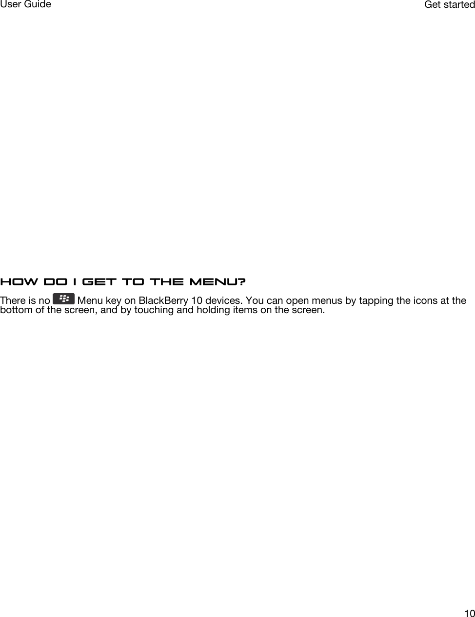  How do I get to the menu?There is no   Menu key on BlackBerry 10 devices. You can open menus by tapping the icons at the bottom of the screen, and by touching and holding items on the screen.  Get startedUser Guide10