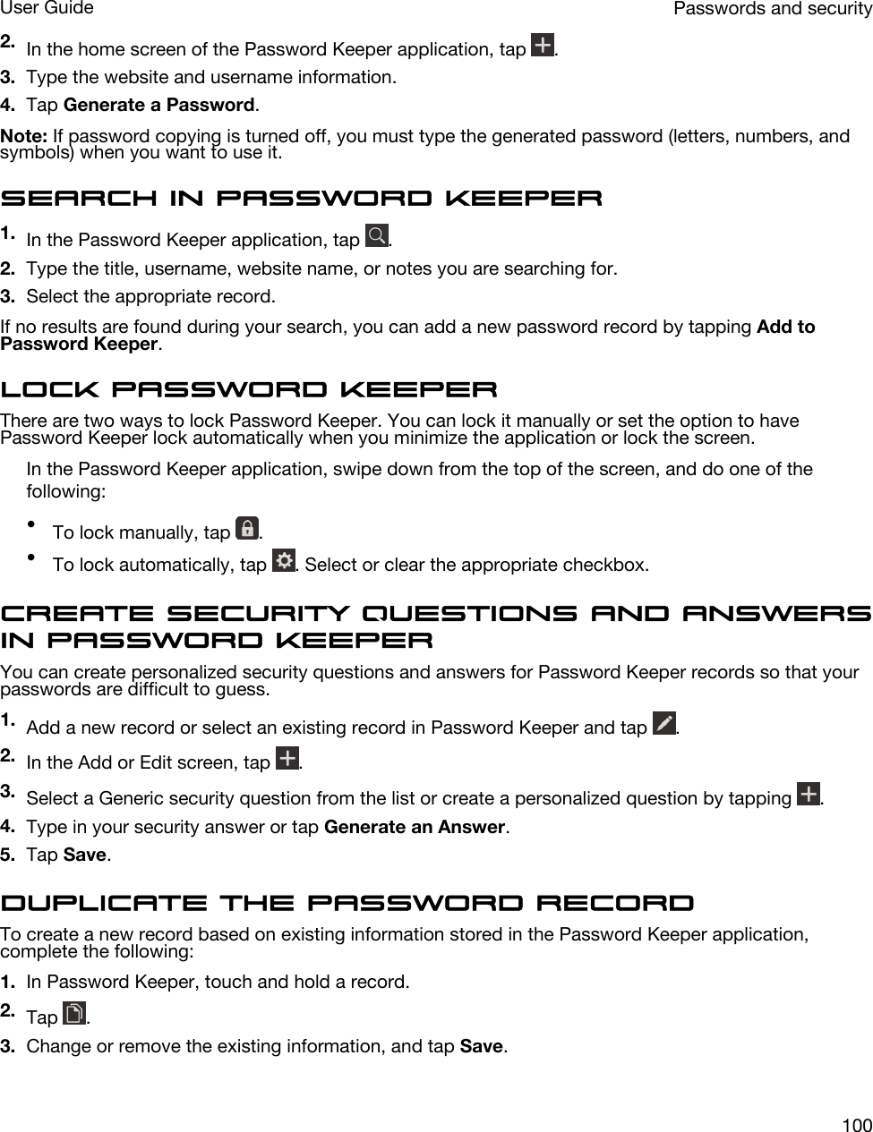 2. In the home screen of the Password Keeper application, tap  .3. Type the website and username information.4. Tap Generate a Password.Note: If password copying is turned off, you must type the generated password (letters, numbers, and symbols) when you want to use it.Search in Password Keeper1. In the Password Keeper application, tap  .2. Type the title, username, website name, or notes you are searching for.3. Select the appropriate record.If no results are found during your search, you can add a new password record by tapping Add to Password Keeper.Lock Password KeeperThere are two ways to lock Password Keeper. You can lock it manually or set the option to have Password Keeper lock automatically when you minimize the application or lock the screen.In the Password Keeper application, swipe down from the top of the screen, and do one of the following:•To lock manually, tap  .•To lock automatically, tap  . Select or clear the appropriate checkbox.Create security questions and answers in Password KeeperYou can create personalized security questions and answers for Password Keeper records so that your passwords are difficult to guess.1. Add a new record or select an existing record in Password Keeper and tap  .2. In the Add or Edit screen, tap  .3. Select a Generic security question from the list or create a personalized question by tapping  .4. Type in your security answer or tap Generate an Answer.5. Tap Save.Duplicate the password recordTo create a new record based on existing information stored in the Password Keeper application, complete the following:1. In Password Keeper, touch and hold a record.2. Tap  .3. Change or remove the existing information, and tap Save.Passwords and securityUser Guide100