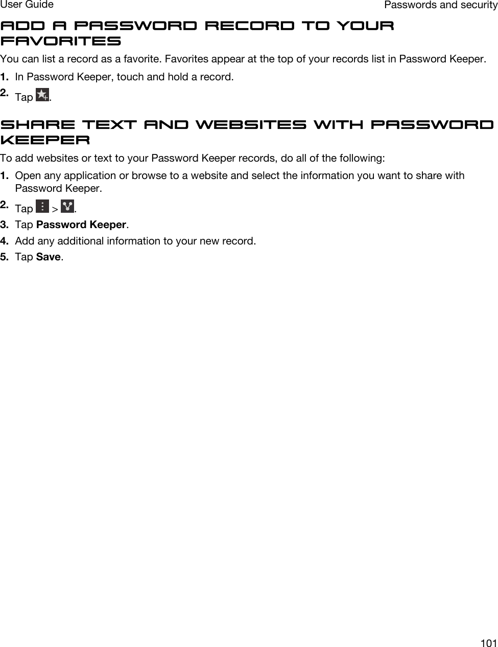 Add a password record to your favoritesYou can list a record as a favorite. Favorites appear at the top of your records list in Password Keeper.1. In Password Keeper, touch and hold a record.2. Tap  .Share text and websites with Password KeeperTo add websites or text to your Password Keeper records, do all of the following:1. Open any application or browse to a website and select the information you want to share with Password Keeper.2. Tap   &gt;  .3. Tap Password Keeper.4. Add any additional information to your new record.5. Tap Save.Passwords and securityUser Guide101