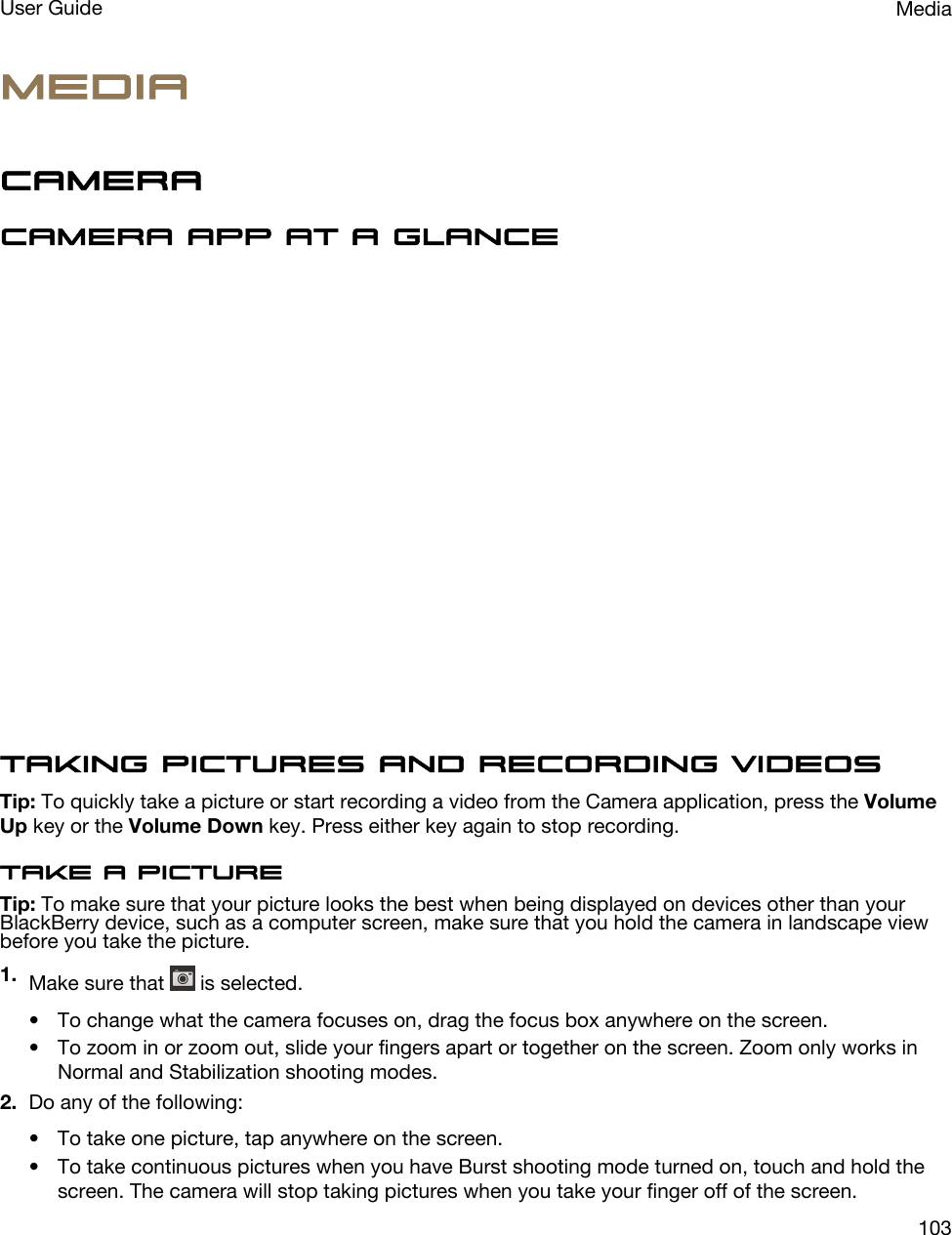 MediaCameraCamera app at a glanceTaking pictures and recording videosTip: To quickly take a picture or start recording a video from the Camera application, press the Volume Up key or the Volume Down key. Press either key again to stop recording.Take a pictureTip: To make sure that your picture looks the best when being displayed on devices other than your BlackBerry device, such as a computer screen, make sure that you hold the camera in landscape view before you take the picture.1. Make sure that   is selected.• To change what the camera focuses on, drag the focus box anywhere on the screen.• To zoom in or zoom out, slide your fingers apart or together on the screen. Zoom only works in Normal and Stabilization shooting modes.2. Do any of the following:• To take one picture, tap anywhere on the screen.• To take continuous pictures when you have Burst shooting mode turned on, touch and hold the screen. The camera will stop taking pictures when you take your finger off of the screen.MediaUser Guide103