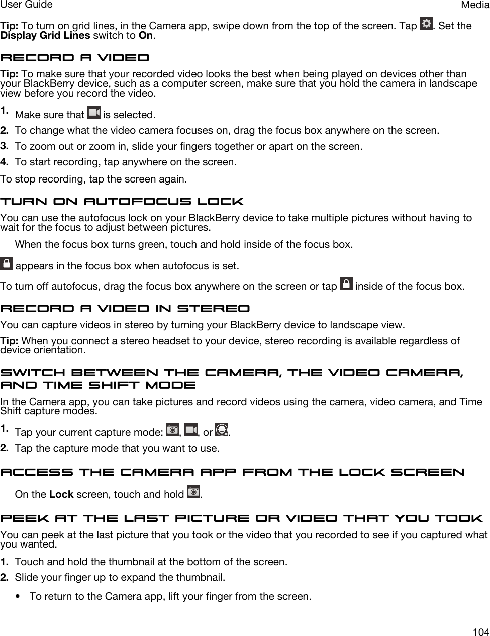 Tip: To turn on grid lines, in the Camera app, swipe down from the top of the screen. Tap  . Set the Display Grid Lines switch to On.Record a videoTip: To make sure that your recorded video looks the best when being played on devices other than your BlackBerry device, such as a computer screen, make sure that you hold the camera in landscape view before you record the video.1. Make sure that   is selected.2. To change what the video camera focuses on, drag the focus box anywhere on the screen.3. To zoom out or zoom in, slide your fingers together or apart on the screen.4. To start recording, tap anywhere on the screen.To stop recording, tap the screen again.Turn on autofocus lockYou can use the autofocus lock on your BlackBerry device to take multiple pictures without having to wait for the focus to adjust between pictures.When the focus box turns green, touch and hold inside of the focus box. appears in the focus box when autofocus is set.To turn off autofocus, drag the focus box anywhere on the screen or tap   inside of the focus box.Record a video in stereoYou can capture videos in stereo by turning your BlackBerry device to landscape view.Tip: When you connect a stereo headset to your device, stereo recording is available regardless of device orientation.Switch between the camera, the video camera, and Time Shift modeIn the Camera app, you can take pictures and record videos using the camera, video camera, and Time Shift capture modes.1. Tap your current capture mode:  ,  , or  .2. Tap the capture mode that you want to use.Access the Camera app from the Lock screenOn the Lock screen, touch and hold  .Peek at the last picture or video that you tookYou can peek at the last picture that you took or the video that you recorded to see if you captured what you wanted.1. Touch and hold the thumbnail at the bottom of the screen.2. Slide your finger up to expand the thumbnail.• To return to the Camera app, lift your finger from the screen.MediaUser Guide104