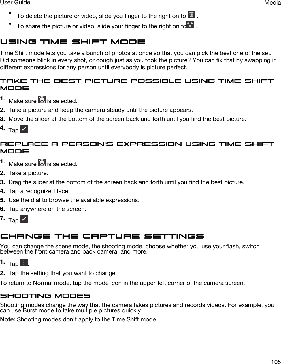 •To delete the picture or video, slide you finger to the right on to   .•To share the picture or video, slide your finger to the right on to  .Using Time Shift modeTime Shift mode lets you take a bunch of photos at once so that you can pick the best one of the set. Did someone blink in every shot, or cough just as you took the picture? You can fix that by swapping in different expressions for any person until everybody is picture perfect.Take the best picture possible using Time Shift mode1. Make sure   is selected.2. Take a picture and keep the camera steady until the picture appears.3. Move the slider at the bottom of the screen back and forth until you find the best picture.4. Tap  .Replace a person&apos;s expression using Time Shift mode1. Make sure   is selected.2. Take a picture.3. Drag the slider at the bottom of the screen back and forth until you find the best picture.4. Tap a recognized face.5. Use the dial to browse the available expressions.6. Tap anywhere on the screen.7. Tap  .Change the capture settingsYou can change the scene mode, the shooting mode, choose whether you use your flash, switch between the front camera and back camera, and more.1. Tap  .2. Tap the setting that you want to change.To return to Normal mode, tap the mode icon in the upper-left corner of the camera screen.Shooting modesShooting modes change the way that the camera takes pictures and records videos. For example, you can use Burst mode to take multiple pictures quickly.Note: Shooting modes don&apos;t apply to the Time Shift mode.MediaUser Guide105