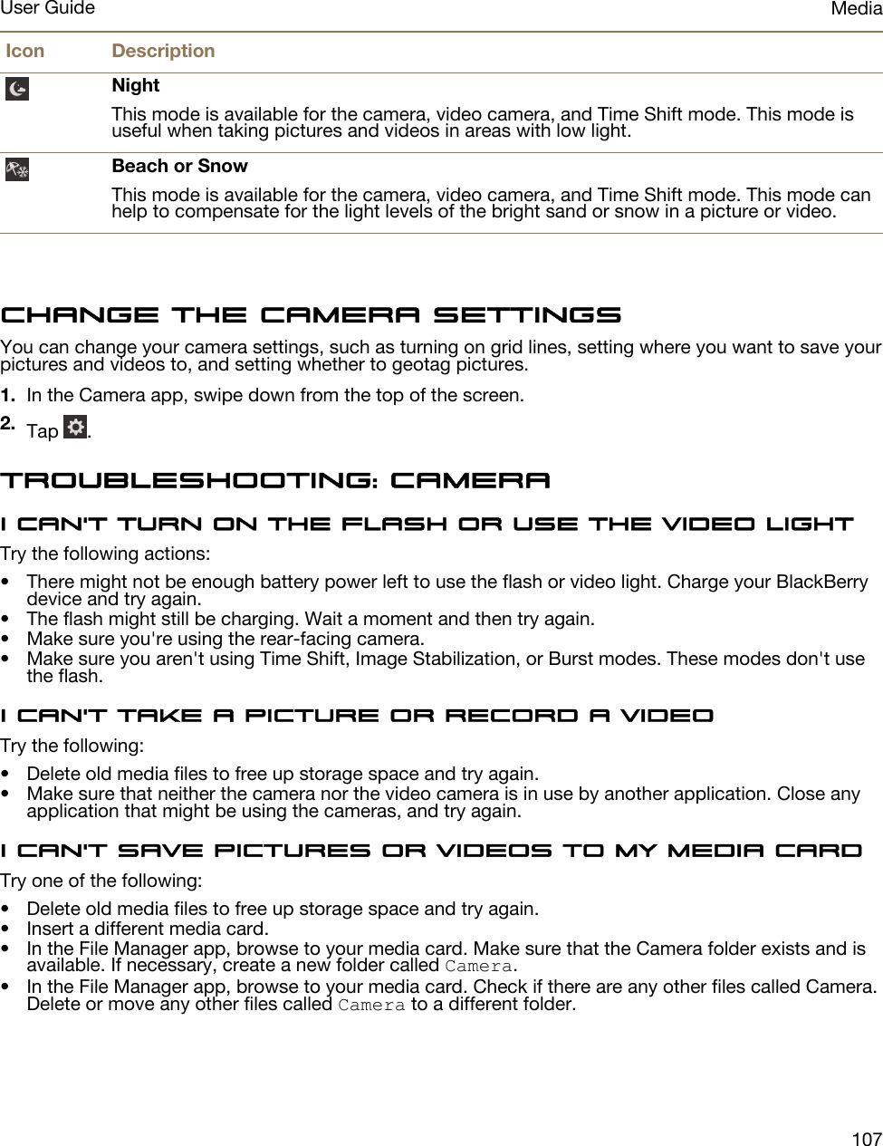 Icon DescriptionNightThis mode is available for the camera, video camera, and Time Shift mode. This mode is useful when taking pictures and videos in areas with low light.Beach or SnowThis mode is available for the camera, video camera, and Time Shift mode. This mode can help to compensate for the light levels of the bright sand or snow in a picture or video.Change the camera settingsYou can change your camera settings, such as turning on grid lines, setting where you want to save your pictures and videos to, and setting whether to geotag pictures.1. In the Camera app, swipe down from the top of the screen.2. Tap  .Troubleshooting: CameraI can&apos;t turn on the flash or use the video lightTry the following actions:• There might not be enough battery power left to use the flash or video light. Charge your BlackBerry device and try again.• The flash might still be charging. Wait a moment and then try again.• Make sure you&apos;re using the rear-facing camera.• Make sure you aren&apos;t using Time Shift, Image Stabilization, or Burst modes. These modes don&apos;t use the flash.I can&apos;t take a picture or record a videoTry the following:• Delete old media files to free up storage space and try again.• Make sure that neither the camera nor the video camera is in use by another application. Close any application that might be using the cameras, and try again.I can&apos;t save pictures or videos to my media cardTry one of the following:• Delete old media files to free up storage space and try again.• Insert a different media card.• In the File Manager app, browse to your media card. Make sure that the Camera folder exists and is available. If necessary, create a new folder called Camera.• In the File Manager app, browse to your media card. Check if there are any other files called Camera. Delete or move any other files called Camera to a different folder.MediaUser Guide107
