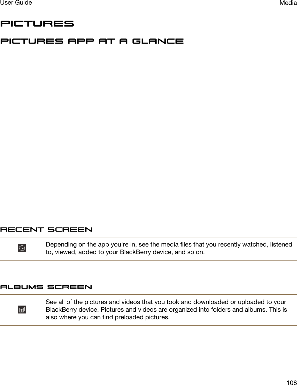 PicturesPictures app at a glanceRecent screenDepending on the app you&apos;re in, see the media files that you recently watched, listened to, viewed, added to your BlackBerry device, and so on.Albums screenSee all of the pictures and videos that you took and downloaded or uploaded to your BlackBerry device. Pictures and videos are organized into folders and albums. This is also where you can find preloaded pictures.MediaUser Guide108