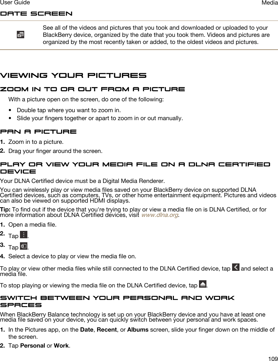 Date screenSee all of the videos and pictures that you took and downloaded or uploaded to your BlackBerry device, organized by the date that you took them. Videos and pictures are organized by the most recently taken or added, to the oldest videos and pictures.Viewing your picturesZoom in to or out from a pictureWith a picture open on the screen, do one of the following:• Double tap where you want to zoom in.• Slide your fingers together or apart to zoom in or out manually.Pan a picture1. Zoom in to a picture.2. Drag your finger around the screen.Play or view your media file on a DLNA Certified deviceYour DLNA Certified device must be a Digital Media Renderer.You can wirelessly play or view media files saved on your BlackBerry device on supported DLNA Certified devices, such as computers, TVs, or other home entertainment equipment. Pictures and videos can also be viewed on supported HDMI displays.Tip: To find out if the device that you&apos;re trying to play or view a media file on is DLNA Certified, or for more information about DLNA Certified devices, visit www.dlna.org.1. Open a media file.2. Tap  .3. Tap  .4. Select a device to play or view the media file on.To play or view other media files while still connected to the DLNA Certified device, tap   and select a media file.To stop playing or viewing the media file on the DLNA Certified device, tap  .Switch between your personal and work spacesWhen BlackBerry Balance technology is set up on your BlackBerry device and you have at least one media file saved on your device, you can quickly switch between your personal and work spaces.1. In the Pictures app, on the Date, Recent, or Albums screen, slide your finger down on the middle of the screen.2. Tap Personal or Work.MediaUser Guide109