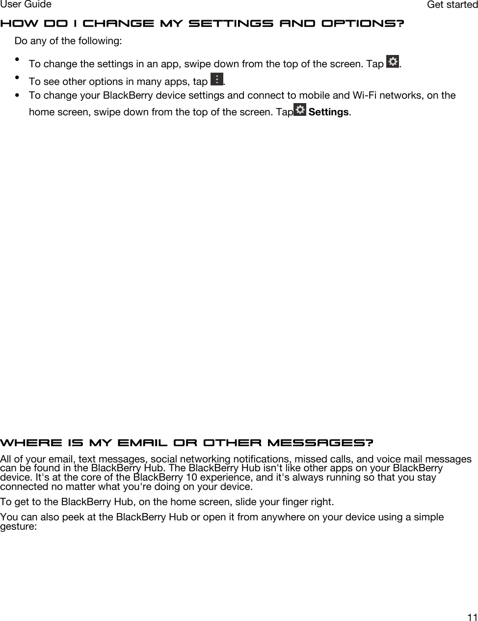 How do I change my settings and options?Do any of the following:•To change the settings in an app, swipe down from the top of the screen. Tap  .•To see other options in many apps, tap  .• To change your BlackBerry device settings and connect to mobile and Wi-Fi networks, on the home screen, swipe down from the top of the screen. Tap  Settings.  Where is my email or other messages?All of your email, text messages, social networking notifications, missed calls, and voice mail messages can be found in the BlackBerry Hub. The BlackBerry Hub isn&apos;t like other apps on your BlackBerry device. It&apos;s at the core of the BlackBerry 10 experience, and it&apos;s always running so that you stay connected no matter what you&apos;re doing on your device.To get to the BlackBerry Hub, on the home screen, slide your finger right.You can also peek at the BlackBerry Hub or open it from anywhere on your device using a simple gesture: Get startedUser Guide11
