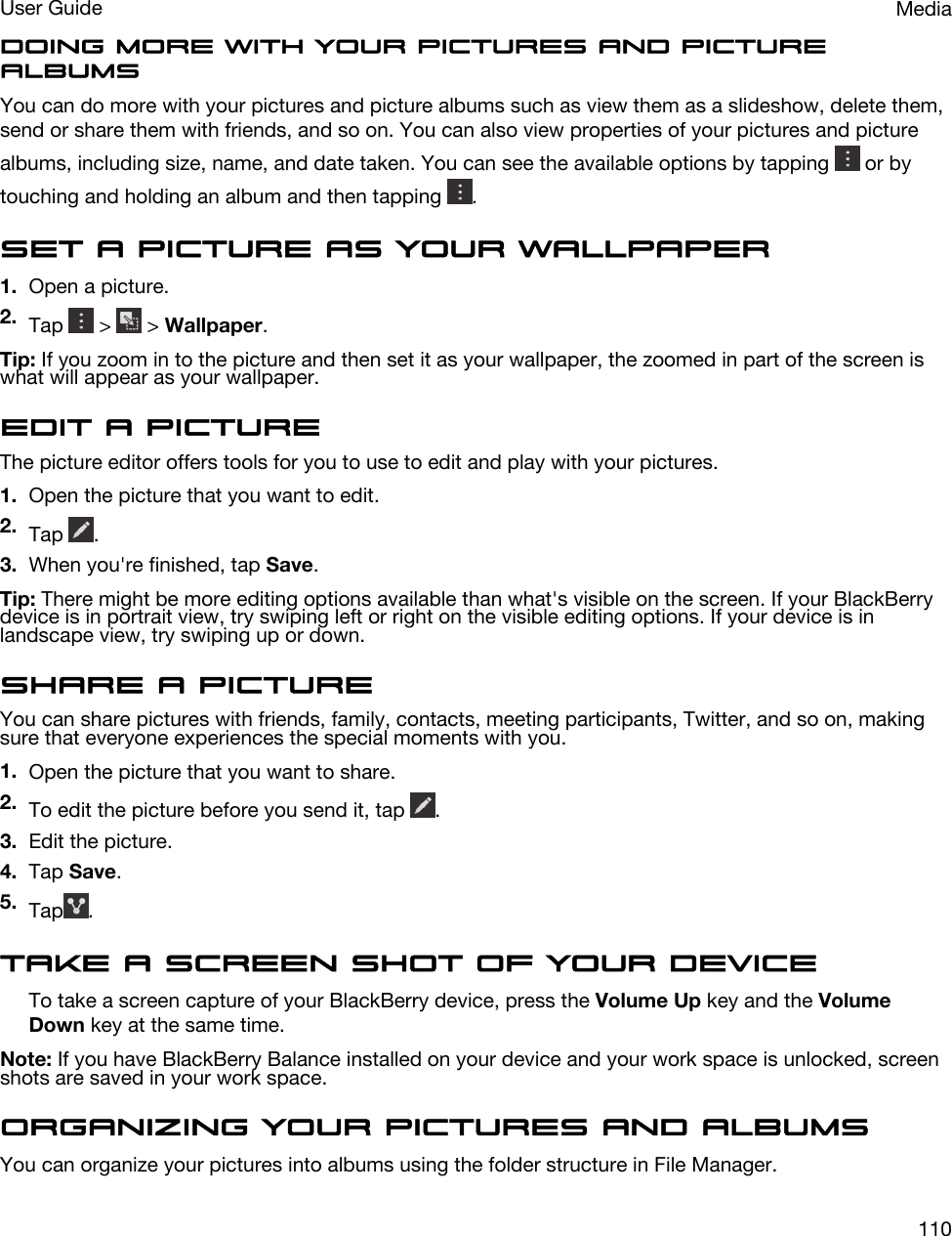 Doing more with your pictures and picture albumsYou can do more with your pictures and picture albums such as view them as a slideshow, delete them, send or share them with friends, and so on. You can also view properties of your pictures and picture albums, including size, name, and date taken. You can see the available options by tapping   or by touching and holding an album and then tapping  .Set a picture as your wallpaper1. Open a picture.2. Tap   &gt;   &gt; Wallpaper.Tip: If you zoom in to the picture and then set it as your wallpaper, the zoomed in part of the screen is what will appear as your wallpaper.Edit a pictureThe picture editor offers tools for you to use to edit and play with your pictures.1. Open the picture that you want to edit.2. Tap  .3. When you&apos;re finished, tap Save.Tip: There might be more editing options available than what&apos;s visible on the screen. If your BlackBerry device is in portrait view, try swiping left or right on the visible editing options. If your device is in landscape view, try swiping up or down.Share a pictureYou can share pictures with friends, family, contacts, meeting participants, Twitter, and so on, making sure that everyone experiences the special moments with you.1. Open the picture that you want to share.2. To edit the picture before you send it, tap  .3. Edit the picture.4. Tap Save.5. Tap .Take a screen shot of your deviceTo take a screen capture of your BlackBerry device, press the Volume Up key and the Volume Down key at the same time.Note: If you have BlackBerry Balance installed on your device and your work space is unlocked, screen shots are saved in your work space.Organizing your pictures and albumsYou can organize your pictures into albums using the folder structure in File Manager.MediaUser Guide110