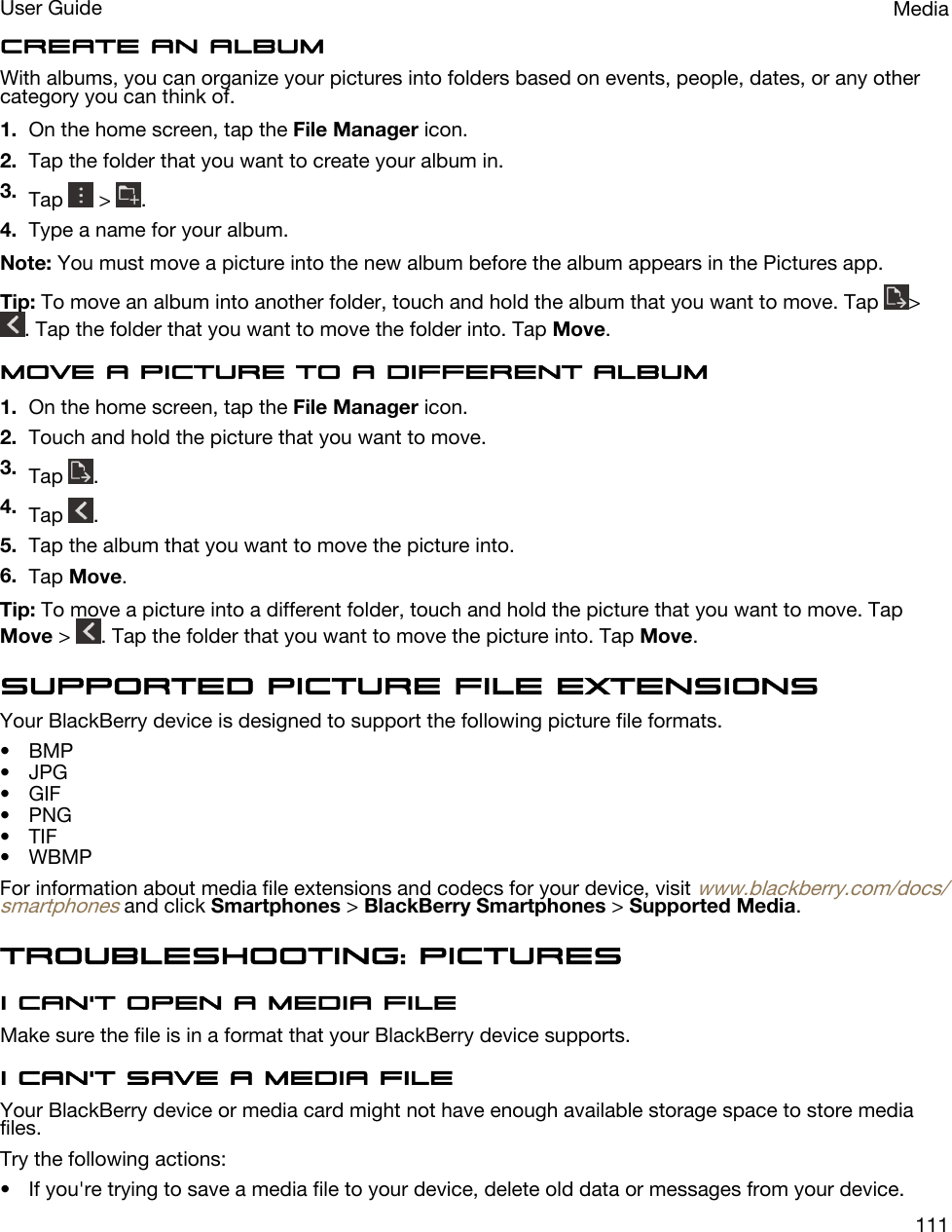 Create an albumWith albums, you can organize your pictures into folders based on events, people, dates, or any other category you can think of.1. On the home screen, tap the File Manager icon.2. Tap the folder that you want to create your album in.3. Tap   &gt;  .4. Type a name for your album.Note: You must move a picture into the new album before the album appears in the Pictures app.Tip: To move an album into another folder, touch and hold the album that you want to move. Tap  &gt; . Tap the folder that you want to move the folder into. Tap Move.Move a picture to a different album1. On the home screen, tap the File Manager icon.2. Touch and hold the picture that you want to move.3. Tap  .4. Tap  .5. Tap the album that you want to move the picture into.6. Tap Move.Tip: To move a picture into a different folder, touch and hold the picture that you want to move. Tap Move &gt;  . Tap the folder that you want to move the picture into. Tap Move.Supported picture file extensionsYour BlackBerry device is designed to support the following picture file formats.• BMP• JPG• GIF• PNG• TIF• WBMPFor information about media file extensions and codecs for your device, visit www.blackberry.com/docs/smartphones and click Smartphones &gt; BlackBerry Smartphones &gt; Supported Media.Troubleshooting: PicturesI can&apos;t open a media fileMake sure the file is in a format that your BlackBerry device supports.I can&apos;t save a media fileYour BlackBerry device or media card might not have enough available storage space to store media files.Try the following actions:• If you&apos;re trying to save a media file to your device, delete old data or messages from your device.MediaUser Guide111