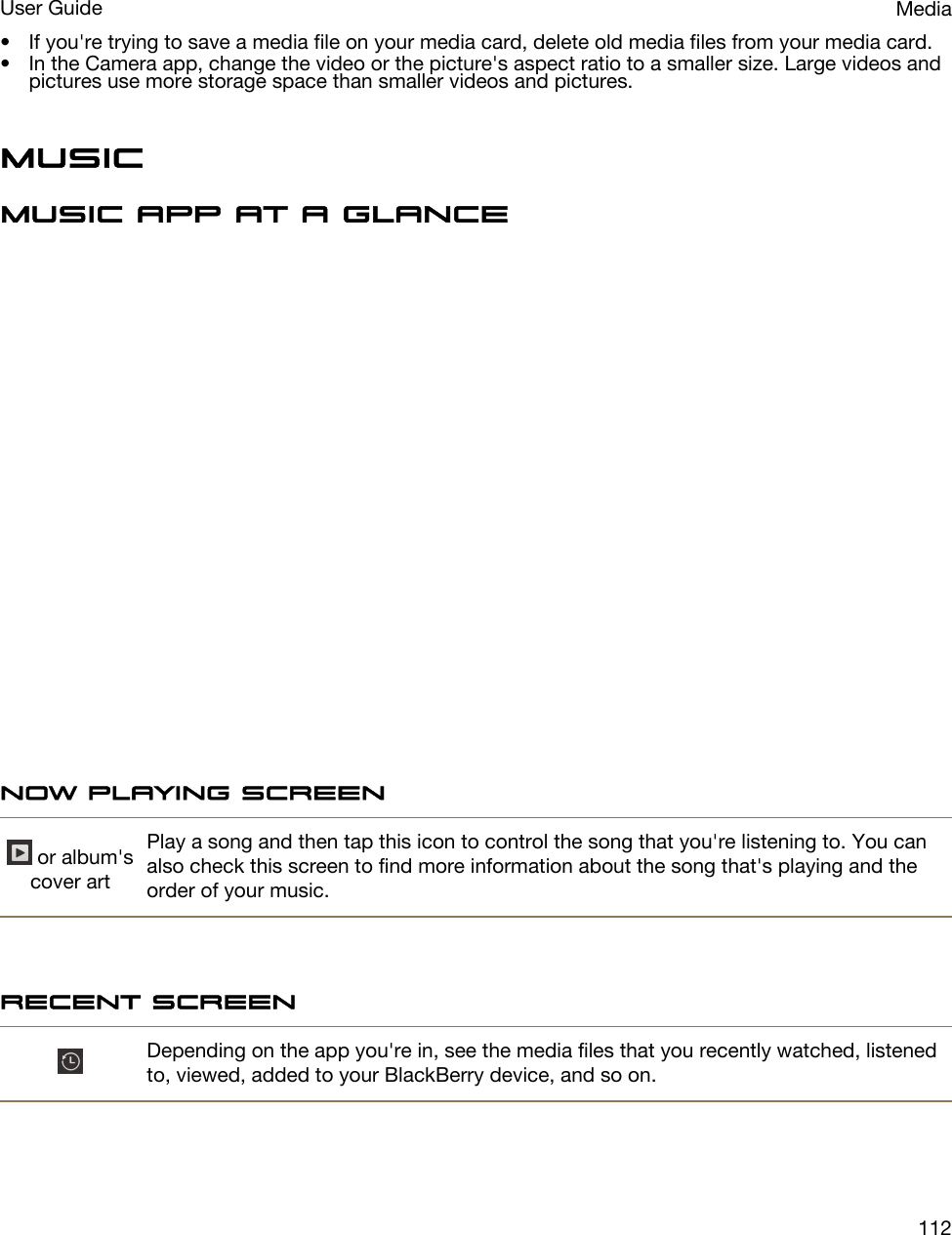 • If you&apos;re trying to save a media file on your media card, delete old media files from your media card.• In the Camera app, change the video or the picture&apos;s aspect ratio to a smaller size. Large videos and pictures use more storage space than smaller videos and pictures.MusicMusic app at a glanceNow Playing screen or album&apos;s cover artPlay a song and then tap this icon to control the song that you&apos;re listening to. You can also check this screen to find more information about the song that&apos;s playing and the order of your music.Recent screenDepending on the app you&apos;re in, see the media files that you recently watched, listened to, viewed, added to your BlackBerry device, and so on.MediaUser Guide112