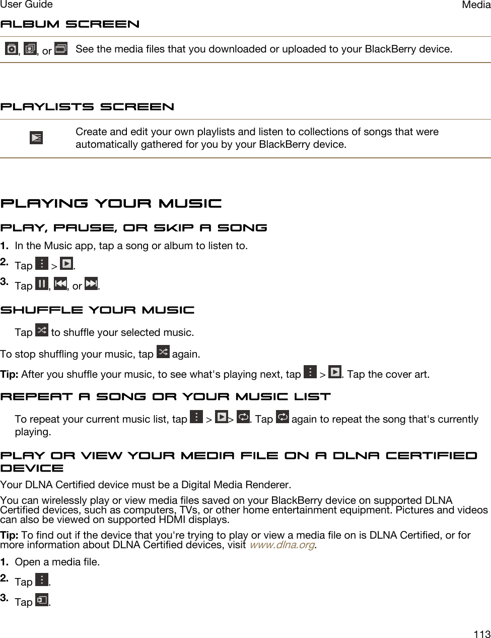Album screen,  , or  See the media files that you downloaded or uploaded to your BlackBerry device.Playlists screenCreate and edit your own playlists and listen to collections of songs that were automatically gathered for you by your BlackBerry device.Playing your musicPlay, pause, or skip a song1. In the Music app, tap a song or album to listen to.2. Tap   &gt;  .3. Tap  ,  , or  .Shuffle your musicTap   to shuffle your selected music.To stop shuffling your music, tap   again.Tip: After you shuffle your music, to see what&apos;s playing next, tap   &gt;  . Tap the cover art.Repeat a song or your music listTo repeat your current music list, tap   &gt;  &gt;  . Tap   again to repeat the song that&apos;s currently playing.Play or view your media file on a DLNA Certified deviceYour DLNA Certified device must be a Digital Media Renderer.You can wirelessly play or view media files saved on your BlackBerry device on supported DLNA Certified devices, such as computers, TVs, or other home entertainment equipment. Pictures and videos can also be viewed on supported HDMI displays.Tip: To find out if the device that you&apos;re trying to play or view a media file on is DLNA Certified, or for more information about DLNA Certified devices, visit www.dlna.org.1. Open a media file.2. Tap  .3. Tap  .MediaUser Guide113