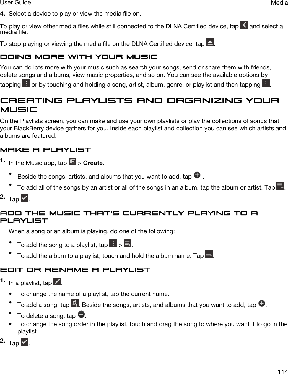 4. Select a device to play or view the media file on.To play or view other media files while still connected to the DLNA Certified device, tap   and select a media file.To stop playing or viewing the media file on the DLNA Certified device, tap  .Doing more with your musicYou can do lots more with your music such as search your songs, send or share them with friends, delete songs and albums, view music properties, and so on. You can see the available options by tapping   or by touching and holding a song, artist, album, genre, or playlist and then tapping  .Creating playlists and organizing your musicOn the Playlists screen, you can make and use your own playlists or play the collections of songs that your BlackBerry device gathers for you. Inside each playlist and collection you can see which artists and albums are featured.Make a playlist1. In the Music app, tap   &gt; Create.•Beside the songs, artists, and albums that you want to add, tap   .•To add all of the songs by an artist or all of the songs in an album, tap the album or artist. Tap  .2. Tap  .Add the music that&apos;s currently playing to a playlistWhen a song or an album is playing, do one of the following:•To add the song to a playlist, tap   &gt;  .•To add the album to a playlist, touch and hold the album name. Tap  .Edit or rename a playlist1. In a playlist, tap  .• To change the name of a playlist, tap the current name.•To add a song, tap  . Beside the songs, artists, and albums that you want to add, tap  .•To delete a song, tap  .• To change the song order in the playlist, touch and drag the song to where you want it to go in the playlist.2. Tap  .MediaUser Guide114