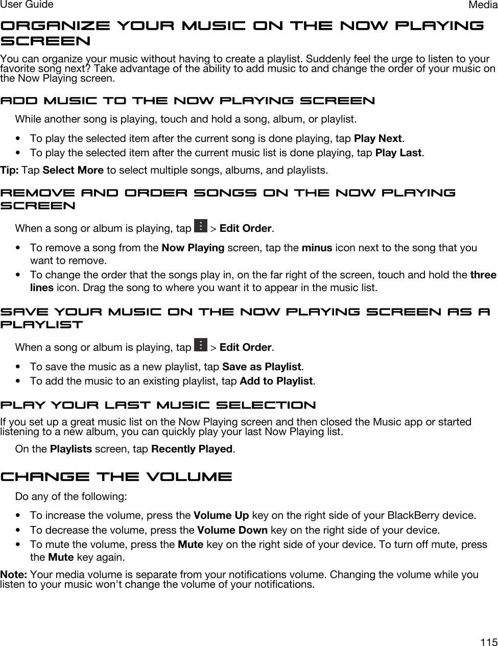 Organize your music on the Now Playing screenYou can organize your music without having to create a playlist. Suddenly feel the urge to listen to your favorite song next? Take advantage of the ability to add music to and change the order of your music on the Now Playing screen.Add music to the Now Playing screenWhile another song is playing, touch and hold a song, album, or playlist.• To play the selected item after the current song is done playing, tap Play Next.• To play the selected item after the current music list is done playing, tap Play Last.Tip: Tap Select More to select multiple songs, albums, and playlists.Remove and order songs on the Now Playing screenWhen a song or album is playing, tap   &gt; Edit Order.• To remove a song from the Now Playing screen, tap the minus icon next to the song that you want to remove.• To change the order that the songs play in, on the far right of the screen, touch and hold the three lines icon. Drag the song to where you want it to appear in the music list.Save your music on the Now Playing screen as a playlistWhen a song or album is playing, tap   &gt; Edit Order.• To save the music as a new playlist, tap Save as Playlist.• To add the music to an existing playlist, tap Add to Playlist.Play your last music selectionIf you set up a great music list on the Now Playing screen and then closed the Music app or started listening to a new album, you can quickly play your last Now Playing list.On the Playlists screen, tap Recently Played.Change the volumeDo any of the following:• To increase the volume, press the Volume Up key on the right side of your BlackBerry device.• To decrease the volume, press the Volume Down key on the right side of your device.• To mute the volume, press the Mute key on the right side of your device. To turn off mute, press the Mute key again.Note: Your media volume is separate from your notifications volume. Changing the volume while you listen to your music won&apos;t change the volume of your notifications.MediaUser Guide115
