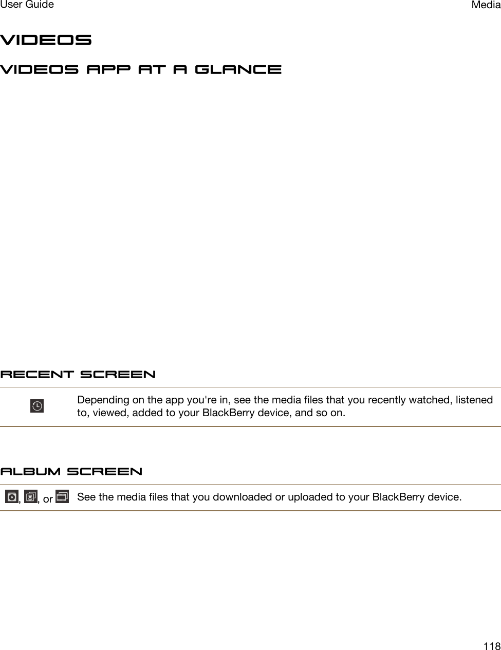 VideosVideos app at a glanceRecent screenDepending on the app you&apos;re in, see the media files that you recently watched, listened to, viewed, added to your BlackBerry device, and so on.Album screen,  , or  See the media files that you downloaded or uploaded to your BlackBerry device.MediaUser Guide118