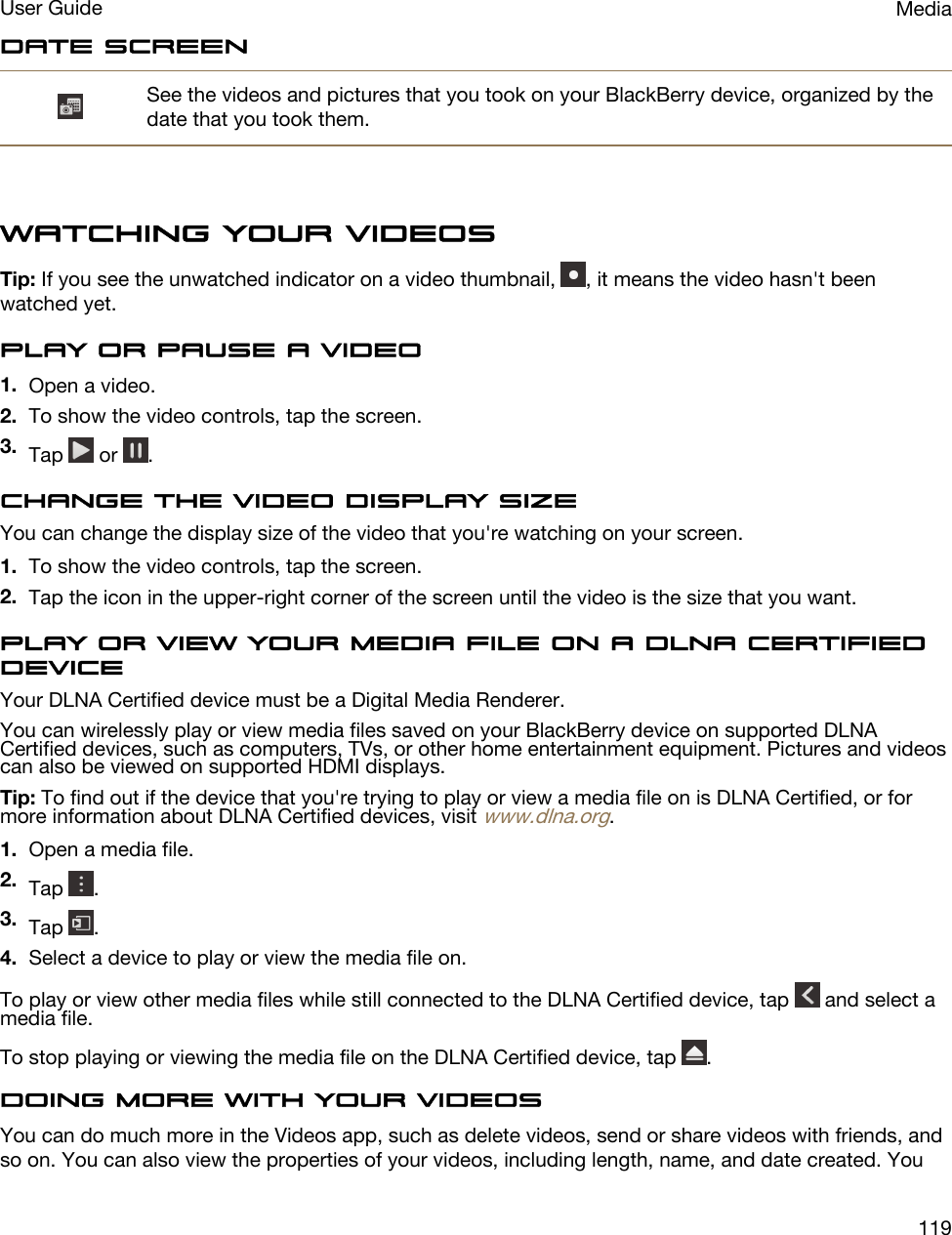 Date screenSee the videos and pictures that you took on your BlackBerry device, organized by the date that you took them.Watching your videosTip: If you see the unwatched indicator on a video thumbnail,  , it means the video hasn&apos;t been watched yet.Play or pause a video1. Open a video.2. To show the video controls, tap the screen.3. Tap   or  .Change the video display sizeYou can change the display size of the video that you&apos;re watching on your screen.1. To show the video controls, tap the screen.2. Tap the icon in the upper-right corner of the screen until the video is the size that you want.Play or view your media file on a DLNA Certified deviceYour DLNA Certified device must be a Digital Media Renderer.You can wirelessly play or view media files saved on your BlackBerry device on supported DLNA Certified devices, such as computers, TVs, or other home entertainment equipment. Pictures and videos can also be viewed on supported HDMI displays.Tip: To find out if the device that you&apos;re trying to play or view a media file on is DLNA Certified, or for more information about DLNA Certified devices, visit www.dlna.org.1. Open a media file.2. Tap  .3. Tap  .4. Select a device to play or view the media file on.To play or view other media files while still connected to the DLNA Certified device, tap   and select a media file.To stop playing or viewing the media file on the DLNA Certified device, tap  .Doing more with your videosYou can do much more in the Videos app, such as delete videos, send or share videos with friends, and so on. You can also view the properties of your videos, including length, name, and date created. You MediaUser Guide119