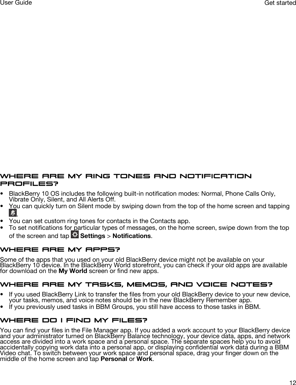  Where are my ring tones and notification profiles?• BlackBerry 10 OS includes the following built-in notification modes: Normal, Phone Calls Only, Vibrate Only, Silent, and All Alerts Off.• You can quickly turn on Silent mode by swiping down from the top of the home screen and tapping .• You can set custom ring tones for contacts in the Contacts app.• To set notifications for particular types of messages, on the home screen, swipe down from the top of the screen and tap   Settings &gt; Notifications.Where are my apps?Some of the apps that you used on your old BlackBerry device might not be available on your BlackBerry 10 device. In the BlackBerry World storefront, you can check if your old apps are available for download on the My World screen or find new apps.Where are my tasks, memos, and voice notes?• If you used BlackBerry Link to transfer the files from your old BlackBerry device to your new device, your tasks, memos, and voice notes should be in the new BlackBerry Remember app.• If you previously used tasks in BBM Groups, you still have access to those tasks in BBM.Where do I find my files?You can find your files in the File Manager app. If you added a work account to your BlackBerry device and your administrator turned on BlackBerry Balance technology, your device data, apps, and network access are divided into a work space and a personal space. The separate spaces help you to avoid accidentally copying work data into a personal app, or displaying confidential work data during a BBM Video chat. To switch between your work space and personal space, drag your finger down on the middle of the home screen and tap Personal or Work.Get startedUser Guide12