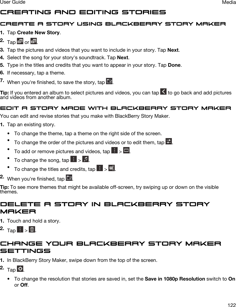 Creating and editing storiesCreate a story using BlackBerry Story Maker1. Tap Create New Story.2. Tap   or  .3. Tap the pictures and videos that you want to include in your story. Tap Next.4. Select the song for your story&apos;s soundtrack. Tap Next.5. Type in the titles and credits that you want to appear in your story. Tap Done.6. If necessary, tap a theme.7. When you&apos;re finished, to save the story, tap  .Tip: If you entered an album to select pictures and videos, you can tap   to go back and add pictures and videos from another album.Edit a story made with BlackBerry Story MakerYou can edit and revise stories that you make with BlackBerry Story Maker.1. Tap an existing story.• To change the theme, tap a theme on the right side of the screen.•To change the order of the pictures and videos or to edit them, tap  .•To add or remove pictures and videos, tap   &gt;  .•To change the song, tap   &gt;  .•To change the titles and credits, tap   &gt;  .2. When you&apos;re finished, tap  .Tip: To see more themes that might be available off-screen, try swiping up or down on the visible themes.Delete a story in BlackBerry Story Maker1. Touch and hold a story.2. Tap   &gt;  .Change your BlackBerry Story Maker settings1. In BlackBerry Story Maker, swipe down from the top of the screen.2. Tap  .• To change the resolution that stories are saved in, set the Save in 1080p Resolution switch to On or Off.MediaUser Guide122