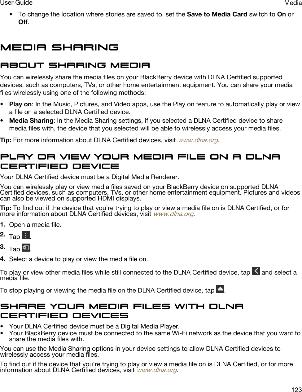 • To change the location where stories are saved to, set the Save to Media Card switch to On or Off.Media sharingAbout sharing mediaYou can wirelessly share the media files on your BlackBerry device with DLNA Certified supported devices, such as computers, TVs, or other home entertainment equipment. You can share your media files wirelessly using one of the following methods:•Play on: In the Music, Pictures, and Video apps, use the Play on feature to automatically play or view a file on a selected DLNA Certified device.•Media Sharing: In the Media Sharing settings, if you selected a DLNA Certified device to share media files with, the device that you selected will be able to wirelessly access your media files.Tip: For more information about DLNA Certified devices, visit www.dlna.org.Play or view your media file on a DLNA Certified deviceYour DLNA Certified device must be a Digital Media Renderer.You can wirelessly play or view media files saved on your BlackBerry device on supported DLNA Certified devices, such as computers, TVs, or other home entertainment equipment. Pictures and videos can also be viewed on supported HDMI displays.Tip: To find out if the device that you&apos;re trying to play or view a media file on is DLNA Certified, or for more information about DLNA Certified devices, visit www.dlna.org.1. Open a media file.2. Tap  .3. Tap  .4. Select a device to play or view the media file on.To play or view other media files while still connected to the DLNA Certified device, tap   and select a media file.To stop playing or viewing the media file on the DLNA Certified device, tap  .Share your media files with DLNA Certified devices• Your DLNA Certified device must be a Digital Media Player.• Your BlackBerry device must be connected to the same Wi-Fi network as the device that you want to share the media files with.You can use the Media Sharing options in your device settings to allow DLNA Certified devices to wirelessly access your media files.To find out if the device that you&apos;re trying to play or view a media file on is DLNA Certified, or for more information about DLNA Certified devices, visit www.dlna.org.MediaUser Guide123