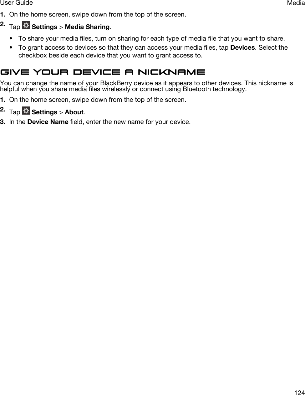 1. On the home screen, swipe down from the top of the screen.2. Tap   Settings &gt; Media Sharing.• To share your media files, turn on sharing for each type of media file that you want to share.• To grant access to devices so that they can access your media files, tap Devices. Select the checkbox beside each device that you want to grant access to.Give your device a nicknameYou can change the name of your BlackBerry device as it appears to other devices. This nickname is helpful when you share media files wirelessly or connect using Bluetooth technology.1. On the home screen, swipe down from the top of the screen.2. Tap   Settings &gt; About.3. In the Device Name field, enter the new name for your device.MediaUser Guide124