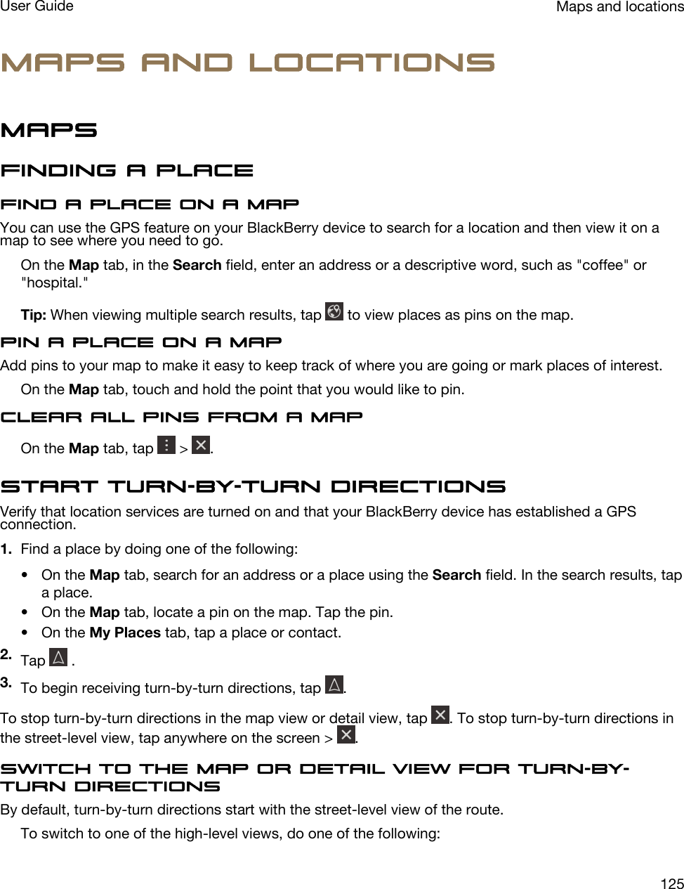 Maps and locationsMapsFinding a placeFind a place on a mapYou can use the GPS feature on your BlackBerry device to search for a location and then view it on a map to see where you need to go.On the Map tab, in the Search field, enter an address or a descriptive word, such as &quot;coffee&quot; or &quot;hospital.&quot;Tip: When viewing multiple search results, tap   to view places as pins on the map.Pin a place on a mapAdd pins to your map to make it easy to keep track of where you are going or mark places of interest.On the Map tab, touch and hold the point that you would like to pin.Clear all pins from a mapOn the Map tab, tap   &gt;  .Start turn-by-turn directionsVerify that location services are turned on and that your BlackBerry device has established a GPS connection.1. Find a place by doing one of the following:• On the Map tab, search for an address or a place using the Search field. In the search results, tap a place.• On the Map tab, locate a pin on the map. Tap the pin.• On the My Places tab, tap a place or contact.2. Tap   .3. To begin receiving turn-by-turn directions, tap  .To stop turn-by-turn directions in the map view or detail view, tap  . To stop turn-by-turn directions in the street-level view, tap anywhere on the screen &gt;  .Switch to the map or detail view for turn-by-turn directionsBy default, turn-by-turn directions start with the street-level view of the route.To switch to one of the high-level views, do one of the following:Maps and locationsUser Guide125