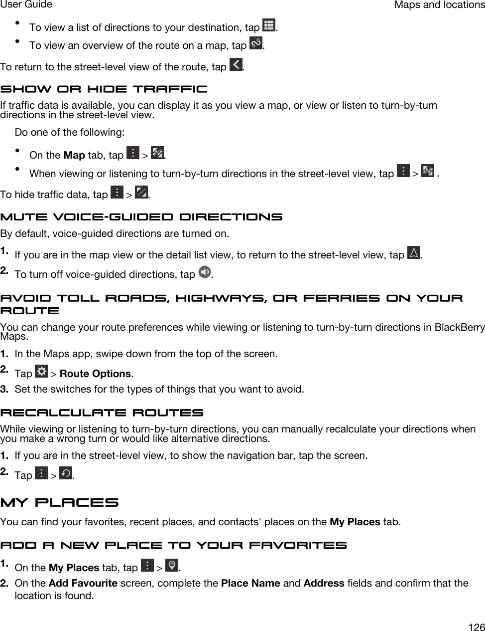 •To view a list of directions to your destination, tap  .•To view an overview of the route on a map, tap  .To return to the street-level view of the route, tap  .Show or hide trafficIf traffic data is available, you can display it as you view a map, or view or listen to turn-by-turn directions in the street-level view.Do one of the following:•On the Map tab, tap   &gt;  .•When viewing or listening to turn-by-turn directions in the street-level view, tap   &gt;   .To hide traffic data, tap   &gt;  .Mute voice-guided directionsBy default, voice-guided directions are turned on.1. If you are in the map view or the detail list view, to return to the street-level view, tap  .2. To turn off voice-guided directions, tap  .Avoid toll roads, highways, or ferries on your routeYou can change your route preferences while viewing or listening to turn-by-turn directions in BlackBerry Maps.1. In the Maps app, swipe down from the top of the screen.2. Tap   &gt; Route Options.3. Set the switches for the types of things that you want to avoid.Recalculate routesWhile viewing or listening to turn-by-turn directions, you can manually recalculate your directions when you make a wrong turn or would like alternative directions.1. If you are in the street-level view, to show the navigation bar, tap the screen.2. Tap   &gt;  .My placesYou can find your favorites, recent places, and contacts&apos; places on the My Places tab.Add a new place to your favorites1. On the My Places tab, tap   &gt;  .2. On the Add Favourite screen, complete the Place Name and Address fields and confirm that the location is found.Maps and locationsUser Guide126