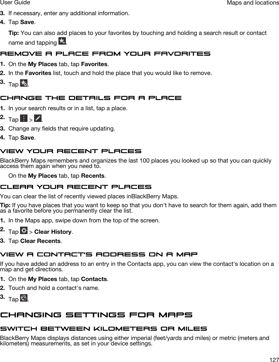 3. If necessary, enter any additional information.4. Tap Save.Tip: You can also add places to your favorites by touching and holding a search result or contact name and tapping  .Remove a place from your favorites1. On the My Places tab, tap Favorites.2. In the Favorites list, touch and hold the place that you would like to remove.3. Tap  .Change the details for a place1. In your search results or in a list, tap a place.2. Tap   &gt;  .3. Change any fields that require updating.4. Tap Save.View your recent placesBlackBerry Maps remembers and organizes the last 100 places you looked up so that you can quickly access them again when you need to.On the My Places tab, tap Recents.Clear your recent placesYou can clear the list of recently viewed places inBlackBerry Maps.Tip: If you have places that you want to keep so that you don&apos;t have to search for them again, add them as a favorite before you permanently clear the list.1. In the Maps app, swipe down from the top of the screen.2. Tap   &gt; Clear History.3. Tap Clear Recents.View a contact’s address on a mapIf you have added an address to an entry in the Contacts app, you can view the contact&apos;s location on a map and get directions.1. On the My Places tab, tap Contacts.2. Touch and hold a contact&apos;s name.3. Tap  .Changing settings for MapsSwitch between kilometers or milesBlackBerry Maps displays distances using either imperial (feet/yards and miles) or metric (meters and kilometers) measurements, as set in your device settings.Maps and locationsUser Guide127