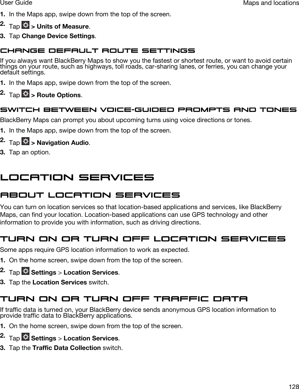 1. In the Maps app, swipe down from the top of the screen.2. Tap   &gt; Units of Measure.3. Tap Change Device Settings.Change default route settingsIf you always want BlackBerry Maps to show you the fastest or shortest route, or want to avoid certain things on your route, such as highways, toll roads, car-sharing lanes, or ferries, you can change your default settings.1. In the Maps app, swipe down from the top of the screen.2. Tap   &gt; Route Options.Switch between voice-guided prompts and tonesBlackBerry Maps can prompt you about upcoming turns using voice directions or tones.1. In the Maps app, swipe down from the top of the screen.2. Tap   &gt; Navigation Audio.3. Tap an option.Location servicesAbout location servicesYou can turn on location services so that location-based applications and services, like BlackBerry Maps, can find your location. Location-based applications can use GPS technology and other information to provide you with information, such as driving directions.Turn on or turn off location servicesSome apps require GPS location information to work as expected.1. On the home screen, swipe down from the top of the screen.2. Tap   Settings &gt; Location Services.3. Tap the Location Services switch.Turn on or turn off traffic dataIf traffic data is turned on, your BlackBerry device sends anonymous GPS location information to provide traffic data to BlackBerry applications.1. On the home screen, swipe down from the top of the screen.2. Tap   Settings &gt; Location Services.3. Tap the Traffic Data Collection switch.Maps and locationsUser Guide128