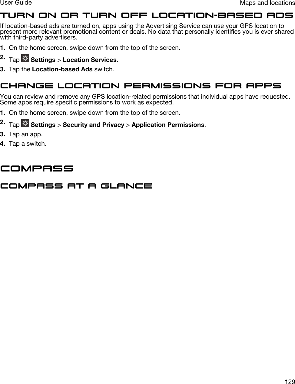 Turn on or turn off location-based adsIf location-based ads are turned on, apps using the Advertising Service can use your GPS location to present more relevant promotional content or deals. No data that personally identifies you is ever shared with third-party advertisers.1. On the home screen, swipe down from the top of the screen.2. Tap   Settings &gt; Location Services.3. Tap the Location-based Ads switch.Change location permissions for appsYou can review and remove any GPS location-related permissions that individual apps have requested. Some apps require specific permissions to work as expected.1. On the home screen, swipe down from the top of the screen.2. Tap   Settings &gt; Security and Privacy &gt; Application Permissions.3. Tap an app.4. Tap a switch.CompassCompass at a glanceMaps and locationsUser Guide129