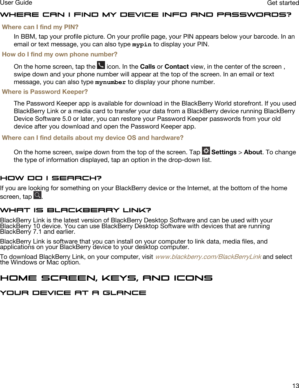 Where can I find my device info and passwords?Where can I find my PIN?In BBM, tap your profile picture. On your profile page, your PIN appears below your barcode. In an email or text message, you can also type mypin to display your PIN.How do I find my own phone number?On the home screen, tap the   icon. In the Calls or Contact view, in the center of the screen , swipe down and your phone number will appear at the top of the screen. In an email or text message, you can also type mynumber to display your phone number.Where is Password Keeper?The Password Keeper app is available for download in the BlackBerry World storefront. If you used BlackBerry Link or a media card to transfer your data from a BlackBerry device running BlackBerry Device Software 5.0 or later, you can restore your Password Keeper passwords from your old device after you download and open the Password Keeper app.Where can I find details about my device OS and hardware?On the home screen, swipe down from the top of the screen. Tap   Settings &gt; About. To change the type of information displayed, tap an option in the drop-down list.How do I search?If you are looking for something on your BlackBerry device or the Internet, at the bottom of the home screen, tap  .What is BlackBerry Link?BlackBerry Link is the latest version of BlackBerry Desktop Software and can be used with your BlackBerry 10 device. You can use BlackBerry Desktop Software with devices that are running BlackBerry 7.1 and earlier.BlackBerry Link is software that you can install on your computer to link data, media files, and applications on your BlackBerry device to your desktop computer.To download BlackBerry Link, on your computer, visit www.blackberry.com/BlackBerryLink and select the Windows or Mac option.Home screen, keys, and iconsYour device at a glance Get startedUser Guide13