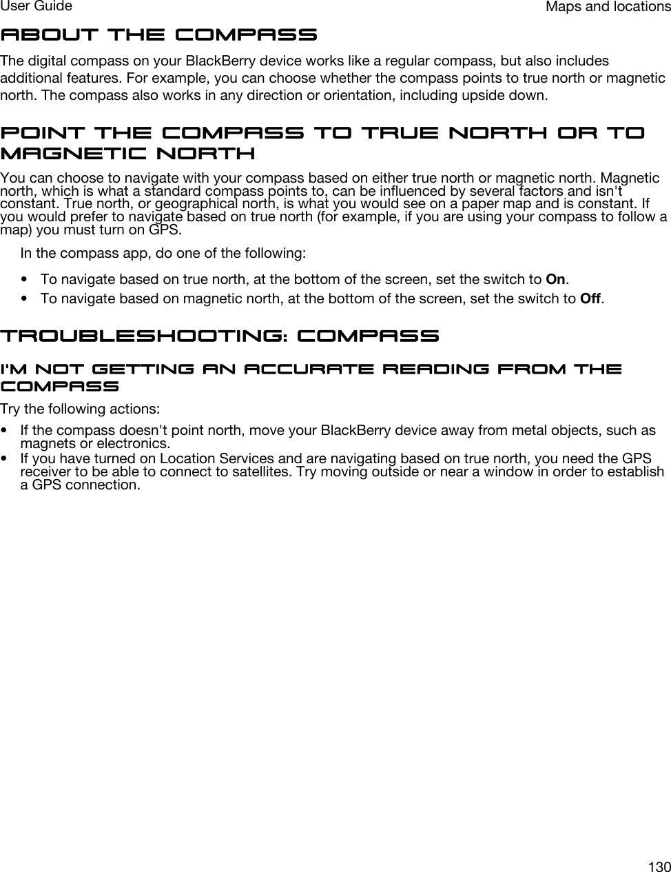 About the compassThe digital compass on your BlackBerry device works like a regular compass, but also includes additional features. For example, you can choose whether the compass points to true north or magnetic north. The compass also works in any direction or orientation, including upside down.Point the compass to true north or to magnetic northYou can choose to navigate with your compass based on either true north or magnetic north. Magnetic north, which is what a standard compass points to, can be influenced by several factors and isn&apos;t constant. True north, or geographical north, is what you would see on a paper map and is constant. If you would prefer to navigate based on true north (for example, if you are using your compass to follow a map) you must turn on GPS.In the compass app, do one of the following:• To navigate based on true north, at the bottom of the screen, set the switch to On.• To navigate based on magnetic north, at the bottom of the screen, set the switch to Off.Troubleshooting: CompassI&apos;m not getting an accurate reading from the compassTry the following actions:• If the compass doesn&apos;t point north, move your BlackBerry device away from metal objects, such as magnets or electronics.• If you have turned on Location Services and are navigating based on true north, you need the GPS receiver to be able to connect to satellites. Try moving outside or near a window in order to establish a GPS connection.Maps and locationsUser Guide130