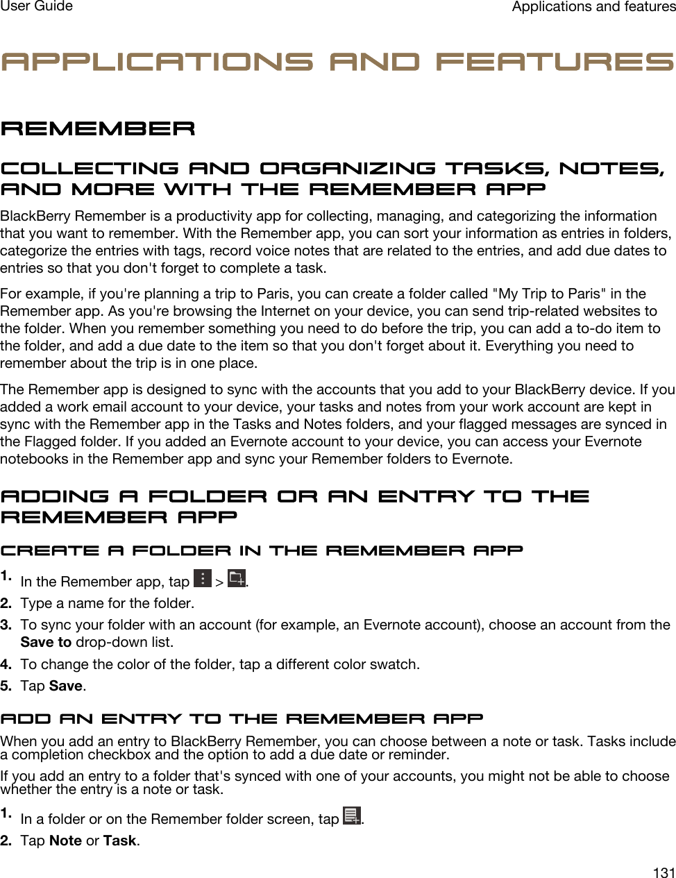 Applications and featuresRememberCollecting and organizing tasks, notes, and more with the Remember appBlackBerry Remember is a productivity app for collecting, managing, and categorizing the information that you want to remember. With the Remember app, you can sort your information as entries in folders, categorize the entries with tags, record voice notes that are related to the entries, and add due dates to entries so that you don&apos;t forget to complete a task.For example, if you&apos;re planning a trip to Paris, you can create a folder called &quot;My Trip to Paris&quot; in the Remember app. As you&apos;re browsing the Internet on your device, you can send trip-related websites to the folder. When you remember something you need to do before the trip, you can add a to-do item to the folder, and add a due date to the item so that you don&apos;t forget about it. Everything you need to remember about the trip is in one place.The Remember app is designed to sync with the accounts that you add to your BlackBerry device. If you added a work email account to your device, your tasks and notes from your work account are kept in sync with the Remember app in the Tasks and Notes folders, and your flagged messages are synced in the Flagged folder. If you added an Evernote account to your device, you can access your Evernote notebooks in the Remember app and sync your Remember folders to Evernote.Adding a folder or an entry to the Remember appCreate a folder in the Remember app1. In the Remember app, tap   &gt;  .2. Type a name for the folder.3. To sync your folder with an account (for example, an Evernote account), choose an account from the Save to drop-down list.4. To change the color of the folder, tap a different color swatch.5. Tap Save.Add an entry to the Remember appWhen you add an entry to BlackBerry Remember, you can choose between a note or task. Tasks include a completion checkbox and the option to add a due date or reminder.If you add an entry to a folder that&apos;s synced with one of your accounts, you might not be able to choose whether the entry is a note or task.1. In a folder or on the Remember folder screen, tap  .2. Tap Note or Task.Applications and featuresUser Guide131