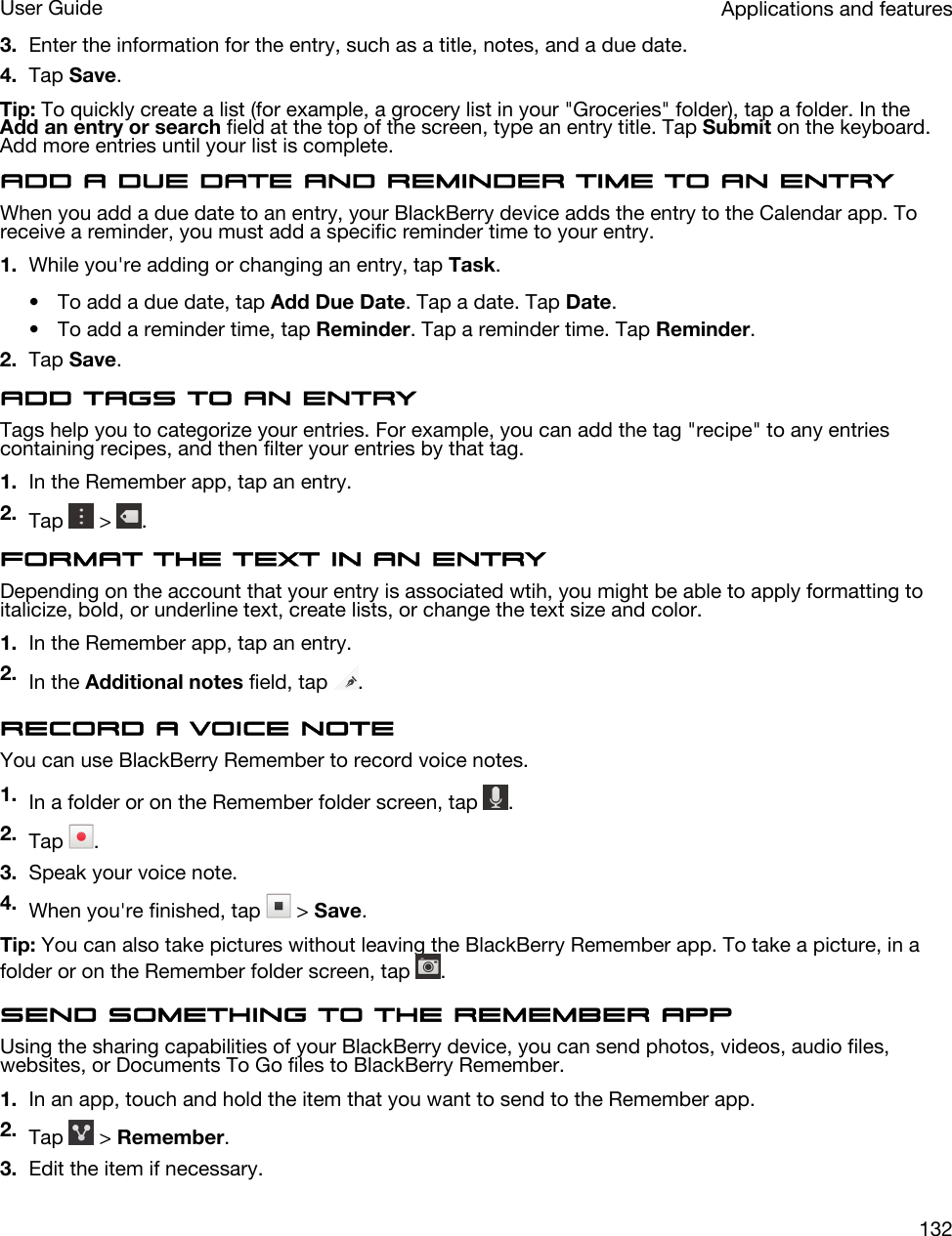 3. Enter the information for the entry, such as a title, notes, and a due date.4. Tap Save.Tip: To quickly create a list (for example, a grocery list in your &quot;Groceries&quot; folder), tap a folder. In the Add an entry or search field at the top of the screen, type an entry title. Tap Submit on the keyboard. Add more entries until your list is complete.Add a due date and reminder time to an entryWhen you add a due date to an entry, your BlackBerry device adds the entry to the Calendar app. To receive a reminder, you must add a specific reminder time to your entry.1. While you&apos;re adding or changing an entry, tap Task.• To add a due date, tap Add Due Date. Tap a date. Tap Date.• To add a reminder time, tap Reminder. Tap a reminder time. Tap Reminder.2. Tap Save.Add tags to an entryTags help you to categorize your entries. For example, you can add the tag &quot;recipe&quot; to any entries containing recipes, and then filter your entries by that tag.1. In the Remember app, tap an entry.2. Tap   &gt;  .Format the text in an entryDepending on the account that your entry is associated wtih, you might be able to apply formatting to italicize, bold, or underline text, create lists, or change the text size and color.1. In the Remember app, tap an entry.2. In the Additional notes field, tap  .Record a voice noteYou can use BlackBerry Remember to record voice notes.1. In a folder or on the Remember folder screen, tap  .2. Tap  .3. Speak your voice note.4. When you&apos;re finished, tap   &gt; Save.Tip: You can also take pictures without leaving the BlackBerry Remember app. To take a picture, in a folder or on the Remember folder screen, tap  .Send something to the Remember appUsing the sharing capabilities of your BlackBerry device, you can send photos, videos, audio files, websites, or Documents To Go files to BlackBerry Remember.1. In an app, touch and hold the item that you want to send to the Remember app.2. Tap   &gt; Remember.3. Edit the item if necessary.Applications and featuresUser Guide132