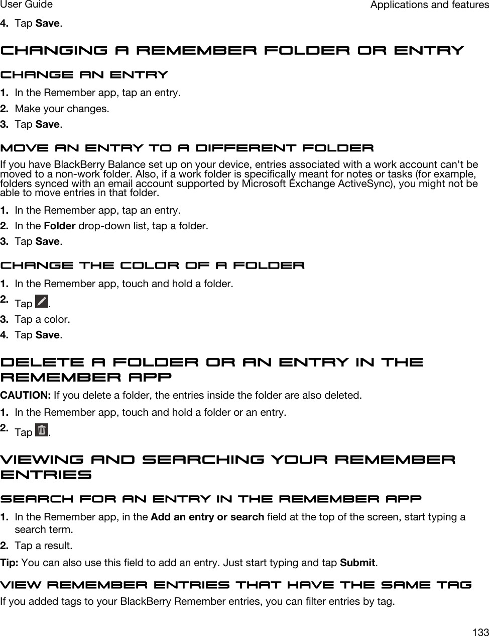 4. Tap Save.Changing a Remember folder or entryChange an entry1. In the Remember app, tap an entry.2. Make your changes.3. Tap Save.Move an entry to a different folderIf you have BlackBerry Balance set up on your device, entries associated with a work account can&apos;t be moved to a non-work folder. Also, if a work folder is specifically meant for notes or tasks (for example, folders synced with an email account supported by Microsoft Exchange ActiveSync), you might not be able to move entries in that folder.1. In the Remember app, tap an entry.2. In the Folder drop-down list, tap a folder.3. Tap Save.Change the color of a folder1. In the Remember app, touch and hold a folder.2. Tap  .3. Tap a color.4. Tap Save.Delete a folder or an entry in the Remember appCAUTION: If you delete a folder, the entries inside the folder are also deleted.1. In the Remember app, touch and hold a folder or an entry.2. Tap  .Viewing and searching your Remember entriesSearch for an entry in the Remember app1. In the Remember app, in the Add an entry or search field at the top of the screen, start typing a search term.2. Tap a result.Tip: You can also use this field to add an entry. Just start typing and tap Submit.View Remember entries that have the same tagIf you added tags to your BlackBerry Remember entries, you can filter entries by tag.Applications and featuresUser Guide133