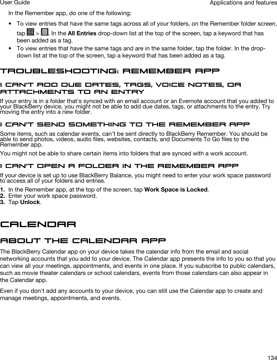In the Remember app, do one of the following:• To view entries that have the same tags across all of your folders, on the Remember folder screen, tap   &gt;  . In the All Entries drop-down list at the top of the screen, tap a keyword that has been added as a tag.• To view entries that have the same tags and are in the same folder, tap the folder. In the drop-down list at the top of the screen, tap a keyword that has been added as a tag.Troubleshooting: Remember appI can&apos;t add due dates, tags, voice notes, or attachments to an entryIf your entry is in a folder that&apos;s synced with an email account or an Evernote account that you added to your BlackBerry device, you might not be able to add due dates, tags, or attachments to the entry. Try moving the entry into a new folder.I can&apos;t send something to the Remember appSome items, such as calendar events, can&apos;t be sent directly to BlackBerry Remember. You should be able to send photos, videos, audio files, websites, contacts, and Documents To Go files to the Remember app.You might not be able to share certain items into folders that are synced with a work account.I can&apos;t open a folder in the Remember appIf your device is set up to use BlackBerry Balance, you might need to enter your work space password to access all of your folders and entries.1. In the Remember app, at the top of the screen, tap Work Space is Locked.2. Enter your work space password.3. Tap Unlock.CalendarAbout the Calendar appThe BlackBerry Calendar app on your device takes the calendar info from the email and social networking accounts that you add to your device. The Calendar app presents the info to you so that you can view all your meetings, appointments, and events in one place. If you subscribe to public calendars, such as movie theater calendars or school calendars, events from those calendars can also appear in the Calendar app.Even if you don&apos;t add any accounts to your device, you can still use the Calendar app to create and manage meetings, appointments, and events.Applications and featuresUser Guide134