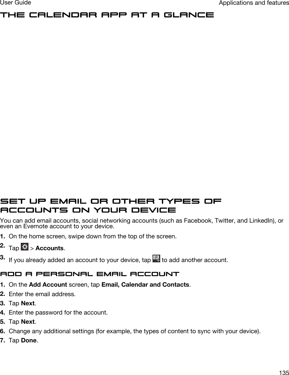 The Calendar app at a glanceSet up email or other types of accounts on your deviceYou can add email accounts, social networking accounts (such as Facebook, Twitter, and LinkedIn), or even an Evernote account to your device.1. On the home screen, swipe down from the top of the screen.2. Tap   &gt; Accounts.3. If you already added an account to your device, tap   to add another account.Add a personal email account1. On the Add Account screen, tap Email, Calendar and Contacts.2. Enter the email address.3. Tap Next.4. Enter the password for the account.5. Tap Next.6. Change any additional settings (for example, the types of content to sync with your device).7. Tap Done.Applications and featuresUser Guide135