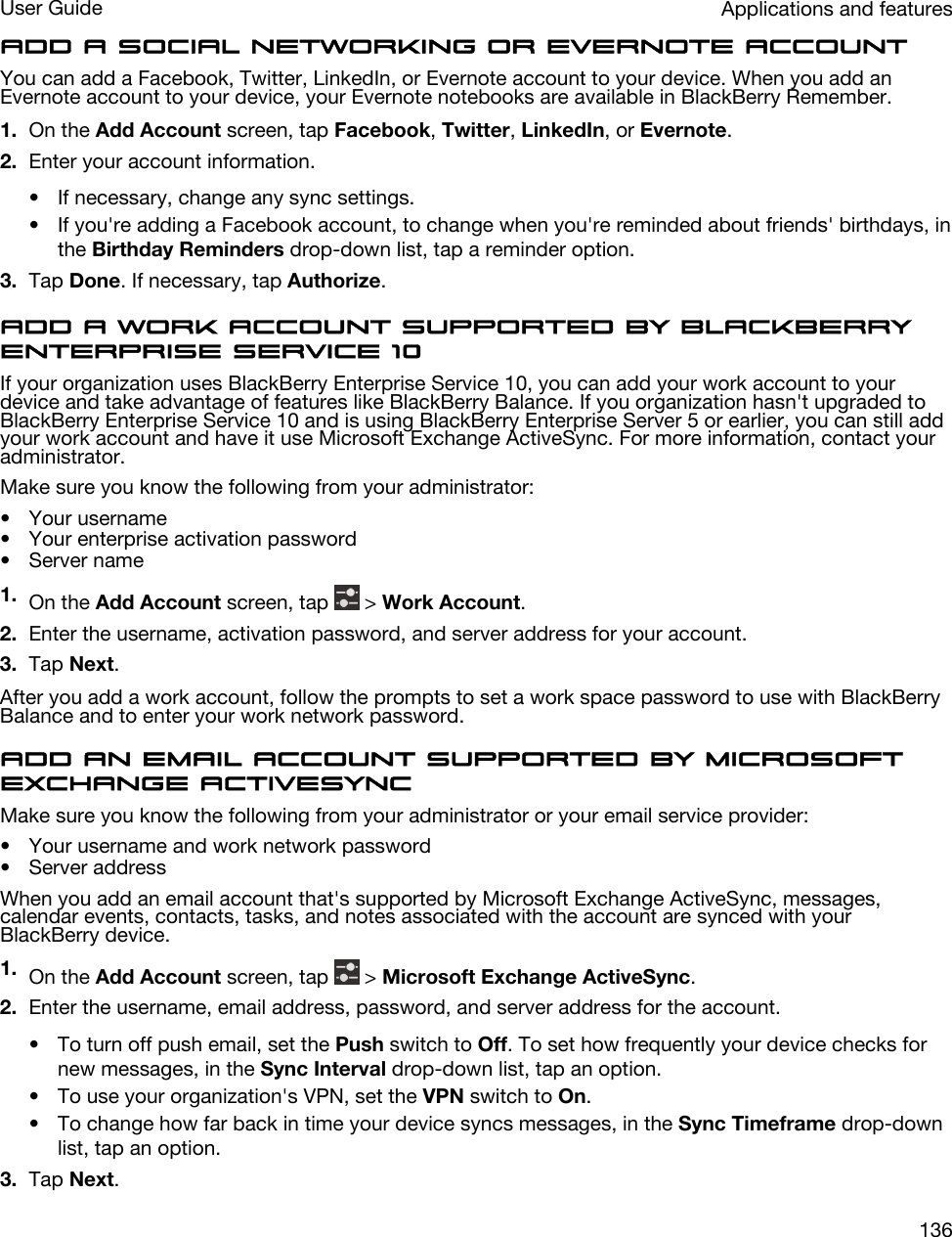 Add a social networking or Evernote accountYou can add a Facebook, Twitter, LinkedIn, or Evernote account to your device. When you add an Evernote account to your device, your Evernote notebooks are available in BlackBerry Remember.1. On the Add Account screen, tap Facebook, Twitter, LinkedIn, or Evernote.2. Enter your account information.• If necessary, change any sync settings.• If you&apos;re adding a Facebook account, to change when you&apos;re reminded about friends&apos; birthdays, in the Birthday Reminders drop-down list, tap a reminder option.3. Tap Done. If necessary, tap Authorize.Add a work account supported by BlackBerry Enterprise Service 10If your organization uses BlackBerry Enterprise Service 10, you can add your work account to your device and take advantage of features like BlackBerry Balance. If you organization hasn&apos;t upgraded to BlackBerry Enterprise Service 10 and is using BlackBerry Enterprise Server 5 or earlier, you can still add your work account and have it use Microsoft Exchange ActiveSync. For more information, contact your administrator.Make sure you know the following from your administrator:• Your username• Your enterprise activation password• Server name1. On the Add Account screen, tap   &gt; Work Account.2. Enter the username, activation password, and server address for your account.3. Tap Next.After you add a work account, follow the prompts to set a work space password to use with BlackBerry Balance and to enter your work network password.Add an email account supported by Microsoft Exchange ActiveSyncMake sure you know the following from your administrator or your email service provider:• Your username and work network password• Server addressWhen you add an email account that&apos;s supported by Microsoft Exchange ActiveSync, messages, calendar events, contacts, tasks, and notes associated with the account are synced with your BlackBerry device.1. On the Add Account screen, tap   &gt; Microsoft Exchange ActiveSync.2. Enter the username, email address, password, and server address for the account.• To turn off push email, set the Push switch to Off. To set how frequently your device checks for new messages, in the Sync Interval drop-down list, tap an option.• To use your organization&apos;s VPN, set the VPN switch to On.• To change how far back in time your device syncs messages, in the Sync Timeframe drop-down list, tap an option.3. Tap Next.Applications and featuresUser Guide136