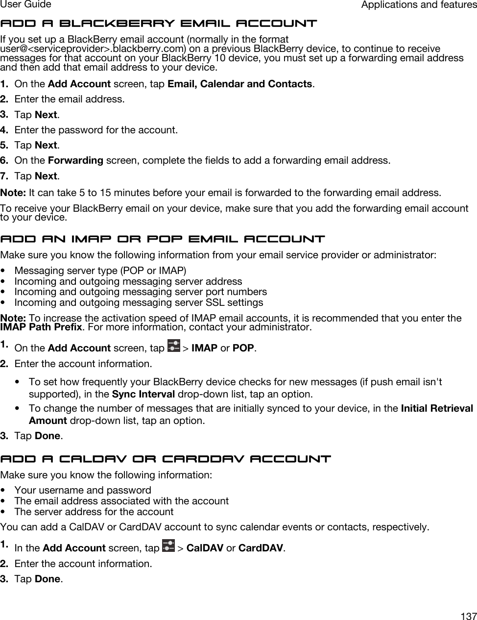 Add a BlackBerry email accountIf you set up a BlackBerry email account (normally in the format user@&lt;serviceprovider&gt;.blackberry.com) on a previous BlackBerry device, to continue to receive messages for that account on your BlackBerry 10 device, you must set up a forwarding email address and then add that email address to your device.1. On the Add Account screen, tap Email, Calendar and Contacts.2. Enter the email address.3. Tap Next.4. Enter the password for the account.5. Tap Next.6. On the Forwarding screen, complete the fields to add a forwarding email address.7. Tap Next.Note: It can take 5 to 15 minutes before your email is forwarded to the forwarding email address.To receive your BlackBerry email on your device, make sure that you add the forwarding email account to your device.Add an IMAP or POP email accountMake sure you know the following information from your email service provider or administrator:• Messaging server type (POP or IMAP)• Incoming and outgoing messaging server address• Incoming and outgoing messaging server port numbers• Incoming and outgoing messaging server SSL settingsNote: To increase the activation speed of IMAP email accounts, it is recommended that you enter the IMAP Path Prefix. For more information, contact your administrator.1. On the Add Account screen, tap   &gt; IMAP or POP.2. Enter the account information.• To set how frequently your BlackBerry device checks for new messages (if push email isn&apos;t supported), in the Sync Interval drop-down list, tap an option.• To change the number of messages that are initially synced to your device, in the Initial Retrieval Amount drop-down list, tap an option.3. Tap Done.Add a CalDAV or CardDAV accountMake sure you know the following information:• Your username and password• The email address associated with the account• The server address for the accountYou can add a CalDAV or CardDAV account to sync calendar events or contacts, respectively.1. In the Add Account screen, tap   &gt; CalDAV or CardDAV.2. Enter the account information.3. Tap Done.Applications and featuresUser Guide137