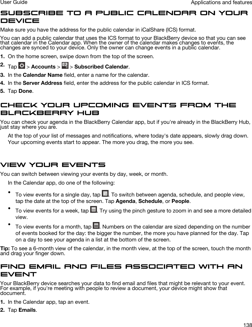 Subscribe to a public calendar on your deviceMake sure you have the address for the public calendar in iCalShare (ICS) format.You can add a public calendar that uses the ICS format to your BlackBerry device so that you can see that calendar in the Calendar app. When the owner of the calendar makes changes to events, the changes are synced to your device. Only the owner can change events in a public calendar.1. On the home screen, swipe down from the top of the screen.2. Tap   &gt; Accounts &gt;   &gt; Subscribed Calendar.3. In the Calendar Name field, enter a name for the calendar.4. In the Server Address field, enter the address for the public calendar in ICS format.5. Tap Done.Check your upcoming events from the BlackBerry HubYou can check your agenda in the BlackBerry Calendar app, but if you&apos;re already in the BlackBerry Hub, just stay where you are.At the top of your list of messages and notifications, where today&apos;s date appears, slowly drag down. Your upcoming events start to appear. The more you drag, the more you see.View your eventsYou can switch between viewing your events by day, week, or month.In the Calendar app, do one of the following:•To view events for a single day, tap  . To switch between agenda, schedule, and people view, tap the date at the top of the screen. Tap Agenda, Schedule, or People.•To view events for a week, tap  . Try using the pinch gesture to zoom in and see a more detailed view.•To view events for a month, tap  . Numbers on the calendar are sized depending on the number of events booked for the day: the bigger the number, the more you have planned for the day. Tap on a day to see your agenda in a list at the bottom of the screen.Tip: To see a 6-month view of the calendar, in the month view, at the top of the screen, touch the month and drag your finger down.Find email and files associated with an eventYour BlackBerry device searches your data to find email and files that might be relevant to your event. For example, if you&apos;re meeting with people to review a document, your device might show that document.1. In the Calendar app, tap an event.2. Tap Emails.Applications and featuresUser Guide138