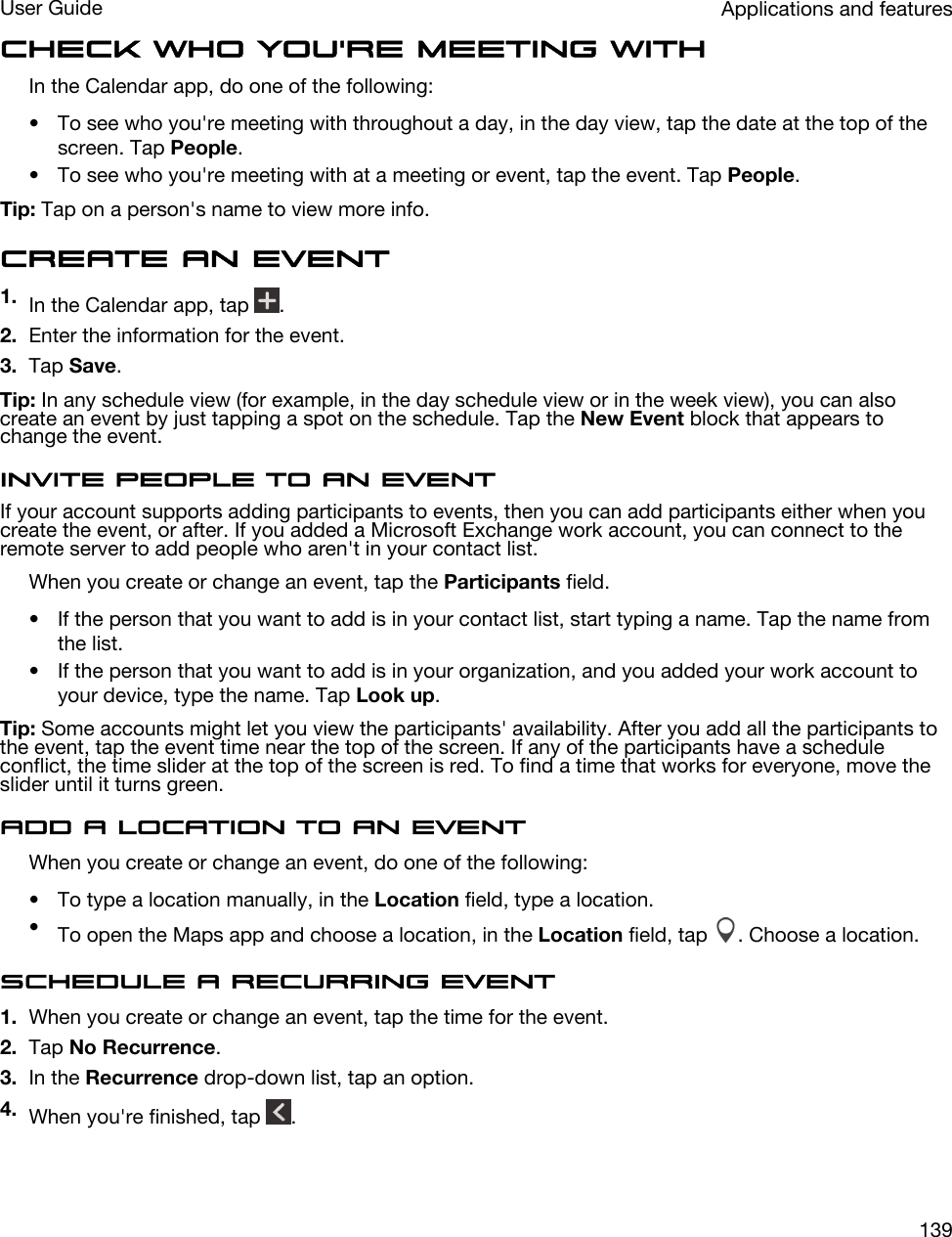 Check who you&apos;re meeting withIn the Calendar app, do one of the following:• To see who you&apos;re meeting with throughout a day, in the day view, tap the date at the top of the screen. Tap People.• To see who you&apos;re meeting with at a meeting or event, tap the event. Tap People.Tip: Tap on a person&apos;s name to view more info.Create an event1. In the Calendar app, tap  .2. Enter the information for the event.3. Tap Save.Tip: In any schedule view (for example, in the day schedule view or in the week view), you can also create an event by just tapping a spot on the schedule. Tap the New Event block that appears to change the event.Invite people to an eventIf your account supports adding participants to events, then you can add participants either when you create the event, or after. If you added a Microsoft Exchange work account, you can connect to the remote server to add people who aren&apos;t in your contact list.When you create or change an event, tap the Participants field.• If the person that you want to add is in your contact list, start typing a name. Tap the name from the list.• If the person that you want to add is in your organization, and you added your work account to your device, type the name. Tap Look up.Tip: Some accounts might let you view the participants&apos; availability. After you add all the participants to the event, tap the event time near the top of the screen. If any of the participants have a schedule conflict, the time slider at the top of the screen is red. To find a time that works for everyone, move the slider until it turns green.Add a location to an eventWhen you create or change an event, do one of the following:• To type a location manually, in the Location field, type a location.•To open the Maps app and choose a location, in the Location field, tap  . Choose a location.Schedule a recurring event1. When you create or change an event, tap the time for the event.2. Tap No Recurrence.3. In the Recurrence drop-down list, tap an option.4. When you&apos;re finished, tap  .Applications and featuresUser Guide139