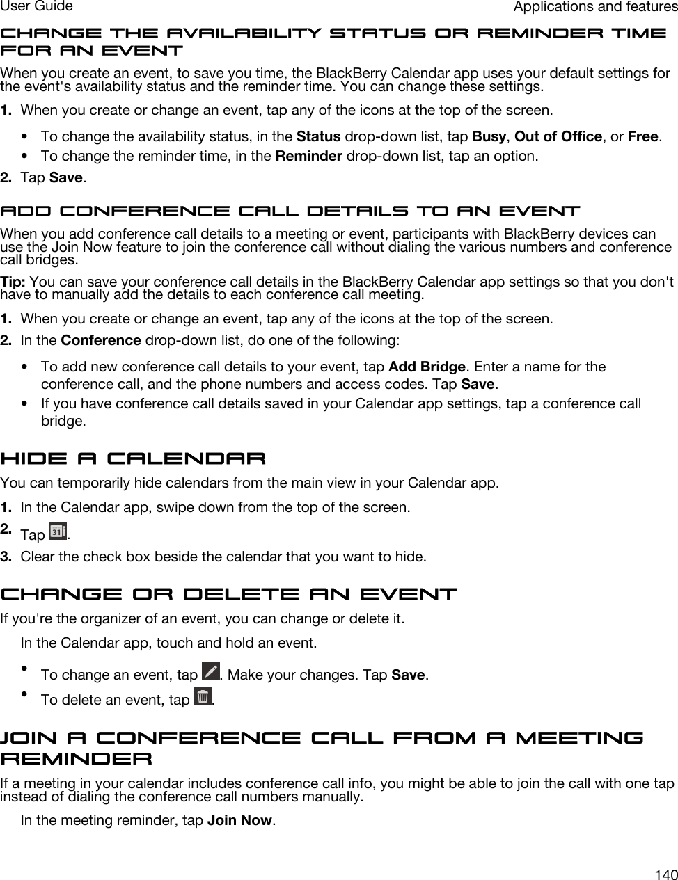 Change the availability status or reminder time for an eventWhen you create an event, to save you time, the BlackBerry Calendar app uses your default settings for the event&apos;s availability status and the reminder time. You can change these settings.1. When you create or change an event, tap any of the icons at the top of the screen.• To change the availability status, in the Status drop-down list, tap Busy, Out of Office, or Free.• To change the reminder time, in the Reminder drop-down list, tap an option.2. Tap Save.Add conference call details to an eventWhen you add conference call details to a meeting or event, participants with BlackBerry devices can use the Join Now feature to join the conference call without dialing the various numbers and conference call bridges.Tip: You can save your conference call details in the BlackBerry Calendar app settings so that you don&apos;t have to manually add the details to each conference call meeting.1. When you create or change an event, tap any of the icons at the top of the screen.2. In the Conference drop-down list, do one of the following:• To add new conference call details to your event, tap Add Bridge. Enter a name for the conference call, and the phone numbers and access codes. Tap Save.• If you have conference call details saved in your Calendar app settings, tap a conference call bridge.Hide a calendarYou can temporarily hide calendars from the main view in your Calendar app.1. In the Calendar app, swipe down from the top of the screen.2. Tap  .3. Clear the check box beside the calendar that you want to hide.Change or delete an eventIf you&apos;re the organizer of an event, you can change or delete it.In the Calendar app, touch and hold an event.•To change an event, tap  . Make your changes. Tap Save.•To delete an event, tap  .Join a conference call from a meeting reminderIf a meeting in your calendar includes conference call info, you might be able to join the call with one tap instead of dialing the conference call numbers manually.In the meeting reminder, tap Join Now.Applications and featuresUser Guide140