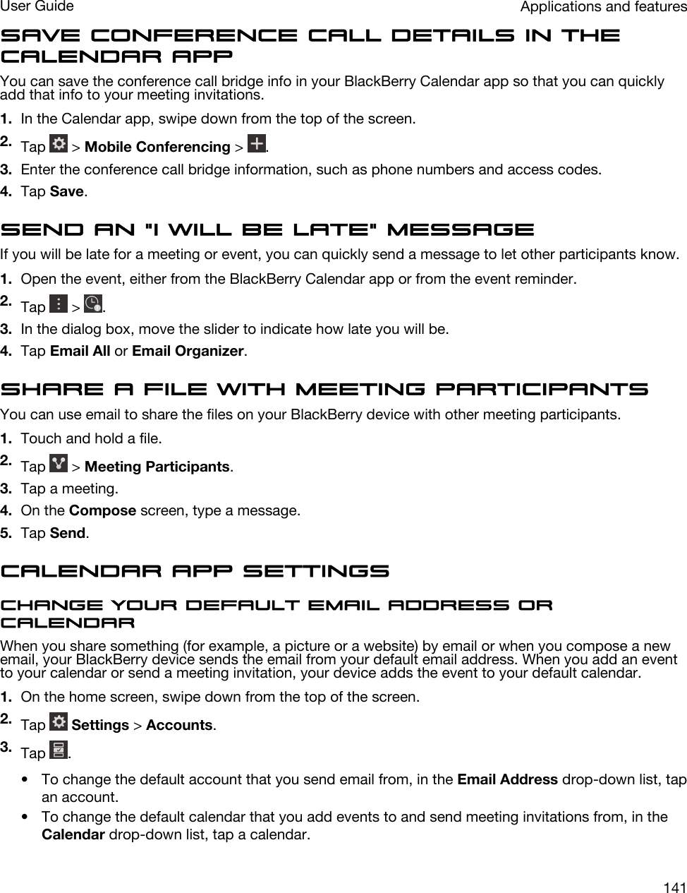 Save conference call details in the Calendar appYou can save the conference call bridge info in your BlackBerry Calendar app so that you can quickly add that info to your meeting invitations.1. In the Calendar app, swipe down from the top of the screen.2. Tap   &gt; Mobile Conferencing &gt;  .3. Enter the conference call bridge information, such as phone numbers and access codes.4. Tap Save.Send an &quot;I will be late&quot; messageIf you will be late for a meeting or event, you can quickly send a message to let other participants know.1. Open the event, either from the BlackBerry Calendar app or from the event reminder.2. Tap   &gt;  .3. In the dialog box, move the slider to indicate how late you will be.4. Tap Email All or Email Organizer.Share a file with meeting participantsYou can use email to share the files on your BlackBerry device with other meeting participants.1. Touch and hold a file.2. Tap   &gt; Meeting Participants.3. Tap a meeting.4. On the Compose screen, type a message.5. Tap Send.Calendar app settingsChange your default email address or calendarWhen you share something (for example, a picture or a website) by email or when you compose a new email, your BlackBerry device sends the email from your default email address. When you add an event to your calendar or send a meeting invitation, your device adds the event to your default calendar.1. On the home screen, swipe down from the top of the screen.2. Tap   Settings &gt; Accounts.3. Tap  .• To change the default account that you send email from, in the Email Address drop-down list, tap an account.• To change the default calendar that you add events to and send meeting invitations from, in the Calendar drop-down list, tap a calendar.Applications and featuresUser Guide141