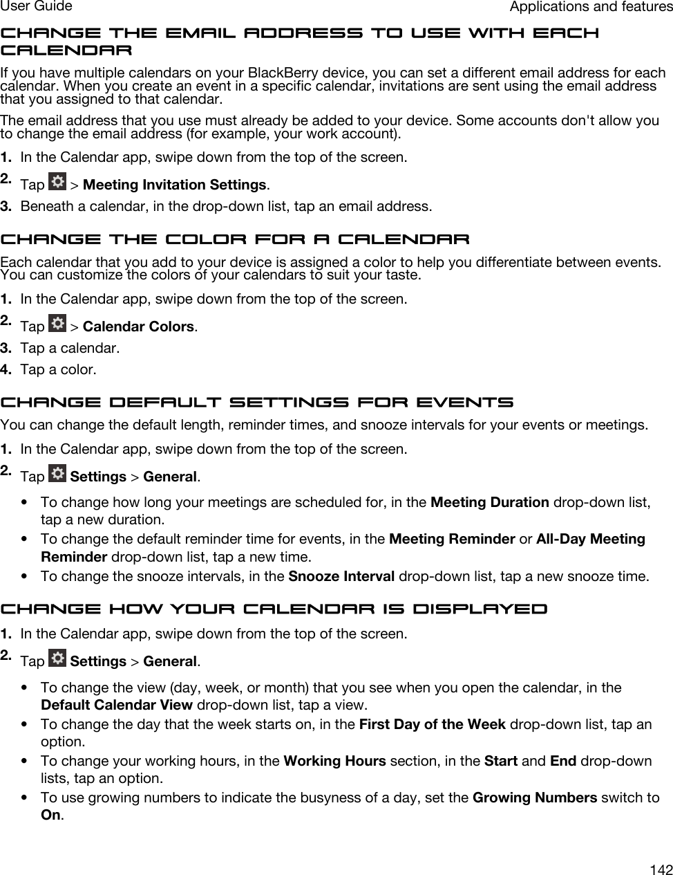 Change the email address to use with each calendarIf you have multiple calendars on your BlackBerry device, you can set a different email address for each calendar. When you create an event in a specific calendar, invitations are sent using the email address that you assigned to that calendar.The email address that you use must already be added to your device. Some accounts don&apos;t allow you to change the email address (for example, your work account).1. In the Calendar app, swipe down from the top of the screen.2. Tap   &gt; Meeting Invitation Settings.3. Beneath a calendar, in the drop-down list, tap an email address.Change the color for a calendarEach calendar that you add to your device is assigned a color to help you differentiate between events. You can customize the colors of your calendars to suit your taste.1. In the Calendar app, swipe down from the top of the screen.2. Tap   &gt; Calendar Colors.3. Tap a calendar.4. Tap a color.Change default settings for eventsYou can change the default length, reminder times, and snooze intervals for your events or meetings.1. In the Calendar app, swipe down from the top of the screen.2. Tap   Settings &gt; General.• To change how long your meetings are scheduled for, in the Meeting Duration drop-down list, tap a new duration.• To change the default reminder time for events, in the Meeting Reminder or All-Day Meeting Reminder drop-down list, tap a new time.• To change the snooze intervals, in the Snooze Interval drop-down list, tap a new snooze time.Change how your calendar is displayed1. In the Calendar app, swipe down from the top of the screen.2. Tap   Settings &gt; General.• To change the view (day, week, or month) that you see when you open the calendar, in the Default Calendar View drop-down list, tap a view.• To change the day that the week starts on, in the First Day of the Week drop-down list, tap an option.• To change your working hours, in the Working Hours section, in the Start and End drop-down lists, tap an option.• To use growing numbers to indicate the busyness of a day, set the Growing Numbers switch to On.Applications and featuresUser Guide142